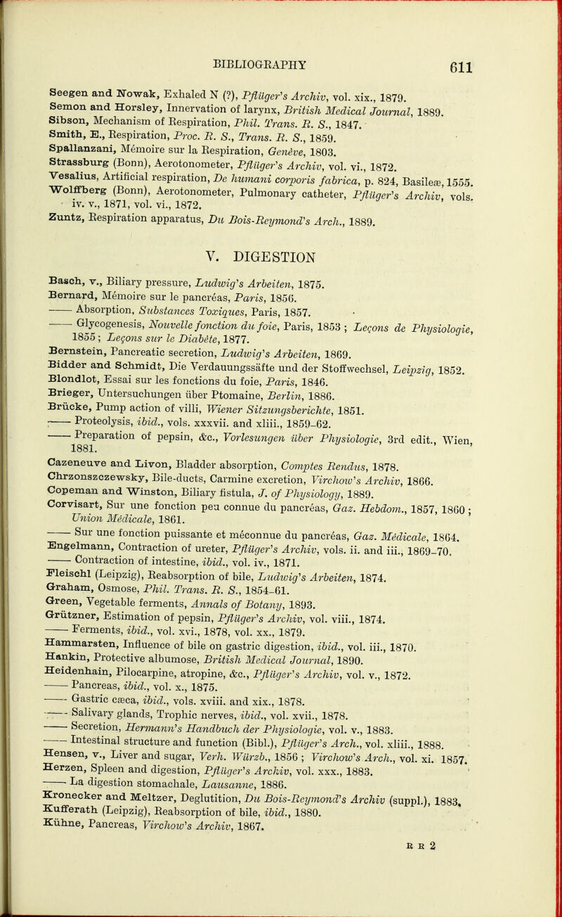 Seegen and Nowak, Exhaled N (?), Pflilger's Archiv, vol. xix., 1879. Semon and Horsley, Innervation of larynx, British Medical Journal, 1889. Sibson, Mechanism of Respiration, Phil. Trans. B. S., 1847. Smith, E., Eespiration, Proc. B. S., Trans. B. S., 1859. Spallanzani, Memoire sur la Eespiration, Geneve, 1803. Strassburg (Bonn), Aerotonometer, Pfliiger's Archiv, vol. vi., 1872. Vesalius, Artificial respiration, De himnani corporis fabrica, p. 824, Basilese 1555 Wolffberg (Bonn), Aerotonometer, Pulmonary catheter, PflUger's Archiv, vols' ■ iv. v., 1871, vol. vi., 1872. Zuntz, Eespiration apparatus, Du Bois-BeymoncVs Arch., 1889. V. DIGESTION Bascli, v.. Biliary pressure, Ludioig's Arheiten, 1875. Bernard, Memoire sur le pancreas, Paris, 1856. Absorption, Substances Toxiqzies, Paris, 1857. ■ Glycogenesis, Nouvelle fonction dufoie, Paris, 1853 ; LcQons de Physiologic, 1855 ; Legons sur le Diabete, 1877. Bernstein, Pancreatic secretion, Ludivig's Arbeiten, 1869. Bidder and Schmidt, Die Verdauungssafte und der Stoffwechsel, Leipzig, 1852. Blondlot, Essai sur les fonctions du foie, Paris, 1846. Brieger, Untersuchungen iiber Ptomaine, Berlin, 1886. Briicke, Pump action of villi, Wiener Sitzungsberichte, 1851. ; Proteolysis, ibid., vols, xxxvii. and xliii., 1859-62. Preparation of pepsin, &c., Vorlesungen iiber Physiologic, 3rd edit., Wien, 1881. Cazeneuve and Liven, Bladder absorption, Comptes Benclus, 1878. Chrzonszczewsky, Bile-ducts, Carmine excretion, Virchoio's Archiv, 1866. Copeman and Winston, Biliary fistula, of Physiology, 1889. Corvisart, Sur une fonction peu connue du pancreas, Gaz. Hebdoni., 1857, 1860 • Union Medicate, 1861. Sur une fonction puissante et meconnue du pancreas, Gaz. Medicate, 1864. Engelmann, Contraction of ureter, Pflilger's Archiv, vols. ii. and iii., 1869-70. Contraction of intestine, ibid., vol. iv., 1871. Pleischl (Leipzig), Eeabsorption of bile, Ludwig's Arbeiten, 1874. Graham, Osmose, Phil. Trans. B. S., 1854-61. Green, Vegetable ferments, Annals of Botany, 1893. Griitzner, Estimation of pepsin, PflUger's Archiv, vol. viii., 1874. Ferments, ibid., vol. xvi., 1878, vol. xx., 1879. Hammarsten, Influence of bile on gastric digestion, ibid., vol. iii., 1870. Hankin, Protective albumose, British Medical Journal, 1890. Heidenhain, Pilocarpine, atropine, &c., Pfiiiger's Archiv, vol. v., 1872. Pancreas, ibid., vol. x., 1875. Gastric c£eca, ibid., vols, xviii. and xix., 1878. ■ * Salivary glands, Trophic nerves, ibid., vol. xvii., 1878. Secretion, Hermann's Handbuch der Physiologic, vol. v., 1883. ■ Intestinal structure and function (Bibl.), Pfiiigcr's Arch., vol. xliii., 1888. Hensen, v.. Liver and sugar, Verh. Wiirzb., 1856 ; Virchow's Arch., vol. xi. 1857. Herzen, Spleen and digestion, Pfiligcr's Archiv, vol. xxx., 1883. • La digestion stomachale, Lausanne, 1886. Kronecker and Meltzer, Deglutition, Du Bois-Bcijmond's Archiv (suppl.), 1883, Kufferath (Leipzig), Eeabsorption of bile, ibid., 1880. Kuhne, Pancreas, Virchow's Archiv, 1867. E E 2