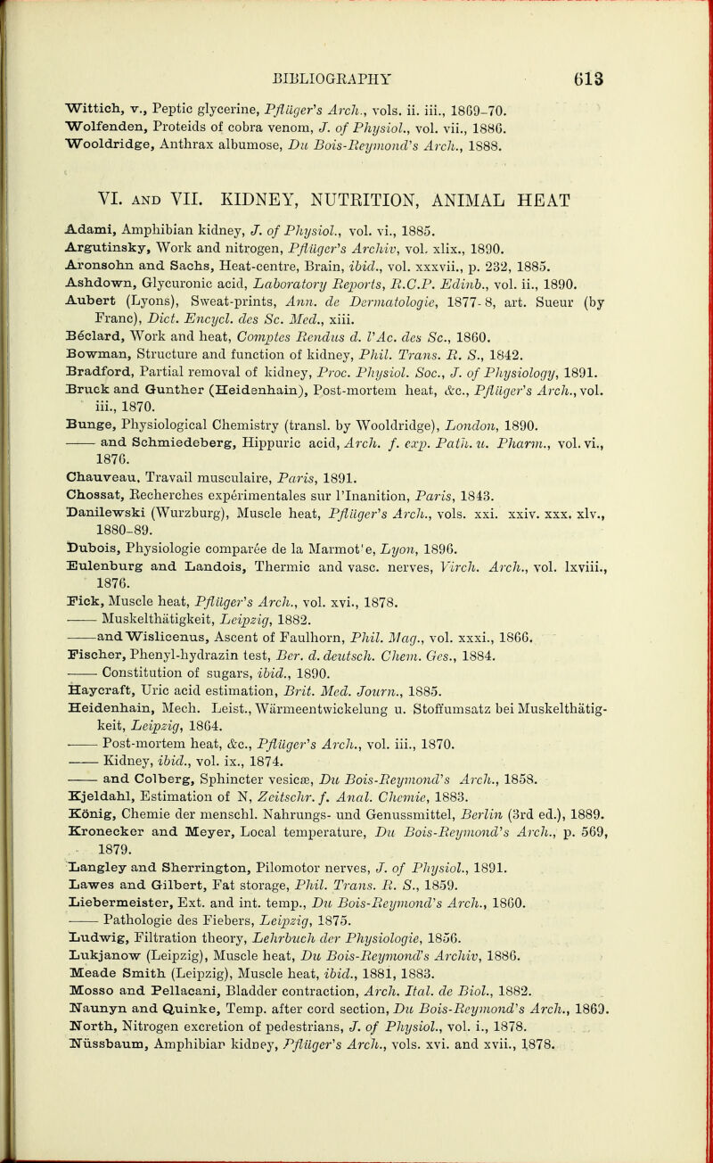 Wittich, v., Peptic glycerine, Pjliiger's Arch., vols. ii. iii., 1869-70. Wolfenden, Proteids of cobra venom, J. of PhijsioL, vol. vii., 188G. Wooldridge, Anthrax albumose, Du Bois-Reymond's Arch., 1888. VI. AND VII. KIDNEY, NUTRITION, ANIMAL HEAT Adami, Amphibian kidney, J. of Physiol., vol. vi., 1885. Argutinsky, Work and nitrogen, Pflligcr's Archiv, vol- xlix., 1890. Aronsohn and Sachs, Heat-centre, Brain, ibid., vol. xxxvii., p. 232, 1885. Ashdown, Glycuronic acid. Laboratory Reports, R.C.P. Edinh., vol. ii., 1890. Aubert (Lyons), Sweat-prints, Ann. de Dermatologie, 1877-8, art. Sueur (by Franc), Diet. Encycl. cles Sc. Med., xiii. Bdclard, Work and heat, Comptes Rendus d. VAc. cles Sc., 1860. Bowman, Structure and function of kidney, Phil. Trans. R. S., 1842. Bradford, Partial removal of kidney, Proc. Physiol. Sac, J. of Physiology, 1891. Bruck and Gunther (Heidenhain), Post-mortem heat, &c., Pflilgefs Arch., vol. iii., 1870. Bunge, Physiological Chemistry (transl. by Wooldridge), London, 1890. and Schmiedeberg, Hippuric acid, ^7-c7i. f.exp.Path.u. Pharvi., vol. vi., 1876. Chauveau. Travail musculaire, Paris, 1891. Chossat, Kecherches experimentales sur I'Inanition, Paris, 1843. Danilewski (Wurzburg), Muscle heat, Pflilgefs Arch., vols. xxi. xxiv. xxx. xlv., 1880-89. Dubois, Physiologic comparee de la Marmot'e, Lyon, 1896. Eulenburg and Landois, Thermic and vase, nerves, Virch. Arch., vol. Ixviii., 1876. Pick, Muscle heat, Pflilgefs Arch., vol. xvi., 1878. Muskelthatigkeit, Leipzig, 1882. and Wislicanus. Ascent of Paulhorn, Phil. Mag., vol. xxxi., 1866.  Fischer, Phenyl-hydrazin test, Ber. d. deutsch. Chem. Oes., 1884. Constitution of sugars, ibid., 1890. Haycraft, Uric acid estimation, Bj^it. Med. Journ., 1885. Heidenhain, Mech. Leist., Warmeentwickelung u. Stoffumsatz bei Muskelthatig- keit, Leipzig, 1864. Post-mortem heat, &c., Pflilgefs Arch., vol. iii., 1870. Kidney, ibid., vol. ix., 1874. and Colberg, Sphincter vesic£E, Du Bois-Reyniond's Arch., 1858. Kjeldahl, Estimation of N, Zeitschr.f. Anal. Chcmie, 1883. Konig, Chemie der menschl. Nahrungs- und Genussmittel, Berlin (3rd ed.), 1889. Kronecker and Meyer, Local temperature, D21 Bois-Reymond^s Arch., p. 569, ■ 1879. Xjangley and Sherrington, Pilomotor nerves, J. of Physiol., 1891. Lawes and Gilbert, Fat storage, Phil. Trans. R. S., 1859. Liebermeister, Ext. and int. temp., Dn Bois-Reymond's Arch., 1860. ■ Pathologic des Fiebers, Leipzig, 1875. Ijudwig, Filtration theory, Lehrbuch der Physiologic, 1856. Lukjanow (Leipzig), Muscle heat, Du Bois-Reymond's Archiv, 1886. Meade Smith (Leipzig), Muscle heat, ibid., 1881, 1883. Mosso and Pellacani, Bladder contraction. Arch. Ital. de Biol., 1882. IJaunyn and Quinke, Temp, after cord section, Du Bois-Reymond's Arch., 1869. North, Nitrogen excretion of pedestrians, J. of Physiol., vol. i., 1878. . TJussbaum, Amphibian kidney, Pflilgefs Arch., vols. xvi. and xvii., 1,878.