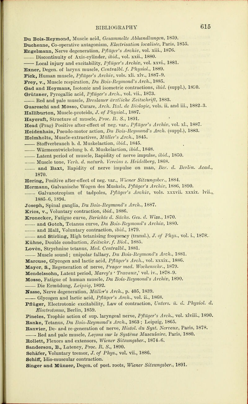 Du Bois-Heymond, Muscle acid, Gesammelte Abhandhmgen, 1859. Duchenne, Co-operative antagonism, Electrisation localisic, Paris, 1855. Engelmann, Nerve degeneration, Pflilger's Archiv, vol. xiii., 1876. — Discontinuity of Axis-cylinder, ibid., vol. xxii., 1880. Local injury and excitability, Pflikjefs Archiv, vol. xxvi., 1881. Exner, Degen. of larynx muscle, Centralbl. f. Phijsiol., 1889. Fick, Human muscle, Pfiiiger's Archiv, vols. xli. xlv., 1887-9. Fray, v., Muscle respiration, Dit Bois-Eeymond's Arch., 1885. Gad and Heymans, Isotonic and isometric contractions, ibid, (suppl.), 18S0. Griitzner, Pyrogallic acid, Pfliiger^s Arch., vol. vii., 1873. Red and pale muscle, BreslatLcr drztliche Zeitschrift, 1883. GuarescM and Mosso, Curare, Arch. Ital. de Biologic, vols. ii. and iii., 1882-3. Halliburton, Muscle-proteids, J. o/P/iT/szoZ., 1887. Haycraft, Structure of muscle, Proc. B. S., 1891. ' Head (Prag) Positive after-effect of neg. var., Pfliiger's Archiv, vol. xL, 1887. Heidenliain, Pseudo-motor action, Du Bois-Bey mend's Arch, (suppl.), 1883. Helmh-oltz, Muscle-extractives, Mulle7''s Arch., 1845. Stoffverbrauch b. d. Muskelaction, ibid., 1845. Warmeentwickelung b. d. Muskelaction, ibid., 1848. Latent period of muscle. Rapidity of nerve impulse, ibid., 1850. - Muscle tone, Verh. d. naturh. Vereins z. Heidelberg, 1868. and Baxt, Rapidity of nerve impulse on man, Ber. d. Berlin. Acad., 1870. Hering, Positive after-effect of neg. var., Wiener Sitzungsbcr., 1884. Hermann, Galvanische Wogen des Muskels, Pflilger's Archiv, 1886, 1890. , Galvanotropism of tadpoles, Pflilger's Archiv, vols, xxxvii. xxxix. Ivii.^, 1885-6, 1894. Joseph, Spinal ganglia, Bu Bois-BeymoncVs Arch., 1887. Kries, v.. Voluntary contraction, ibid., 1886. Kronecker, Fatigue curve, Berichte d. Sachs. Ges. d. Wiss., 1870. and Gotch, Tetanus curve, Du Bois-Eeymond's Archiv, 1880. and Hall, Voluntary contraction, ibid., 1879. and Stirling, High tetanising frequency (transL), J. of Phys., vol. i., 1878.. Kiihne, Double conduction, Zeitschr.f. Biol., 1885. Loven, Strychnine tetanus, Med. Centralbl., 1881. Muscle sound; unipolar fallacy, Du Bois-BeymoncVs Arch., 1881. Marcuse, Glycogen and lactic acid, Pflilger's Arch., vol. xxxix., 1886, Mayer, S., Regeneration of nerve, Prager med. Wochenschr., 1879. Mendelssohn, Latent period, Marey's ' Travaux,' vol. iv., 1878-9. Mosso, Fatigue of human muscle, Du Bois-Beymond's Archiv, 1890. Die Ermiidung, Leipzig, 1892. Nasse, Nerve degeneration, Mailer's Arch., p. 405, 1839. Glycogen and lactic acid, Pflilger's Arch., vol. ii., 1868. Pfluger, Electrotonic excitability, Law of contraction, Unters. ii. d. Physiol, d. Electrotonus, Berlin, 1859. Pineles, Trophic action of sup. laryngeal nerve, Pfiiiger's Arch., vol. xlviii., 1890. Banke, Tetanus, Du Bois-Eeymond's Arch., 1863 ; Leipzig, 1865. Banvier, De- and re-generation of nerve, Histol. du Syst. Nerveux, Paris, 1878. . Red and pale muscle. Beckons sur le Systeme Musculaire, Paris, 1880. Bollett, Flexors and extensors, Wiener Sitzungsber., 1874-6. Sanderson, B., Latency, Proc. E. S., 1890. Schafer, Voluntary tremor, J. of Phys., vol. vii., 1886. Schiff, Idio-muscular contraction. Singer and Miinzer, Degen. of post, roots, Wiener Sitzungsber., 1891.