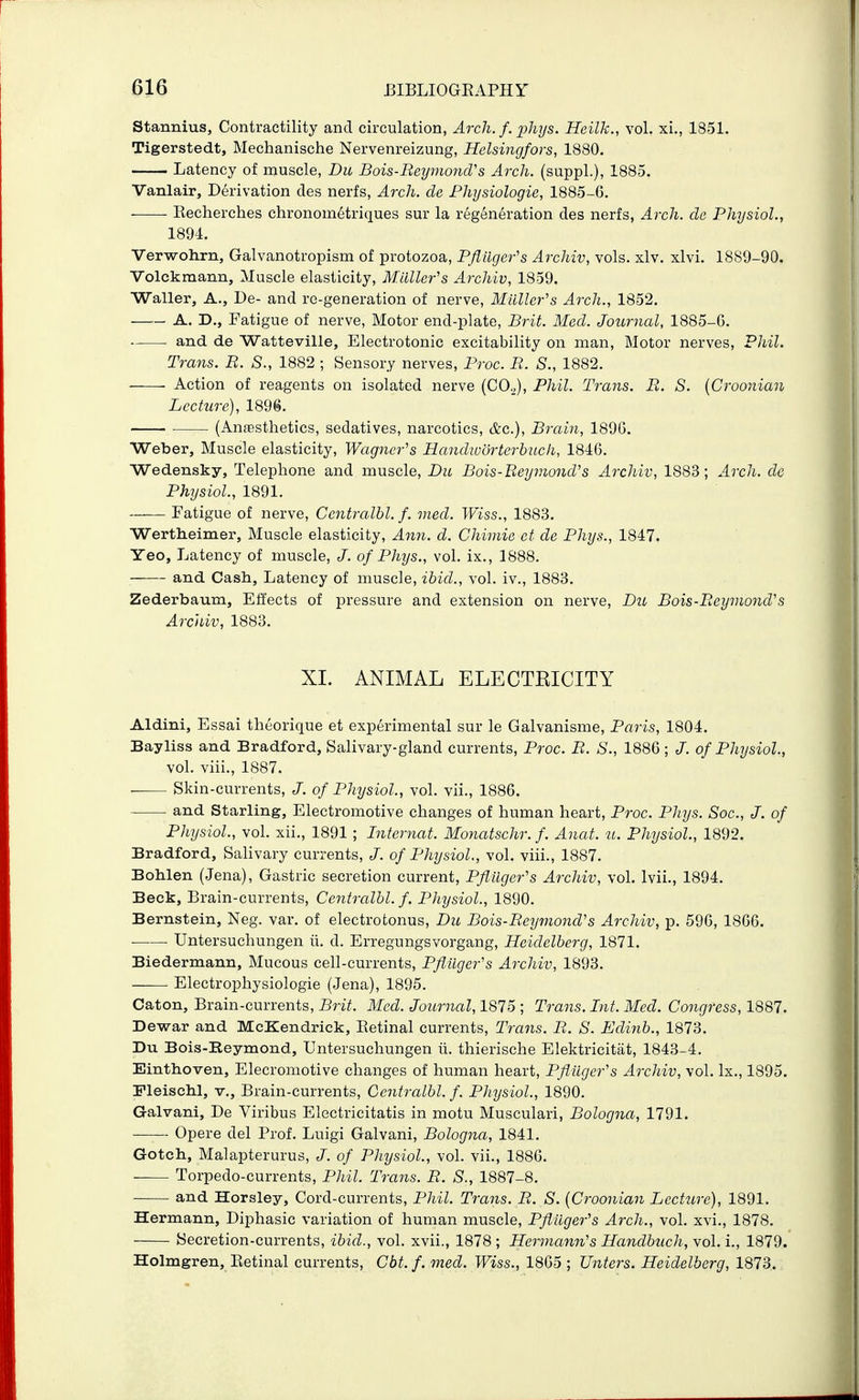Stannius, Contractility and circulation, Arch. f. phys. Heilk., vol. xi., 1851. Tigerstedt, Mechanische Nervenreizung, Helsingfors, 1880. Latency of muscle, Du Bois-Beymond's Arch, (suppl.), 1885. Vanlair, Derivation des nerfs, Arch, de Physiologic, 1885-6. Kecherches chronom6triques sur la regeneration des nerfs, Arch, de Physiol., 1894. Verwohrn, Galvanotropism of protozoa, Pflilger's Archiv, vols. xlv. xlvi. 1889-90. Volckraann, Muscle elasticity. Mailer's Archiv, 1859. Waller, A., De- and re-generation of nerve. Mailer's Arch., 1852. A. D., Fatigue of nerve, Motor end-plate, Brit. Med. Journal, 1885-6. and de Watteville, Electrotonic excitability on man. Motor nerves, Phil. Trans. B. S., 1882 ; Sensory nerves, Proc. B. S., 1882. Action of reagents on isolated nerve [CO.,], Phil. Trans. B. S. {Croonian Lecture), 1896. ■ (Anassthetics, sedatives, narcotics, &c.), Brain, 1896. Weber, Muscle elasticity, Wagner's Handworterbuch, 1846. Wedensky, Telephone and muscle, Du Bois-Beyviond's Archiv, 1883; Arch, de Physiol., 1891. Fatigue of nerve, Centmlbl. f. vied. Wiss., 1883. Wertheimer, Muscle elasticity, Ann. d. Chimie et de Phys., 1847. Yeo, Latency of muscle, J. of Phys., vol. ix., 1888. and Cash, Latency of muscle, ihid., vol. iv., 1883. Zederbaum, Effects of pressure and extension on nerve, Du Bois-Beymond's Archiv, 1883. XI. ANIMAL ELECTEICITY Aldini, Essai theorique et experimental sur le Galvanisme, Paris, 1804. Bayliss and Bradford, Salivary-gland currents, Proc. B. S., 1886; J. of Physiol., vol. viii., 1887. Skin-currents, J. of Physiol., vol. vii., 1886. and Starling, Electromotive changes of human heart, Proc. Phys. Soc., J. of Physiol., vol. xii., 1891 ; Internat. Monatschr. f. Anat. u. Physiol., 1892. Bradford, Sahvary currents, of Physiol., vol. viii., 1887. Bohlen (Jena), Gastric secretion current, Pfluger's Archiv, vol. Ivii., 1894. Beck, Brain-currents, Centralhl. f. Physiol., 1890. Bernstein, Neg. var. of electrotonus, Du Bois-Bey?nond's Archiv, p. 596, 1866. Untersuchungen ii. d. Erregungsvorgang, Heidelberg, 1871. Biedermann, Mucous cell-currents, Pfiuger's Archiv, 1893. Electrophysiologic (Jena), 1895. Caton, Brain-currents, Brit. Med. Journal, 1875 ; Trans. Int. Med. Congress, 1887. Dewar and McKendrick, Eetinal currents. Trans. B. S. Edinh., 1873. Du Bois-Beymond, Untersuchungen ii. thierische Elektricitat, 1843-4. Einthoven, Elecromotive changes of human heart, Pflilger's Archiv, vol. Ix., 1895. Pleisch.1, v.. Brain-currents, Centralhl. f. Physiol., 1890. Galvani, De Viribus Electricitatis in motu Musculari, Bologna, 1791. —— Opera del Prof. Luigi Galvani, Bologna, 1841. Gotch, Malapterurus, J. of Physiol., vol. vii., 1886. Torpedo-currents, Phil. Trans. B. S., 1887-8. and Horsley, Cord-currents, Phil. Trans. B. S. {Croonian Lecttire), 1891. Hermann, Diphasic variation of human muscle, Pftilger's Arch., vol. xvi., 1878. Secretion-currents, ihid., vol. xvii., 1878 ; Hermann's Handhuch, vol. i., 1879. Holmgren, Eetinal currents, Cbt.f.med. Wiss., 1865 ; Unters. Heidelberg, 1873.