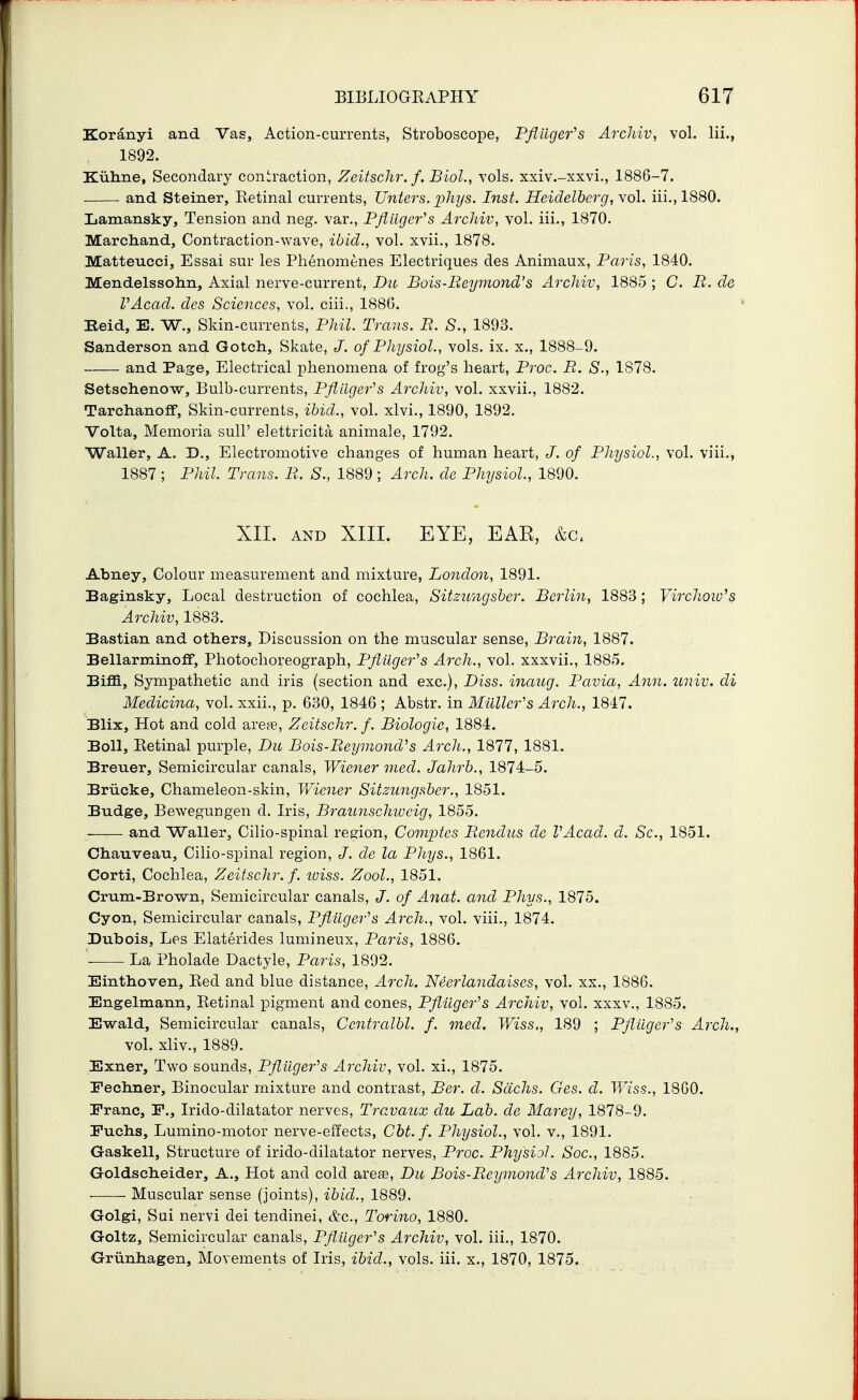Koranyi and Vas, Action-currents, Stroboscope, Pfliiger^s ArcJiiv, vol. lii., 1892. Kuhne, Secondary contraction, Zeitsclir. f. Biol., vols, xxiv.-xxvi., 1886-7. and Steiner, Ketinal currents, Unters. phys. Inst. Heidelberg, \o\. iii.,1880. Lamansky, Tension and neg. var., Pfiiiger^s Arcliiv, vol. iii., 1870. Marchand, Contraction-wave, ibid., vol. xvii., 1878. Matteucci, Essai sur les Phenomenes Electriques des Animaux, Paris, 1840. Mendelssohn, Axial nerve-current, Dit Bois-Beymond's Archiv, 1885 ; C. B. de VAcad. des Sciences, vol. ciii., 188G. Raid, E. W., Skin-currents, Phil. Trans. B. S., 1893. Sanderson and Gotch, Skate, J. of Physiol., vols. ix. x., 1888-9. and Page, Electrical phenomena of frog's heart, Proc. B. S., 1878. Setsch.enow, Bulb-currents, Pfliiger's Archiv, vol. xxvii., 1882. Tarchanoff, Skin-currents, ibid., vol. xlvi., 1890, 1892. Volta, Memoria sull' elettricita animale, 1792. Waller, A. D., Electromotive changes of human heart, J. of Physiol., vol. viii., 1887 ; Phil. Trans. B. S., 1889; Arch, de Physiol., 1890. XII. AND XIII. EYE, EAE, &c, Abney, Colour measurement and mixture, LoJidon, 1891. Baginsky, Local destruction of cochlea, Sitzungsber, Berlin, 1883 ; Virchow^s Archiv, 1883. Bastian and oth.ers. Discussion on the muscular sense. Brain, 1887. Bellarminoff, Photochoreograph, Pflilger^s Arch., vol. xxxvii., 1885. Biffi, Sympathetic and iris (section and exc), Diss, inaug. Pavia, Ann. univ. di Medicina, vol. xxii., p. 630, 1846 ; Abstr. in Mailer's Arch., 1847. Blix, Hot and cold areas, Zeitschr. f. Biologic, 1884. Boll, Eetinal purple, Du Bois-BeymoncVs Arch., 1877, 1881. Breuer, Semicircular canals, Wiener med. Jahrb., 1874-5. Briicke, Chameleon-skin, Wiener Sitzungsber., 1851. Budge, Bewegungen d. Iris, Braunschweig, 1855. and Waller, Cilio-spinal region, Comptes Bcndus de VAcad. d. Sc., 1851. Cha-uveau, Cilio-spinal region, J. de la Phys., 1861. Corti, Cochlea, Zeitschr. f. wiss. Zool., 1851. Crum-Brown, Semicircular canals, J. of Anat. and Phys., 1875. Cyon, Semicircular canals, Pfiiiger''s Arch., vol. viii., 1874. Dubois, Les Elaterides lumineux, Paris, 1886. '- La Pholade Dactyle, Paris, 1892. Einthoven, Bed and blue distance. Arch. Neerlandaises, vol. xx., 1886. Engelmann, Eetinal pigment and cones, Pftiiger's Archiv, vol. xxxv., 1885. Ewald, Semicircular canals, Ccntralbl. f. med. Wiss,, 189 ; Pfliiger's Arch., vol. xliv., 1889. Exner, Two sounds, Pfliiger's Archiv, vol. xi., 1875. Feclmer, Binocular mixture and contrast, Ber. d. Sachs. Ges. cl. Wiss., 18G0. Franc, F., Irido-dilatator nerves, Travaux du Lab. de Marey, 1878-9. Fucbs, Lumino-motor nerve-effects, Cbt. f. Physiol., vol. v., 1891. G-askell, Structure of irido-dilatator nerves, Proc. Physiol. Soc, 1885. Goldscbeider, A., Hot and cold area9, Du Bois-Beymond's Archiv, 1885. Muscular sense (joints), ibid., 1889. ■ Golgi, Sui nervi dei tendinei, &c., Torino, 1880. Goltz, Semicircular canals, Pflilger's Archiv, vol. iii., 1870. Grunhagen, Movements of Iris, ibid., vols, iii, x., 1870, 1875..