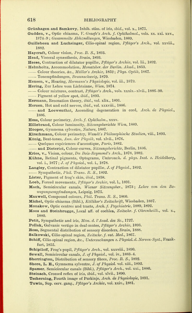 Griinhagen and Samkovy, Inhib. stim. of iris, ihid., vol. x., 1875. Gudden, v.. Optic chiasma, V. Graefe's Arch. f. Ophthalmol., vols. xx. xxi. xxv., 1S74-9 ; Gesammelte Ahhandluiigcn, Wiesbaden, 1889. Guillebeau and Luchsinger, Cilio-spinal region, Pftilger^s Arch., vol. xxviii., 1882. Haycraft, Colour vision, Froc. R. S., 1893. Head, Visceral synaasthesis, Brain, 1893. Heese, Contraction of dilatator pupilla3, Pfiilger^s Archiv, vol. lii., 1892. Helmholtz, Accommodation, Monatsber. der Berlin. Akacl., 1853. Colour theories, &c., Milller's Archiv, 1852 ; Phys. Optik, 1867. • Tonempfindungen, Braunschioeig, 1870. Hansen, v.. Hearing, Hermann's Physiologic, vol. iii., 1879. Hering, Zur Lehre vom Lichtsinne, Wien, 1874. Colour mixtures, contrast, Pflllger's Arch., vols, xxxix.-xlvii., 1886-90. ■ Pigment of yellow spot, ihid., 1893. Hermann, Eesonation theory, ihid., vol. xlix., 1891. Herzen, Hot and cold nerves, ihid., vol. xxxviii., 1886. and Loewentha), Ascending degeneration in cord. Arch, cle Physiol., 1886. Hess, Colour perimetry, Arch. f. Ophthalm., xxxv. Hillebrand, Colour luminosity, Sitzungsherichte Wien, 1889. Hooper, Gymnema sylvestre. Nature, 1887. Kirschmann, Colour perimetry, Wundt's Philosophische Studien, viii., 1893. Konig, Beat-tones, Ann. der Physik, vol. xlvii., 1876. Quelques experiences d'acoustique, Paris, 1882. and Dieterici, Colour-curves, Sitzungsherichte, Berlin, 1836. Kries, v.. Vision, colour, Du Bois-ReymoncVs Arch., 1878, 1882. Kiiline, Eetinal pigments, Optograms, Untersuch. d. phys. Inst. z. Heidelberg^ vol. i., 1877; J. of Physiol., vol. i., 1878. Langley, Contraction of dilatator pupill£E, J. of Physiol., 1892. Sympathetic, Phil. Trans. B. S., 1892. Lister, Pigment of frog's skin, ibid., 1858. Loeb, Forced movements, PfiUger's Archiv, vol. 1., 1891. Mach, Semicircular canals, Wiener Sitzungsber., 1873; Lehre von den Be- loegungsempfindungen, Leipzig, 1875. Maxwell, Compound colours, Phil. Trans. B. S., 1860. Michel, Optic chiasma (Bibl.), Kollikefs Zeitschrift, Wiesbaden, 1887. . Monakow, Optic centres and tracts, Arch. f. Psychiatric, 1889, 1892. Moos and Steinbrugge, Local aif. of cochlea, Zeitschr. f. Ohrenheilk., vol. x., 1880. Petit, Sympathetic and iris, Mem. d. VAcad. des Sc., 1727. PoUak, Galvanic vertigo in deaf-mutes, Pfliiger's Archiv, 1893. Boss, Segmental distribution of sensory disorders, Brain, 1888. Salkov6^ski, Cilio-spinal region, Zeitschr. f. rat. Med., 1867. Schifif, Cilio-spinal region, &c., Untersuchungen z. Physiol, d. Nerven-Syst., Frank- furt, 1855. Schipiloff, Frog's pupil, Pfluger's Arch., vol. xxxviii., 1890, Sewall, Semicircular canals, J. of Physiol., vol. iv., 1883-4. Sherrington, Distribution of sensory fibres, Pjvc. B. S., 1892. Shore, L. E., Gymnema sylvestre, J. of Physiol, vol. xiii., 1892. Spamer, Semicircular canals (Bibl.), Pfliiger's Arch., vol. xxi., 1880. Steinach, Crossed reflex of iris, ihid., vol. xlvii., 1890. Tscherning, Fourth image of Purkinje, Arch, de Physiologic, 1891. Tuwin, Sup. cerv. gang., Pfliiger's Archiv, vol. xxiv., 1881.