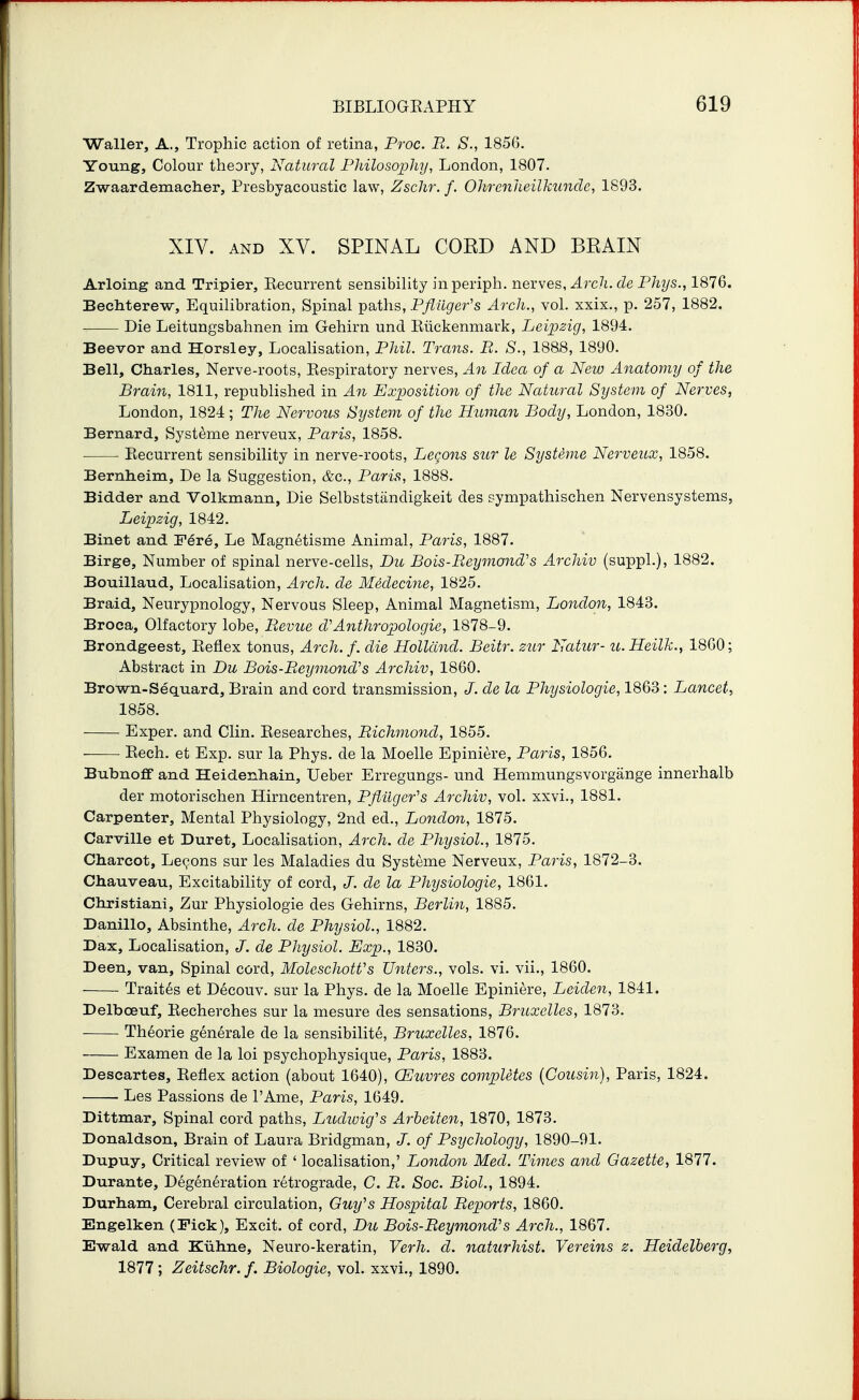 Waller, A., Trophic action of retina, Proc. B. S., 1856. Young, Colour theory, Natural Pliilosophy, London, 1807. Zwaardemacher, Presbyacoustic law, Zschr. /. Olirenheilkundc, 1893. XIV. AND XV. SPINAL CORD AND BRAIN Arloing and Tripier, Recurrent sensibility inperiph. nerves, ^rc/i. fZe Phys., 1876. Bechterew, Equilibration, Spinal paths, Pfliiger's Arch., vol. xxix., p. 257, 1882. Die Leitungsbahnen im Gehirn unci Riickenmark, Leipzig, 1894. Beevor and Horsley, Localisation, Pliil. Trans. B. S., 188.8, 1890. Bell, Charles, Nerve-roots, Respiratory nerves, An Idea of a New Anatomy of the Brain, 1811, republished in An Exposition of the Natural System of Nerves, London, 1824 ; The Nervous System of the Human Body, London, 1830, Bernard, Systeme nerveux, Paris, 1858. Recurrent sensibility in nerve-roots, Lec^ons sur le Systime Nerveux, 1858, Bernlieim, De la Suggestion, &c., Paris, 1888. Bidder and Volkmann, Die Selbststiindigkeit des r-ynipathischen Nervensystems, Leipzig, 1842. Binet and F^re, Le Magnetisme Animal, Paris, 1887. Birge, Number of spinal nerve-cells, Du Bois-Beymond's Archiv (suppl.), 1882. Bouillaud, Localisation, Arch, de Medecine, 1825. Braid, Neurypnology, Nervous Sleep, Animal Magnetism, London, 1843. Broca, Olfactory lobe, Bevue d'Anthropologic, 1878-9. Brondgeest, Reflex tonus. Arch. f. die Holland. Beitr. zur Natur- u.Heilk., 1860; Abstract in Du Bois-Beymond^s Archiv, 1860. Brown-Sequard, Brain and cord transmission, J. de la Physiologic, 1863: Lancet, 1858. Exper. and Clin. Researches, Bichmond, 1855. Rech. et Exp. sur la Phys. de la Moelle Epiniere, Paris, 1856. Bubnoff and Heidenhain, Ueber Erregungs- und Hemmungsvorgange innerhalb der motorischen Hirncentren, Pfiiiger's Archiv, vol. xxvi., 1881. Carpenter, Mental Physiology, 2nd ed., London, 1875. Carville et Duret, Localisation, Arch, de Physiol., 1875. Charcot, Lepons sur les Maladies du Systeme Nerveux, Paris, 1872-3. Chauveau, Excitability of cord, J. de la Physiologic, 1861. Christiani, Zur Physiologic des Gehirns, Berlin, 1885. Danillo, Absinthe, Arch, de Physiol., 1882. Dax, Localisation, J. de Physiol. Exp., 1830. Been, van. Spinal cord, MoleschotVs Unters., vols. vi. vii., 1860. Trait^s et Decouv. sur la Phys. de la Moelle Epiniere, Leiden, 1841. Delboeuf, Recherches sur la mesure des sensations, Bruxelles, 1873. Theorie generale de la sensibilite, Bruxelles, 1876. Examen de la loi psychophysique, Paris, 1883. Descartes, Reflex action (about 1640), (Euvres completes {Cousin), Paris, 1824. Les Passions de I'Ame, Paris, 1649. Dittmar, Spinal cord paths, L^idioig's Arbeiten, 1870, 1873. Donaldson, Brain of Laura Bridgman, J. of Psychology, 1890-91. Dupuy, Critical review of ' localisation,' London Med. Times and Gazette, 1877. Durante, Degeneration retrograde, C. B. Soc. Biol., 1894. Durham, Cerebral circulation, Guy's Hospital Beports, 1860. Engelken (Fick), Excit. of cord, Du Bois-Beymond's Arch., 1867. E-wald and Kiihne, Neuro-keratin, Verh. cl. naturhist. Vereins z. Heidelberg, 1877; Zeitschr. f. Biologic, vol. xxvi., 1890.