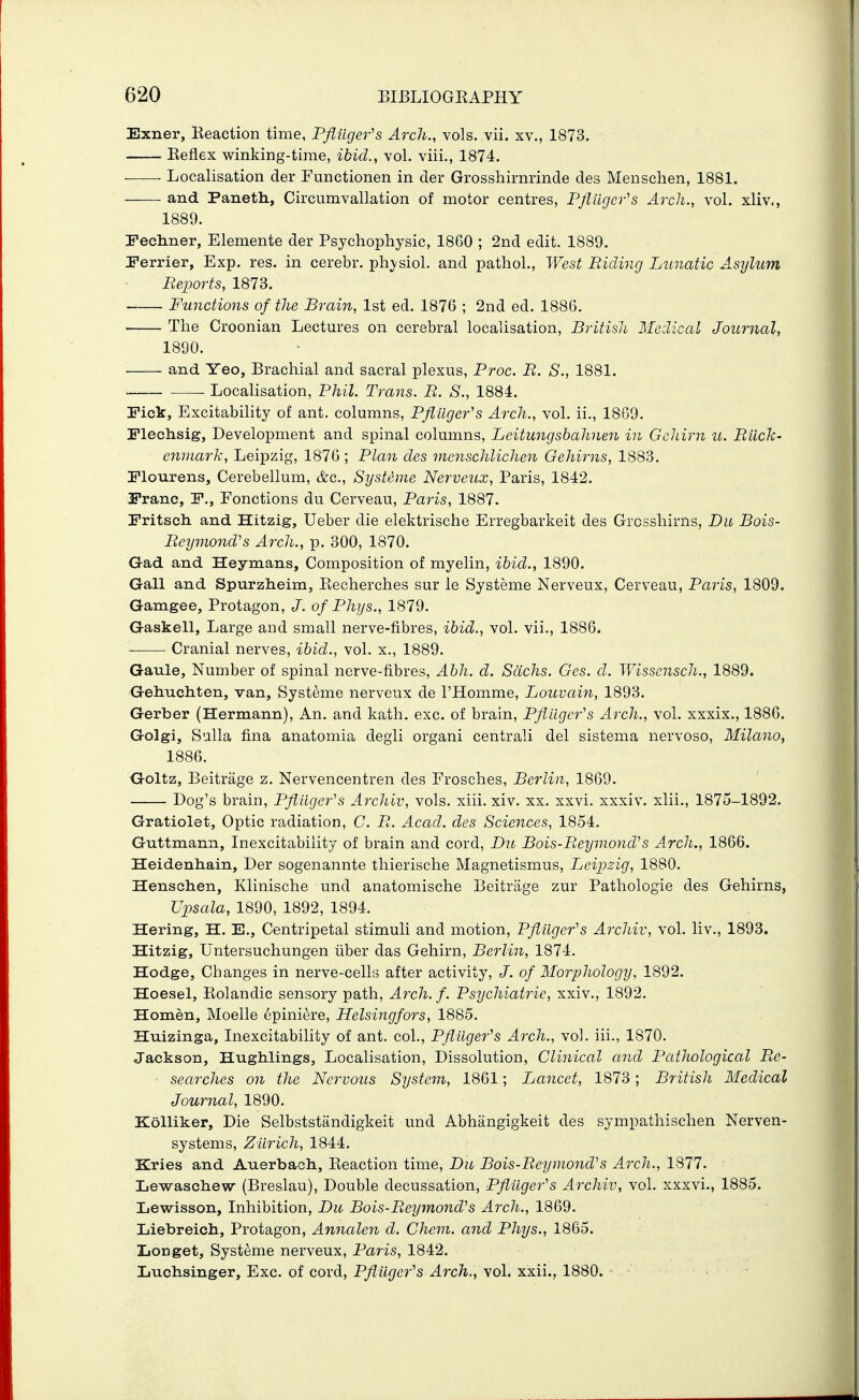 Exner, Eeaction time, Pfl,uger''s Arch., vols. vii. xv., 1873. Eeflex winking-tirae, ibid., vol. viii., 1874. Localisation der Functionen in der Grosshirnrinde des Menschen, 1881. and Paneth, Circumvallation of motor centres, Pfliiger's Arch., vol. xliv., 1889. Fechner, Elemente der Psychophysic, 1860 ; 2nd edit. 1889. Ferrier, Exp. res. in cerebr. phj'siol. and pathol., West Pdcling Lunatic Asylum Reports, 1873. Functions of the Brain, 1st ed. 1876 ; 2nd ed. 1886. . The Croonian Lectures on cerebral localisation, British Medical Journal, 1890. ■ and Yeo, Brachial and sacral plexus, Proc. R. S., 1881. Localisation, Phil. Trans. R. S., 1884. Pick, Excitability of ant. columns, Pfiitger's Arch., vol. ii., 1869. Plechsig, Development and spinal columns, Leitungshahnen in Gcliirn u. Riich- enmark, Leipzig, 1876 ; Plan cles onenschlichen Gehirns, 1883. Plourens, Cerebellum, &q., Systeme Nerveux, Paris, 1842. 3Pranc, P., Ponctions du Cerveau, Paris, 1887. Pritsch. and Hitzig, Ueber die elektrische Erregbarkeit des Grcsshirns, Du Bois- Re-ymoiid's Arch., p. 300, 1870. Gad and Heymans, Composition of myelin, ibid., 1890. Gall and Spurzheim, Recherches sur le Systeme Nerveux, Cerveau, Paris, 1809. Gamgee, Protagon, J. of Phys., 1879. Gaskell, Large and small nerve-fibres, ibid., vol. vii., 1886. Cranial nerves, ibid., vol. x., 1889. Gaule, Number of spinal nerve-fibres, Abh. d. Sachs. Gcs. d. Wisscnsch., 1889. Gehuchten, van, Systeme nerveux de I'Homme, Louvain, 1893. Gerber (Hermann), An. and kath. exc. of brain, Pflilgcr^s Arch., vol. xxxix., 1886. Golgi, Sulla fina anatomia degii organi centrali del sistema nervoso, Milano, 1886. Goltz, Beitrage z. Nervencentren des Frosches, Berlin, 1869. Dog's brain, Pfiiiger''s Archiv, vols. xiii. xiv. xx. xxvi. xxxiv. xlii., 1875-1892. Gratiolet, Optic radiation, C. B. Acad, des Sciences, 1854. Guttmann, Inexcitability of brain and cord, Du Bois-Reymond^s Arch., 1866. Heidenhain, Der sogenannte thierische Magnetismus, Leipzig, 1880. Hensclien, Klinische und anatomische Beitrage zur Pathologic des Gehirns, Upsala, 1890, 1892, 1894. Hering, H. E., Centripetal stimuli and motion, Pfiiiger's Archiv, vol. liv., 1893. Hitzig, Untersuchungen liber das Gehirn, Berlin, 1874. Hodge, Changes in nerve-cells after activity, J. of Morphology, 1892. Hoesel, Rolandic sensory path. Arch. f. Psychiatric, xxiv., 1892. Homen, Moelle epiniere, Helsingfors, 1885. Huizinga, Inexcitability of ant. col., PfUlgefs Arch., vol. iii., 1870. Jackson, Hughlings, Localisation, Dissolution, Clinical and Pathological Re- searches on the Nervous System, 1861; Lancet, 1873; British Medical Journal, 1890. Kolliker, Die Selbststandigkeit und Abhiingigkeit des sympathischen Nerven- systems, Zurich, 1844. Eries and Auerbach., Eeaction time, Du Bois-Reymond's Arch., 1877. Le-waschew (Breslau), Double decussation, Pfliiger's Archiv, vol. xxxvi., 1885. Lewisson, Inhibition, Du Bois-Reymond^s Arch., 1869. Liebreicli, Protagon, Amialen d. Cheyn. and Phys., 1865. Longet, Systeme nerveux, Paris, 1842. Luchsinger, Exc. of cord, Pfliiger^s Arch., vol. xxii., 1880.