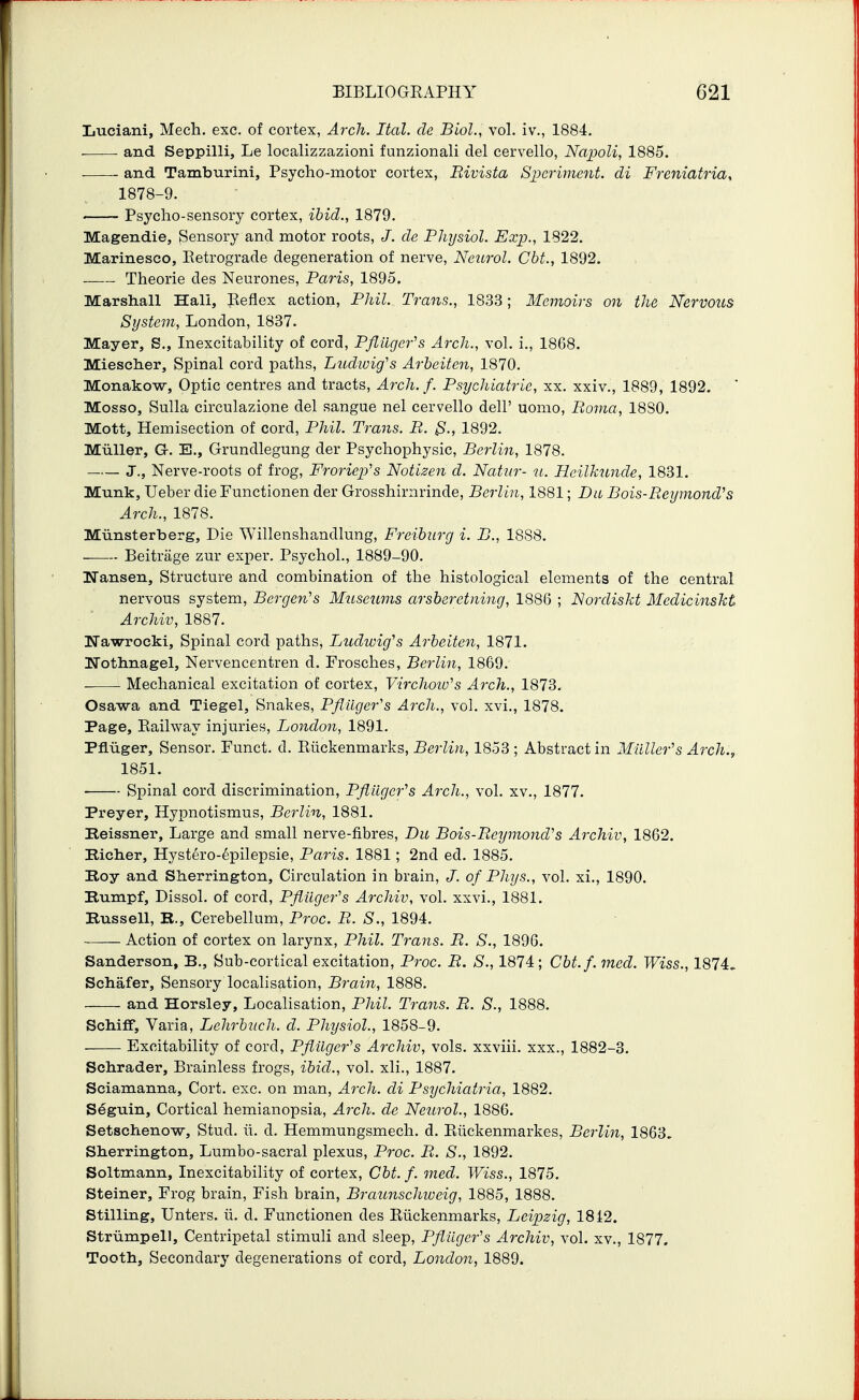 Luciani, Mech. exc. of cortex, Arch. Ital. de Biol., vol. iv., 1884. and Seppilli, Le localizzazioni funzionali del cervello, Napoli, 1885. • and Tamburini, Psycho-motor cortex, Rivista Spcriment. di Freniatria, 1878-9. Psycho-sensory cortex, ibid., 1879. Magendie, Sensory and motor roots, J. de Physiol. Exp., 1822. Marinesco, Eetrograde degeneration of nerve, Neurol. Cht., 1892. Theorie des Neurones, Paris, 1895. . . Marshall Hali, Eeflex action, Phil. Trans., 1833; Memoirs on the Nervous System, London, 1837. Mayer, S., Inexcitability of cord, Pflliger's Arch., vol. i., 1868. Miescher, Spinal cord paths, Ludioig's Arheiten, 1870. Monakow, Optic centres and tracts. Arch. f. Psychiatric, xx. xxiv., 1889, 1892. Mosso, Sulla circulazione del sangue nel cervello dell' uomo, Roma, 1880. Mott, Hemisection of cord, Phil. Trans. R. jS., 1892. MuUer, G. E., Grundlegung der Psychophysie, Berlin, 1878. J., Nerve-roots of frog, Froriep>^s Notizen d. Nattir- it. Heilkunde, 1831. Munk, Ueber die Functionen der Grosshirnrinde, Berlin, 1881; Da Bois-Reymond's Arch., 1878. Munsterberg, Die Willenshandlung, Freiburg i. B., 1888. Beitrage zur exper. Psychol., 1889-90. ITansen, Structure and combination of the histological elements of the central nervous system, Bergen's Mttseums arsberctning, 1886 ; Nordiskt Mcdicinskt Archiv, 1887. ITawrocki, Spinal cord paths, Ludwig's Arbeiten, 1871. Nothnagel, Nervencentren d. Frosches, Berlin, 1869. Mechanical excitation of cortex, Virchow's Arch., 1873. Osawa and Tiegel, Snakes, Pflilger's Arch., vol. xvi., 1878. Page, Eailway injuries, London, 1891. Pfluger, Sensor. Funct. d. Riickenmarks, Berlin, 1853 ; Abstract in Miiller''s Arch., 1851. ■ Spinal cord discrimination, Pfliiger''s Arch., vol. xv., 1877. Preyer, Hypnotismus, Berlin, 1881. Beissner, Large and small nerve-fibres, Du Bois-Reymond''s Archiv, 1862. Bicher, Hystero-6pilepsie, Paris. 1881; 2nd ed. 1885. Boy and Sherrington, Circulation in brain, J. of Phys., vol. xi., 1890. Bumpf, Dissol. of cord, Pfiiiger's Archiv, vol. xxvi., 1881. Bussell, K., Cerebellum, Proc. R. S., 1894. Action of cortex on larynx, Phil. Trans. R. S., 1896. Sanderson, B., Sub-cortical excitation, Proc. R. S., 1874; Cbt.f.ined. Wiss., 1874. Schafer, Sensory localisation. Brain, 1888. and Horsley, Localisation, Phil. Trans. R. S., 1888. Schiff, Varia, Lehrbuch. d. Physiol., 1858-9. Excitability of cord, Pfiiiger's Archiv, vols, xxviii. xxx., 1882-3. Schrader, Brainless frogs, ibid., vol. xli., 1887. Sciamanna, Cort. exc. on man, Arch, di Psychiatria, 1882. Seguin, Cortical hemianopsia. Arch, de Neurol., 1886. Setschenow, Stud. ii. d. Hemmungsmech. d. Riickenmarkes, Berlin, 1863. Sherrington, Lumbo-sacral plexus, Proc. R. S., 1892. Soltmann, Inexcitability of cortex, Cbt. f. med. Wiss., 1875. Steiner, Frog brain. Fish brain, Braunschweig, 1885, 1888. Stilling, Unters. ii. d. Functionen des Riickenmarks, Leipzig, 18 i2. Strumpell, Centripetal stimuli and sleep, Pflugcr''s Archiv, vol. xv., 1877. Tooth, Secondary degenerations of cord, London, 1889.
