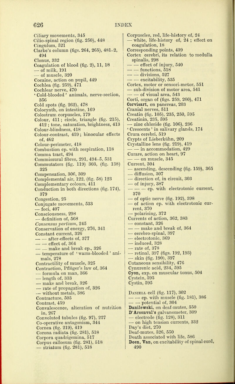 Ciliary movements, 345 Cilio-spinal region (fig. 250), 448 Cingulum, 521 Clarke's column (figs. 264, 2G5), 481-2, 494 Clonus, 332 Coagulation of blood (fig. 2), 11, 18 — of milk, 191 — of muscle, 320 Cocaine, action on pupil, 449 Cochlea (fig. 259), 471 Cochlear nerve, 470 ' Cold-blooded ' animals, nerve-section, 356 Cold spots (fig. 262), 478 Colocynth, on intestine, 169 Colostrum corpuscles, 179 Colour, 411; circle, triangle (fig. 215), 412 ; tone, saturation, brightness, 413 Colour-blindness, 418 Colour-contrast, 459 ; binocular effects of, 462 Colour-perimeter, 418 Combustion cp. with respiration, 118 Comma tract, 494 Commissural fibres, 291, 494-5, 531 Commutators (fig. 119) 303, (fig. 138) 325 Compensation, 306, 309 Complemental air, 122, (fig. 58) 123 Complementary colours, 411 Conduction in both directions (fig. 174), 379 Congestion, 25 Conjugate movements, 533 — foci, 407 Consciousness, 298 — definition of, 568 Consensus iMrtmm, 245 Conservation of energy, 276, 341 Constant current, 326 after-effects of, 377 effect of, 364 — — make and break cp., 326 — temperature of ' warm-blooded ' ani- mals, 278 Contractility of muscle, 325 Contraction, Pfliiger's law of, 364 — formula on man, 366 — length of, 333 — make and break, 326 — rate of propagation of, 326 — without metals, 386 Contracture, 505 Contrast, 459 Convalescence, alteration of nutrition in, 267 Convoluted tubules (fig. 97), 227 Co-operative antagonism, 344 Cornea (fig. 219), 419 Corona radiata (fig. 281), 518 Corpora quadrigemina, 517 Corpus callosum (fig. 281), 518 — striatum (fig. 281), 518 Corpuscles, red, life-history of, 24 — white, life-history of, 24 ; effect on coagulation, 18 Corresponding points, 439 Cortex cerebri, its relation to medulla spinalis, 298 effect of injury, 540 functions, 518 divisions, 527 excitability, 535 Cortex, motor or sensori-motor, 551 — sub-division of motor area, 541 — — of visual area, 543 Corti, organ of (figs. 259, 260), 471 Corvisart, on pancreas, 203 Cranial nerves, 511 Creatin (fig. 105), 235, 250, 595 Creatinin, 235, 595 — zinc chloride (fig. 106), 236 ' Crescents ' in salivary glands, 174 Crura cerebri, 519 Crypts of Lieberkiihn, 209 Crystalline lens (fig. 219), 419 in accommodation, 429 Curare, action on heart, 97 on muscle, 345 Current, 304 •— ascending, descending (fig. 159), 365 _ diffusion, 307 — direction of, in circuit, 303 — of injury, 387 cp. with electrotonic current, 370 — of optic nerve (fig. 192), 398 — of action cp. with electrotonic cur- rent, 370 — polarising, 372 Currents of action, 362, 383 •— constant, 326 — ■— make and break of, 364 — cerebro-spinal, 397 — electrotonic, 369 — induced, 328 — rate of, 378 — retinal, 397 (figs. 192, 193) — skin (fig. 190), 397 Cutaneous sensibility, 476 Cynurenic acid, 234, 595 Cyon, exp. on muscular tonus, 504 Cystein, 595 Cystin, 595 Daniell cell (fig. 117), 302 cp. with muscle (fig. 181), 386 potential of, 304 Danilewski, on deaf-mutes, 550 D'Arsonval's galvanometer, 309 — electrode (fig. 128), 311 — on high tension currents, 332 Day's diet, 270 Deaf-mutes, 526, 550 Death associated with life, 586 Deen, Van, on excitability of spinal cord, 490