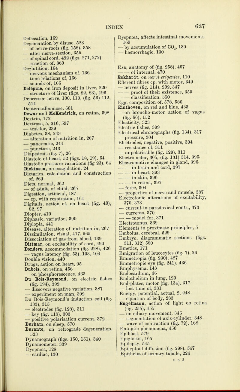 Defaecation, 169 Degeneration by disuse, 523 — of nerve-roots (fig. 158), 358 — after nerve-section, 356 — of spinal cord, 492 (figs. 271, 272) — reaction of, 369 Deglutition, 164 — nervous mechanism of, 166 — time relations of, 166 — sounds of, 166 Delepine, on iron deposit in liver, 220 — structure of liver (figs. 82, 83), 196 Depressor nerve, 100, 110, (fig. 56) 112, 514 Deutero-albumose, 601 Dewar and McKendrick, on retina, 398 Dextrin, 172 Dextrose, 5, 216, 597 — test for, 239 Diabetes, 38, 243 — alteration of nutrition in, 267 — pancreatic, 244 — puncture, 243 Diapedesis (fig. 7), 26 Diastole of heart, 52 (figs. 18, 19), 64 Diastolic pressure variations (fig 23), 64 Dickinson, on coagulation, 24 Dietaries, calculation and construction of, 269 Diets, normal, 262 — of adult, of child, 265 Digestion, artificial, 187 ■— cp. with respiration, 161 Digitalis, action of, on heart (fig. 40), 82, 97 Diopter, 410 ^ Diphasic, variation, 390 Diplopia, 441 Disease, alteration of nutrition in, 267 Dissimilation, visual, 417, 565 Dissociation of gas from blood, 139 Dittmar, on excitability of cord, 490 Bonders, accommodation (fig. 228), 426 — vagus latency (fig. 53), 103, 104 Double vision, 440 Drugs, action on heart, 95 Dubois, on retina, 456 — on phosphorescence, 463 Du Bois-Reymond, on electric fishes (fig. 194), 399 — discovers negative variation, 387 — experiment on man, 392 Du Bois-Eeymond's induction coil (fig. 133), 315 — electrodes (fig. 128), 311 — key (fig. 118), 303 — positive polarisation current, 372 Durham, on sleep, 570 Durante, on retrograde degeneration, 523 Dynamograph (figs. 150, 151), 340 Dynamometer, 339 Dyspnoea, 128 — cardiac, 130 Dyspnoea, alJects intestinal movements 169 — by accumulation of COo, 130 — haemorrhagic, 130 Eak, anatomy of (fig. 258), 467 of internal, 470 Eckhardt. on iiervi erigentes, 110 Efferent fibres cp. with motor, 349 — nerves (fig. 114), 292, 347 • proof of their existence, 355 classification, 350 Egg, composition of, 578, 586 Einthoven, on red and blue, 433 — on broncho-motor action of vagus (fig. 66), 152 Elasticity, 323 Electric fishes, 399 Electrical chronographs (fig. 134), 317 — pressure, 304 Electrodes, negative, positive, 304 — resistance of, 311 — unpolarisable (fig. 129), 311 Electrometer, 305, (fig. 131) 314, 395 Electromotive changes in gland, 396 in brain and cord, 397 in heart, 393 in skin, 396 — — in retina, 397 — force, 304 — properties of nerve and muscle, 387 Electrotonic alterations of excitability, 370, 373 — current in paradoxical contr., 373 — currents, 370 model for, 371 Electrotonus, 369 Elements in proximate principles, 5 Embolus, cerebral, 529 Embryo, diagrammatic sections (figs. 311, 312) 580 Emetics, 171 Emigration of leucocytes (fig. 7), 26 Emmetropia (fig. 230), 427 Emmetropic eye (fig. 241), 436 Emphysema, 143 Endocardium, 46 Endothelium in lung, 120 End-plates, motor (fig. 134), 317 — lost time of, 331 Energy, potential, actual, 2, 248 — equation of body, 283 Engelmann, action of light on retina (fig. 255), 455 — on ciliary movement, 346 — segmentation of axis-cylinder, 348 — wave of contraction (fig. 72), 168 Entoptic phenomena, 450 Epiblast, 579 Epiglottis, 165 Epilepsy, 545 Epileptoid diffusion (fig. 298), 547 Epithelia of urinary tubule, 224 s s 2