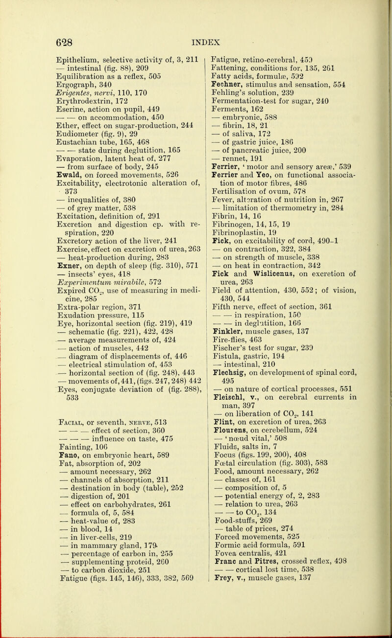 Epithelium, selective activity of, 3, 211 — intestinal (fig. 88), 209 Equilibration as a reflex, 505 Ergograph, 340 Erigentes, nervi, 110, 170 Erythrodextrin, 172 Eserine, action on pupil, 449 on accommodation, 450 Ether, effect on sugar-production, 244 Eudiometer (fig. 9), 29 Eustachian tube, 165, 468 state during deglutition, 165 Evaporation, latent heat of, 277 — from surface of body, 245 Ewald, on forced movements, 526 Excitability, electrotonic alteration of, 373 — inequalities of, 380 — of grey matter, 538 Excitation, definition of, 291 Excretion and digestion cp. with re- spiration, 220 Excretory action of the liver, 241 Exercise, effect on excretion of urea, 263 — heat-production during, 283 Exner, on depth of sleep (fig. 310), 571 — insects' eyes, 418 Experimentum mirabile, 572 Expired COo, use of measuring in medi- cine, 285 Extra-polar region, 371 Exudation pressure, 115 Eye, horizontal section (fig. 219), 419 — schematic (fig. 221), 422, 428 — average measurements of, 424 —■ action of muscles, 442 .— diagram of displacements of, 446 ■— electrical stimulation of, 453 -— horizontal section of (fig. 248), 443 — movements of, 441, (figs. 247,248) 442 Eyes, conjugate deviation of (fig. 288), 533 Facial, or seventh, nerve, 513 ■ ■—• effect of section, 360 influence on taste, 475 Fainting, 106 Fano, on embryonic heart, 589 Fat, absorption of, 202 — amount necessary, 262 — channels of absorption, 211 — destination in body (table), 252 — digestion of, 201 — effect on carbohydrates, 261 — formula of, 5, 584 — heat-value of, 283 — in blood, 14 -— in liver-cells, 219 — in mammary gland, 179- — percentage of carbon in, 255 — supplementing proteid, 260 — to carbon dioxide, 251 Fatigue (figs. 145, 146), 333, 382, 569 Fatigue, retino-cerebral, 45^ Fattening, conditions for, 135, 261 Fatty acids, formulae, 592 Fechner, stimulus and sensation, 554 Fehling's solution, 239 Fermentation-test for sugar, 240 Ferments, 162 — embryonic, 588 — fibrin, 18, 21 — of saliva, 172 — of gastric juice, 186 — of pancreatic juice, 200 — rennet, 191 Ferrier, ' motor and sensory areae,' 539 Ferrier and Yeo, on functional associa- tion of motor fibres, 486 Fertilisation of ovum, 578 Fever, alt oration of nutrition in, 267 — limitation of thermometry in, 284 Fibrin, 14, 16 Fibrinogen, 14,15, 19 Fibrinoplastin, 19 rick, on excitability of cord, 490-1 —■ on contraction, 322, 384 — on strength of muscle, 338 ■—■ on heat in contraction, 342 Fick and Wislicenus, on excretion of urea, 263 Field of attention, 430, 552 ; of vision, 430, 544 Fifth nerve, effect of section, 361 — — in respiration, 150 in deglutition, 166 Finkler, muscle gases, 137 Fire-flies, 463 Fischer's test for sugar, 239 Fistula, gastric, 194 — intestinal, 210 Flechsig, on development of spinal cord, 495 — on nature of cortical processes, 551 Fleischl, v., on cerebral currents in man, 397 — on liberation of CO2, 141 Flint, on excretion of urea, 263 Flourens, on cerebellum, 524 — 'noeud vital,' 508 Fluids, salts in, 7 Focus (figs. 199, 200), 408 Fcetal circulation (fig. 303), 583 Food, amount necessary, 262 —■ classes of, 161 — composition of, 5 — potential energy of, 2, 283 — relation to urea, 263 to CO.,, 134 Food-stufls, 269 — table of prices, 274 Forced movements, 525 Formic acid formula, 591 Fovea centralis, 421 Franc and Pitres, crossed reflex, 498 —• — cortical lost time, 538 Frey, v., muscle gases, 137