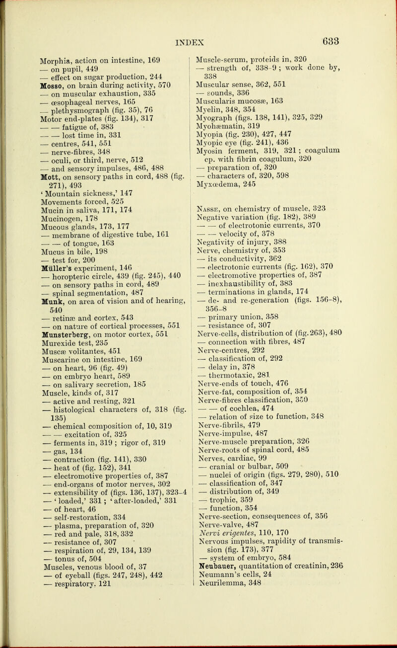 Morphia, action on intestine, 169 — on pupil, 449 ■— effect on sugar production, 244 Mosso, on brain during activity, 570 •— on muscular exhaustion, 835 — oesophageal nerves, 165 — plethysmograph (fig. 35), 76 Motor end-plates (fig. 134), 317 fatigue of, 383 lost time in, 331 — centres, 541, 551 — nerve-fibres, 348 — oculi, or third, nerve, 512 ■— and sensory impulses, 486, 488 Mott, on sensory paths in cord, 488 (fig. 271), 493 * Mountain sickness,' 147 Movements forced, 525 Mucin in saliva, 171, 174 Mucinogen, 178 Mucous glands, 173, 177 — membrane of digestive tube, 161 of tongue, 163 Mucus in bile, 198 — test for, 200 Miiller's experiment, 146 — horopteric circle, 439 (fig. 245), 440 — on sensory paths in cord, 489 — spinal segmentation, 487 Munk, on area of vision and of hearing, 540 — retinas and cortex, 543 — on nature of cortical processes, 551 Munsterberg, on motor cortex, 551 Murexide test, 235 Muscffi volitantes, 451 Muscarine on intestioe, 169 — on heart, 96 (fig. 49) — on embryo heart, 589 — on salivary secretion, 185 Muscle, kinds of, 317 — active and resting, 321 — histological characters of, 318 (fig. 135) — chemical composition of, 10, 319 excitation of, 325 — ferments in, 319 ; rigor of, 319 — gas, 134 — contraction (fig. 141), 330 — heat of (fig. 152), 341 — electromotive properties of, 387 — end-organs of motor nerves, 302 — extensibility of (figs. 136,137), 323-4 — ' loaded,' 331; ' after-loaded,' 331 — of heart, 46 — self-restoration, 334 — plasma, preparation of, 320 — red and pale, 318, 332 — resistance of, 307 — respiration of, 29, 134, 139 — tonus of, 504 Muscles, venous blood of, 37 — of eyeball (figs. 247, 248), 442 — respiratory. 121 I Muscle-serum, proteids in, 320 1 — strength of, 338-9 ; work done by, j 338 [ Muscular sense, 362, 551 i — sounds, 336 Muscularis mucosfe, 163 Myelin, 348, 354 Myograph (figs. 138, 141), 325, 329 Myohfiematin, 319 Myopia (fig. 230), 427, 447 Myopic eye (fig. 241), 436 Myosin ferment, 319, 321 ; coagulum cp. with fibrin coagulum, 320 — preparation of, 320 — characters of, 320, 598 j Myxoedema, 245 Nasse, on chemistry of muscle, 323 Negative variation (fig. 182), 389 of electrotonic currents, 370 ■ velocity of, 378 Negativity of injury, 388 Nerve, chemistry of, 353 — its conductivity, 362 — electrotonic currents (fig. 162), 370 — electromotive properties of, 387 — inexhaustibility of, 383 i — terminations in glands, 174 — de- and re-generation (figs. 156-8), 356-8 — primary union, 358 — resistance of, 307 Nerve-cells, distribution of (fig.263), 480 ' — connection with fibres, 487 Nerve-centres, 292 — classification of, 292 — delay in, 378 — thermotaxic, 281 Nerve-ends of touch, 476 Nerve-fat, composition of, 354 Nerve-fibres classification, 350 I of cochlea, 474 1 — relation of size to function, 348 Nerve-fibrils, 479 Nerve-impulse, 487 Nerve-muscle preparation, 326 Nerve-roots of spinal cord, 485 Nerves, cardiac, 99 — cranial or bulbar, 509 — nuclei of origin (figs. 279, 280), 510 — classification of, 347 — distribution of, 349 — trophic, 359 — function, 354 Nerve-section, consequences of, 356 Nerve-valve, 487 Nervi erigentes, 110, 170 Nervous impulses, rapidity of transmis- sion (fig. 173), 377 — system of embryo, 584 Neubauer, quantitation of creatinin, 236 Neumann's cells, 24 Neurilemma, 348