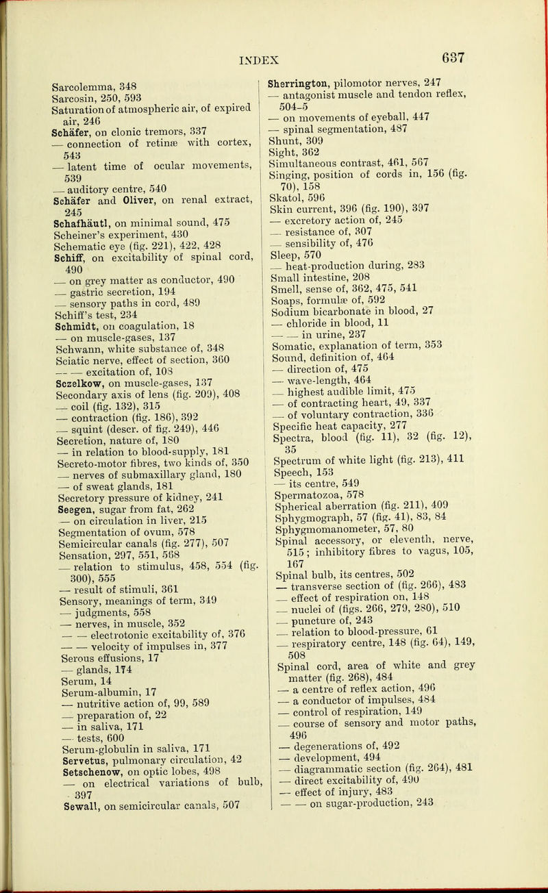 Sarcolemma, 348 Sarcosin, 250, 593 Saturation of atmospheric air, of expired air, 246 Schafer, on clonic tremors, 337 — connection of retinae with cortex, 543 — latent time of ocular movements, 539 auditory centre, 540 Schafer and Oliver, on renal extract, 245 Schafliautl, on minimal sound, 475 Scheiner's experiment, 430 Schematic eye (fig. 221), 422, 428 ScliifF, on excitability of spinal cord, 490 on grey matter as conductor, 490 — gastric secretion, 194 sensory paths in cord, 489 Schiff's test, 234 Schmidt, on coagulation, 18 — on muscle-gases, 137 Schwann, white substance of, 348 Sciatic nerve, effect of section, 360 excitation of, 103 Sczelkow, on muscle-gases, 137 Secondary axis of lens (fig. 209), 408 _ coil (fig. 132), 315 — contraction (fig. 186), 392 — squint (descr. of fig. 249), 446 Secretion, nature of, ISO — in relation to blood-supply, 181 Secreto-motor fibres, two kinds of, 350 nerves of submaxillary gland, 180 — of sweat glands, 181 Secretory pressure of kidney, 241 Seegen, sugar from fat, 262 — on circulation in liver, 215 Segmentation of ovum, 578 Semicircular canals (fig. 277), 507 Sensation, 297, 551, 568 — relation to stimulus, 458, 554 (fig. 300), 555 — result of stimuli, 361 Sensory, meanings of term, 349 ■— judgments, 558 — nerves, in muscle, 352 electrotonic excitability of, 376 velocity of impulses in, 377 Serous effusions, 17 — glands, 174 Serum, 14 Serum-albumin, 17 — nutritive action of, 99, 589 — preparation of, 22 — in saliva, 171 — tests, 600 Serum-globulin in saliva, 171 Servetus, pulmonary circulation, 42 Setschenow, on optic lobes, 498 — on electrical variations of bulb, 397 Sewall, on semicircular canals, 507 Sherrington, pilomotor nerves, 247 — antagonist muscle and tendon reflex, 504-5 — on movements of eyeball, 447 — spinal segmentation, 487 Shunt, 309 1 Sight, 362 Simultaneous contrast, 461, 567 Singing, position of cords in, 156 (fig. 70), 158 Skatol, 596 Skin current, 396 (fig. 190), 397 — excretory action of, 245 — resistance of, 307 — sensibility of, 476 Sleep, 570 heat-production during, 283 Small intestine, 208 Smell, sense of, 362, 475, 541 Soaps, formulae of, 592 Sodium bicarbonate in blood, 27 — chloride in blood, 11 in urine, 237 j Somatic, explanation of term, 353 Sound, definition of, 464 — direction of, 475 — wave-length, 464 highest audible limit, 475 — of contracting heart, 49, 337 of voluntary contraction, 336 Specific heat capacity, 277 Spectra, blood (fig. 11), 32 (fig. 12), 35 Spectrum of white hght (fig. 213), 411 Speech, 153 — its centre, 549 Spermatozoa, 578 Spherical aberration (fig. 211), 409 Sphygmograph, 57 (fig. 41), 83, 84 Sphygmomanometer, 57, 80 Spinal accessory, or eleventh, nerve, i 515 ; inhibitory fibres to vagus, 105, . I 167 Spinal bulb, its centres, 502 — transverse section of (fig. 266), 483 effect of respiration on, 148 — nuclei of (figs. 266, 279, 280), 510 puncture of, 243 relation to blood-pressure, 61 _ respiratory centre, 148 (fig. 64), 149, 508 Spinal cord, area of white and grey matter (fig. 268), 484 — a centre of reflex action, 496 — a conductor of impulses, 484 — control of respiration, 149 course of sensory and motor paths, 496 — degenerations of, 492 — development, 494 — diagrammatic section (fig. 264), 481 — direct excitability of, 490 — effect of injury, 483 on sugar-production, 243