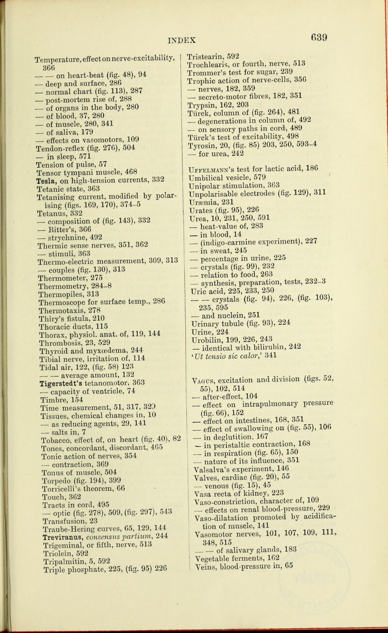 Temperature, effect on nerve-excitability, 366 on heart-beat (fig. 48), 94 — deep and surface, 286 — normal chart (fig. 113), 287 — post-mortem rise of, 288 — of organs in the body, 280 — of blood, 37, 280 — of muscle, 280, 341 — of saliva, 179 — effects on vasomotors, 109 Tendon-reflex (fig. 276), 504 — in sleep, 571 Tension of pulse, 57 Tensor tympani muscle, 468 Tesla, on high-tension currents, 332 Tetanic state, 363 Tetanising current, modified by polar- ising (figs. 169, 170), 374-5 Tetanus, 332 — composition of (fig. 143), 332 — Eitter's, 366 — strychnine, 492 Thermic sense nerves, 351, 362 — stimuli, 363 Thermo-electric measurement, 309, 313 — couples (fig. 130), 313 Thermometer, 275 Thermometry, 284-8 Thermopiles, 313 Thermoscope for surface temp., 286 Thermotaxis, 278 Thiry's fistula, 210 Thoracic ducts, 115 Thorax, physiol. anat. of, 119, 144 Thrombosis, 23, 529 Thyroid and myxoedema, 244 Tibial nerve, irritation of, 114 Tidal air, 122, (fig. 58) 123 average amount, 132 Tigerstedt's tetanomotor, 363 — capacity of ventricle, 74 Timbre, 154 Time measurement, 51, 317, 329 Tissues, chemical changes in, 10 — as reducing agents, 29, 141 — salts in, 7 Tobacco, effect of, on heart (fig. 40), 82 Tones, concordant, discordant, 465 Tonic action of nerves, 354 — contraction, 369 Tonus of muscle, 504 Torpedo (fig. 194), 399 Torricelli's theorem, 66 Touch, 362 Tracts in cord, 495 — optic (fig. 278), 509, (fig. 297), 543 Transfusion, 23 Traube-Hering curves, 65, 129, 144 Treviranus, consensus partium, 244 Trigeminal, or fifth, nerve, 513 Triolein, 592 Tripalmitin, 5, 592 Triple phosphate, 225, (fig. 95) 226 Tristearin, 592 Trochlearis, or fourth, nerve, 513 Trommer's test for sugar, 239 Trophic action of nerve-cells, 356 — nerves, 182, 359 — secreto-motor fibres, 182, 351 Trypsin, 162, 203 Tiirck, column of (fig. 264), 481 degenerations in column of, 492 — on sensory paths in cord-, 489 Tiirck's test of excitability, 498 Tyrosin, 20, (fig. 85) 203, 250, 593-4 — for urea, 242 Uffelmann's test for lactic acid, 186 Umbilical vesicle, 579 Unipolar stimulation, 363 Unpolarisable electrodes (fig. 129), 311 Uraemia, 231 Urates (fig. 95), 226 Urea, 10, 231, 250, 591 — heat-value of, 283 — in blood, 14 — (indigo-carmine experiment), 227 — in sweat, 245 — percentage in urine, 225 — crystals (fig. 99), 232 — relation to food, 263 — synthesis, preparation, tests, 232-3 Uric acid, 225, 233, 250 crystals (fig. 94), 226, (fig. 103), 235, 595 — and nuclein, 251 Urinary tubule (fig. 93), 224 Urine, 224 Urobilin, 199, 226, 243 — identical with bilirubin, 242 'Ut tcnsio sic color,'' 341 Vagus, excitation and division (figs. 52, 55), 102, 514 — after-effect, 104 — effect on intrapulmonary pressure (fig. 66), 152 — effect on intestines, 168, 351 — effect of swallowing on (fig. 55), 106 — in deglutition, 167 ! — in peristaltic contraction, 168 j — in respiration (fig. 65), 150 — nature of its influence, 351 Valsalva's experiment, 146 Valves, cardiac (fig. 20), 55 — venous (fig. 15), 45 Vasa recta of kidney, 223 Vaso-constriction, character of, 109 — effects on renal blood-pressure, 229 I Vaso-dilatation promoted by acidifica- tion of muscle, 141 I Vasomotor nerves, 101, 107, 109, 111, ] 348, 515 — of salivary glands, 183 ] Vegetable ferments, 162 ! Veins, blood-pressure in, 65