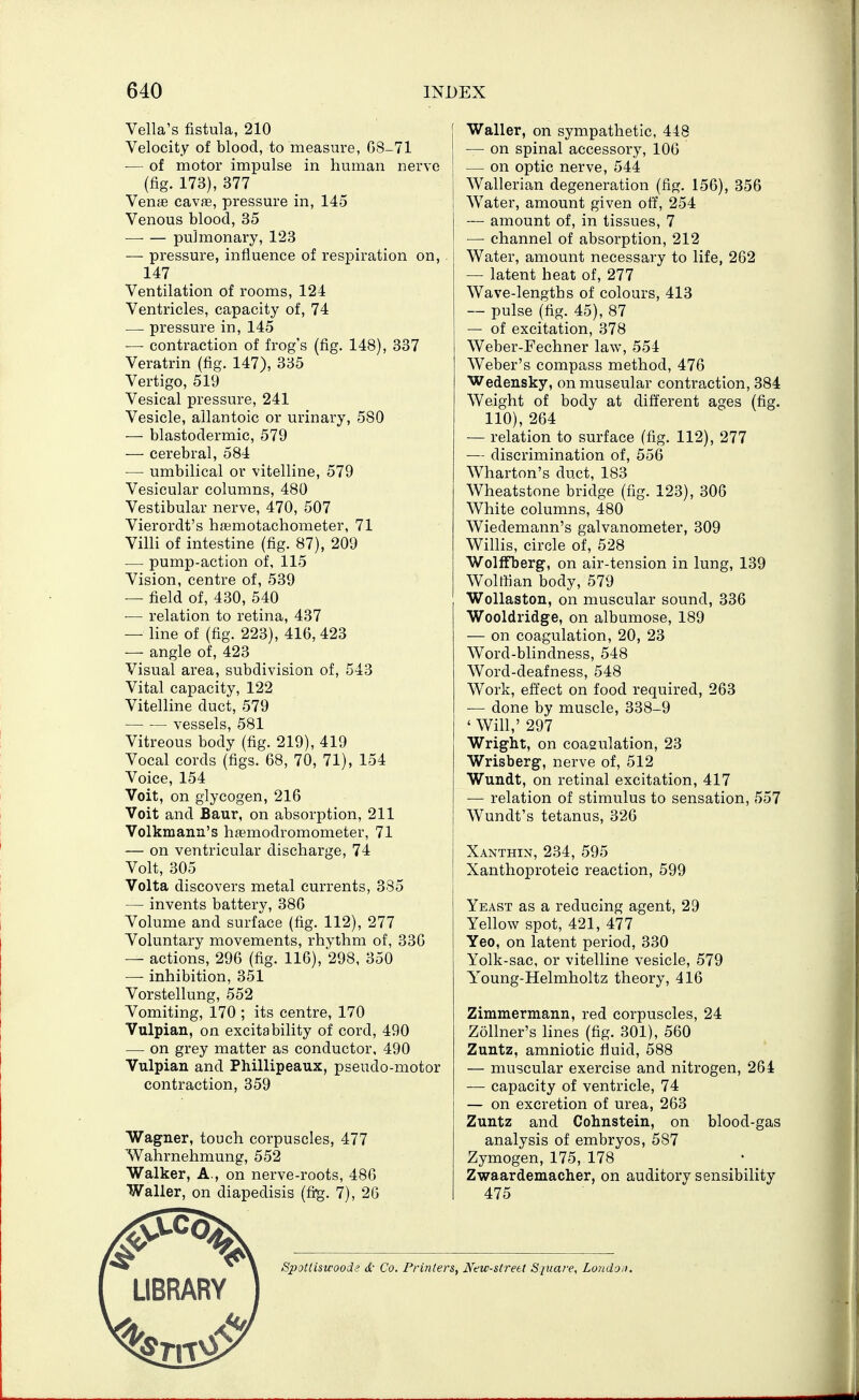 Vella's fistula, 210 Velocity of blood, to measure, 08-71 — of motor impulse in human nerve (fig. 173), 377 Vente cavae, pressure in, 145 Venous blood, 35 — — pulmonary, 123 — pressure, influence of respiration on, 147 Ventilation of rooms, 124 Ventricles, capacity of, 74 — pressure in, 145 — contraction of frog's (fig. 148), 337 Veratrin (fig. 147), 335 Vertigo, 519 Vesical pressure, 241 Vesicle, allantoic or urinary, 580 — blastodermic, 579 — cerebral, 584 — umbilical or vitelline, 579 Vesicular columns, 480 Vestibular nerve, 470, 507 Vierordt's hajmotachometer, 71 Villi of intestine (fig. 87), 209 ■— pump-action of, 115 Vision, centre of, 539 — field of, 430, 540 — relation to retina, 437 — line of (fig. 223), 416, 423 — angle of, 423 Visual area, subdivision of, 543 Vital capacity, 122 Vitelline duct, 579 vessels, 581 Vitreous body (fig. 219), 419 Vocal cords (figs. 68, 70, 71), 154 Voice, 154 Voit, on glycogen, 216 Volt and Baur, on absorption, 211 Volkmann's htemodromometer, 71 — on ventricular discharge, 74 Volt, 305 Volta discovers metal currents, 385 — invents battery, 386 Volume and surface (fig. 112), 277 Voluntary movements, rhythm of, 330 — actions, 296 (fig. 116), 298, 350 — inhibition, 351 Vorstellung, 552 Vomiting, 170 ; its centre, 170 Vulpian, on excitability of cord, 490 — on grey matter as conductor, 490 Vulpian and Phillipeaux, pseudo-motor contraction, 359 Wagner, touch corpuscles, 477 Wahrnehmung, 552 Walker, A., on nerve-roots, 480 Waller, on diapedisis (fi^. 7), 20 Waller, on sympathetic, 448 — on spinal accessory, 106 — on optic nerve, 544 Wallerian degeneration (fig. 156), 356 Water, amount given off, 254 — amount of, in tissues, 7 — channel of absorption, 212 Water, amount necessary to life, 262 — latent heat of, 277 Wave-lengths of colours, 413 — pulse (fig. 45), 87 — of excitation, 378 Weber-Fechner law, 554 Weber's compass method, 476 Wedensky, on muscular contraction, 384 Weight of body at different ages (fig. 110), 264 — relation to surface (fig. 112), 277 — discrimination of, 556 Wharton's duct, 183 Wheatstone bridge (fig. 123), 306 White columns, 480 Wiedemann's galvanometer, 309 Willis, circle of, 528 Wolffberg, on air-tension in lung, 139 Wolffian body, 579 Wollaston, on muscular sound, 336 Wooldridge, on albumose, 189 — on coagulation, 20, 23 Word-blindness, 548 Word-deafness, 548 Work, effect on food required, 263 — done by muscle, 338-9 ' Will,' 297 Wright, on coagulation, 23 Wrisberg, nerve of, 512 Wundt, on retinal excitation, 417 — relation of stimulus to sensation, 557 Wundt's tetanus, 326 Xanthin, 234, 595 j Xanthoproteic reaction, 599 Yeast as a reducing agent, 29 Yellow spot, 421, 477 Yeo, on latent period, 330 Yolk-sac, or vitelline vesicle, 579 Y^oung-Helmholtz theory, 416 Zimmermann, red corpuscles, 24 Zollner's lines (fig. 301), 560 Zuntz, amniotic fluid, 588 — muscular exercise and nitrogen, 264 — capacity of ventricle, 74 — on excretion of urea, 263 Zuntz and Cohnstein, on blood-gas analysis of embryos, 587 Zymogen, 175, 178 Zwaardemacher, on auditory sensibility 475 LIBRARY Spotliswoode d- Co. Printers, New-strett Sjuare, London.