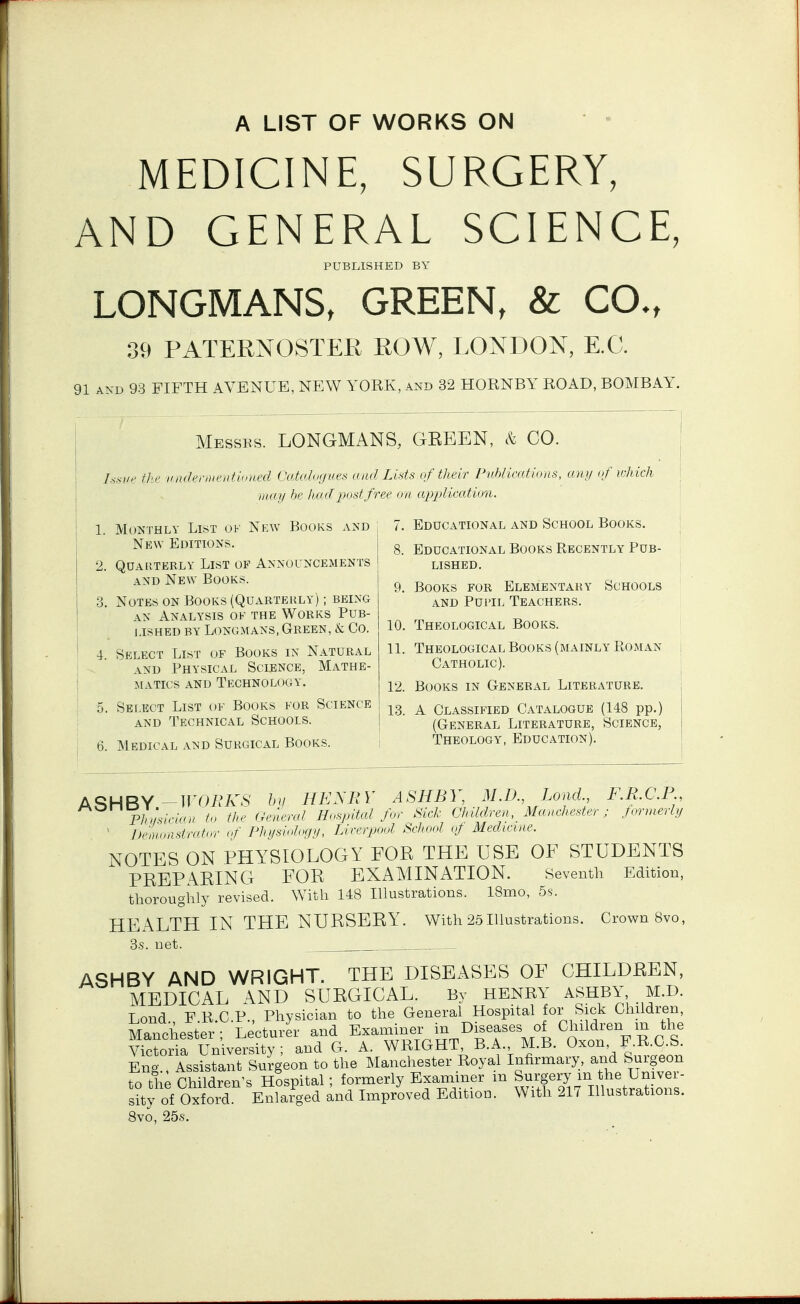 A LIST OF WORKS ON MEDICINE, SURGERY, AND GENERAL SCIENCE, PUBLISHED BY LONGMANS, GREEN, & CO., 39 PATERNOSTER ROW, LONDON, E.G. 91 AND 93 FIFTH AVENUE, NEW YORK, and 32 HORNBY ROAD, BOMBAY, Messes. LONGMANS, GREEN, & CO. Im'f' flic iiiuh^riiientlniu'd Ciituhojui's nnd Livts of tlteir Pnhlicatious, any of wJiich iiidil III' liiiiljni.-<tfree on application. 1. Monthly List ok Nkw Books and ; 7. Educational and School Books. New Editions. 2. Quarterly List of Announcements and New Books. 3. Notes on Books (Quarterly) ; being AN Analysis of the Works Pub- lished BY Longmans, Green, & Co. 4. Select List of Books in Natural AND Physical Science, Mathe- matics and Technology. 5. Select List ok Books for Science AND Technical Schools. 8. Educational Books Recently Pub- lished. 9. Books for Elementary Schools AND Pupil Teachers. 10. Theological Books. 11. Theological Books (mainly Roman Catholic). 12. Books in General LiteRx\ture. 13. A Classified Catalogue (148 pp.) (General Literature, Science, 6. Medical and Surgical Books. i Theology, Education) A^HBY-nmVv.S' HE^RY ASHBY, M.D., Lond., F.R.C.P, Pliijslrian fn th<> (A'aeral Hiispital fur Sick Children, Manchester; formerly ' Di'lnnastridnr uf Phiislnh'fiy, Liverpool School of Medicine. NOTES ON PHYSIOLOGY FOR THE USE OF STUDENTS PREPARING FOR EXAMINATION. Seventh Edition, thoroughly revised. With 148 Illustrations. 18mo, 5s. HEALTH IN THE NURSERY, with 25Illustrations. Crown Svo, 3s. net. ASHBY AND WRIGHT. THE DISEASES OF CHILDREN, MEDICAL AND SURGICAL. By HENRY ASHBY, M.D. Lond. F.R.C.P., Physician to the General Hospital for Sick Children, Manchester; Lecturer and Exaimner m Dgeases of Ch^^^^^^^ Victoria University; and G. A. WRIGHT, B.A. M.B. Oxon F.R.C.S. Eng Assistant Surgeon to the Manchester Royal Infirmary, and Surgeon to the Children's Hospital; formerly Examiner m Surgery m the Univer- sity of Oxford Enlarged and Improved Edition. With 217 Illustrations. 8vo, 25s.