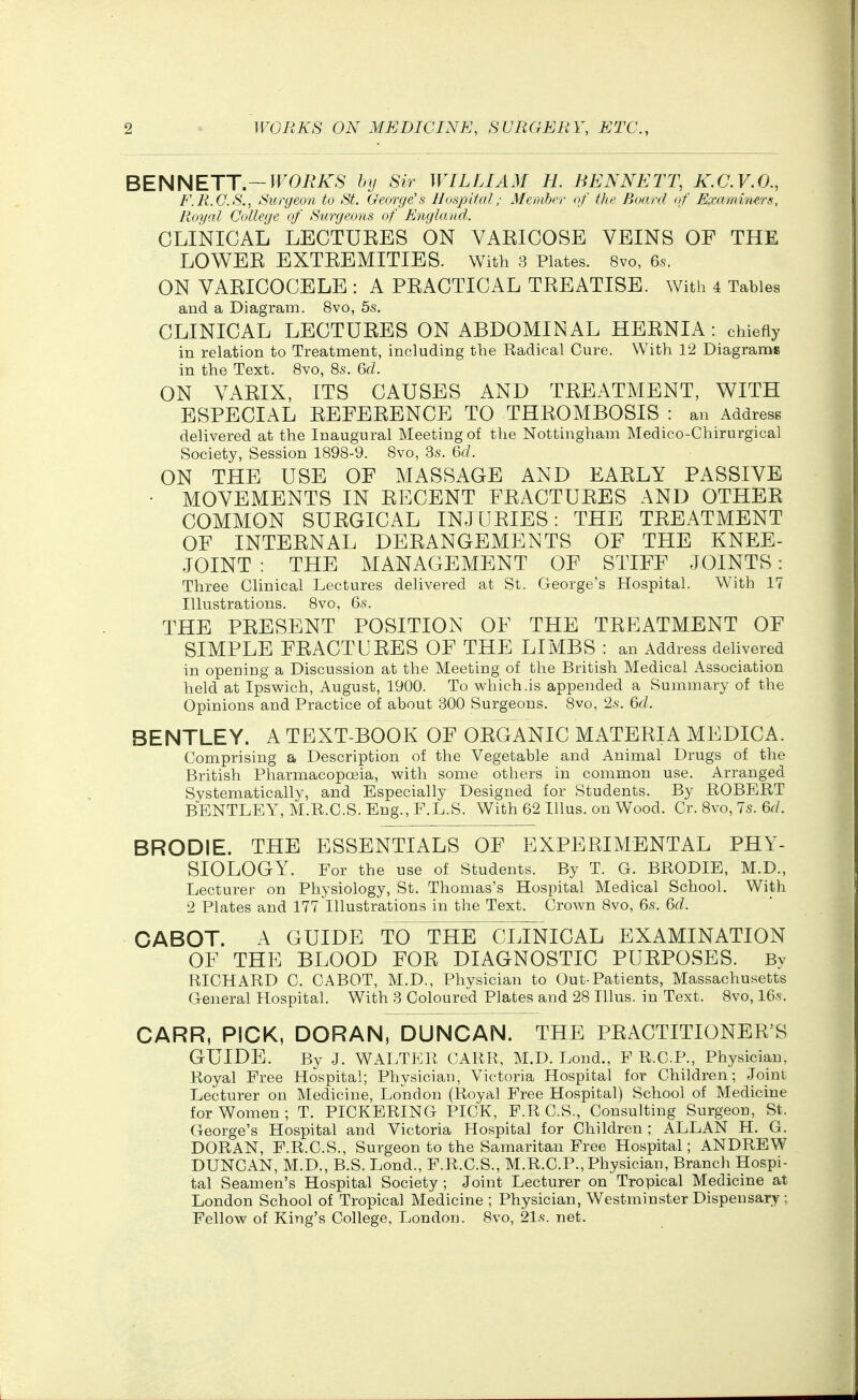 BENNETT.—J'FOi^iT^ by Sir WILLIAM H. BENNETT, K.C.V.O., F.R.C.S., Surgeon to St. George's Hospital; Member of the Board of E^co.mriwrs, Royal College of Surgeons of England. CLINICAL LECTURES ON VARICOSE VEINS OF THE LOWER EXTREMITIES. With 3 Plates. 8vo, 6.S. ON VARICOCELE : A PRACTICAL TREATISE. With 4 Tables and a Diagram. 8vo, 5s. CLINICAL LECTURES ON ABDOMINAL HERNIA: chiefly in relation to Treatment, including the Radical Cure. With 12 Diagrams in the Text. 8vo, 8s. &d. ON VARIX, ITS CAUSES AND TREATMENT, WITH ESPECIAL REFERENCE TO THROMBOSIS : an Address delivered at the Inaugural Meeting of the Nottingham Medico-Chirurgical Society, Session 1898-9. 8vo, 3s. 6f/. ON THE USE OF MASSAGE AND EARLY PASSIVE • MOVEMENTS IN RECENT FRACTURES AND OTHER COMMON SURGICAL INJURIES: THE TREATMENT OF INTERNAL DERANGEMENTS OF THE KNEE- JOINT : THE MANAGEMENT OF STIFF JOINTS: Three Clinical Lectures delivered at St. George's Hospital. W^ith 17 Illustrations. 8vo, 6s. THE PRESENT POSITION OF THE TREATMENT OF SIMPLE FRACTURES OF THE LIMBS : an Address delivered in opening a Discussion at the Meeting of the British Medical Association held at Ipswich, August, 1900. To which.is appended a Summary of the Opinions and Practice of about 300 Surgeons. 8vo, 2s. &d. BENTLEY. A TEXT-BOOK OF ORGANIC MATERIA MEDICA. Comprising a Description of the Vegetable and Animal Drugs of the British Pharmacopeia, with some others in common use. Arranged Systematically, and Especially Designed for Students. By ROBERT BENTLEY, M.R.C.S. Eng., F.L.S. With 62 Illus. on Wood. Cr. 8vo, 7s. 6r/. BRODIE. THE ESSENTIALS OF EXPERIMENTAL PHY- SIOLOGY. For the use of Students. By T. G. BRODIE, M.D., Lecturer on Physiology, St, Thomas's Hospital Medical School. With 2 Plates and 177 Illustrations in the Text. Crown 8vo, 6s. M. CABOT. A GUIDE TO THE CLINICAL EXAMINATION OF THE BLOOD FOR DIAGNOSTIC PURPOSES. By RICHARD C. CABOT, M.D., Physician to Out-Patients, Massachusetts General Hospital. With 3 Coloured Plates and 28 Illus. in Text. 8vo, 16s. CARR, PICK, DORAN, DUNCAN. THE PRACTITIONER'S GUIDE. By J. WALTER CARR, M.D. Lond., F R.C.P., Physician, Royal Free Hospital; Physician, Victoria Hospital for Children; Joint Lecturer on Medicine, London (Royal Free Hospital) School of Medicine for Women ; T. PICKERING PICK, F.R C.S., Consulting Surgeon, St, George's Hospital and Victoria Hospital for Children ; ALLAN H. G. DORAN, F.R.C.S., Surgeon to the Samaritan Free Hospital; ANDREW DUNCAN, M.D., B.S. Lond., F.R.C.S., M.R.C.P.,Physician, Branch Hospi- tal Seamen's Hospital Society ; Joint Lecturer on Tropical Medicine at London School of Tropical Medicine ; Physician, Westminster Dispensary ; Fellow of King's College, London. 8vo, 21s. net.