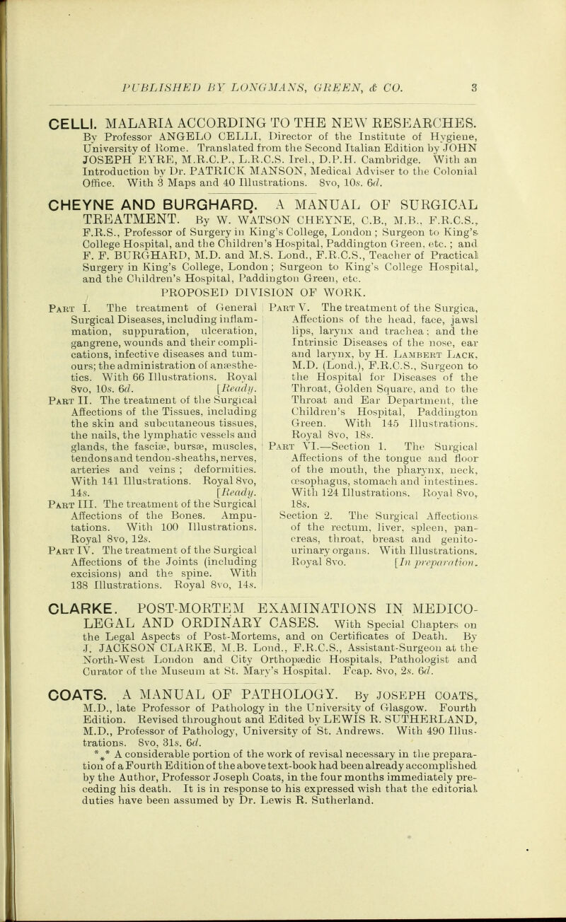 CELLI. MALARIA ACCORDING TO THE NEW RESEARCHES. By Professor ANGELO CELLI, Director of the Institute of Hygiene, University of Rome. Translated from the Second Italian Edition by JOHN JOSEPH EYRE, M.R.C.P., L.R.C.S. Irel., D.P.H. Cambridge. With an Introduction by Dr. PATRICK MANSON, Medical Adviser to the Colonial Office. With 3 Maps and 40 Illustrations. 8vo, lO.s. 6d. CHEYNE AND BURGHARD. A MANUAL OF SURGICAL TREATMENT. By W. WATSON CHEYNE, C.B., M.B., F.R.C.S., F.R.S., Professor of Surgery in King's College, London ; Surgeon to King's- College Hospital, and the Children's Hospital, Paddington Green, etc.; and. F. F. BURGHARD, M.D. and M.S. Lond., F.R.C.S., Teacher of Practical Surgery in King's College, London ; Surgeon to King's College Hospital,, and the Children's Hospital, Paddington Green, etc. PROPOSED DIVISION OF WORK. Part I. The treatment of General , Part V. The treatment of the Surgica, Surgical Diseases, including inflam- : Affections of the head, face, jawsl mation, suppuration, ulceration, lips, larynx and trachea; and the gangrene, wounds and their compli- Intrinsic Diseases of the nose, ear cations, infective diseases and tum- and larynx, by H. Lambert Lack, ours; the administration of anfesthe- M.D. (Lond.), F.R.C.S., Surgeon to tics. With 66 Illustrations. Royal ! the Hospital for Diseases of the 8vo, 10s. 6d. [.Read!/. ' Throat, Golden Square, and to the Part 11. The treatment of the Surgical i Throat and Ear Department, the Affections of the Tissues, including ; Children's Hospital, Paddington the skin and subcutaneous tissues, , Green. With 145 Illustrations, tlie nails, the lymphatic vessels and ; Royal 8vo, 18s. glands, the fasciae, bursse, muscles, ' Part VI.—Section 1. The Surgical tendonsand tendon-sheaths, nerves, Affections of the tongue and floor arteries and veins ; deformities. of the mouth, the pharynx, neck, With 141 Illustrations. Royal Svo, oesophagus, stomach and intestines, 14s. [Beady. With 124 Illustrations. Royal Svo,. Part III. The treatment of the Surgical ' IBs. Affections of the Bones. Ampu- Section 2. The Surgical Affections tations. With 100 Illustrations. of the rectum, liver, spleen, pan- Royal Svo, 12s. I creas, throat, breast and geuito- Part IV. The treatment of the Surgical | urinary organs. With Illustrations. Affections of the Joints (including { Royal Svo. [In preparntwn. excisions) and the spine. With ; 138 Illustrations. Royal Svo, 14s. CLARKE. POST-MORTEM EXAMINATIONS IN MEDICO- LEGAL AND ORDINARY CASES. With Special Chapters on the Legal Aspects of Post-Mortems, and on Certificates of Death. By J. JACKSON CLARKE, M.B. Lond., F.R.C.S., Assistant-Surgeon at the North-West London and City Orthopsedic Hospitals, Pathologist and Curator of the Museum at St. Mary's Hospital. Fcap. Svo, 2s. Qd. COATS. A MANUAL OF PATHOLOGY. By JOSEPH COATS. M.D., late Professor of Pathology in the University of Glasgovs'. Fourth Edition. Revised throughout and Edited by LEWIS R. SUTHERLAND, M.D., Professor of Pathology, University of St. Andrev^^s. With 490 Illus- trations. Svo, 31s. 6f/. *^* A considerable portion of the work of revisal necessary in the prepara- tion of a Fourth Edition of the above text-book had been already accomplished by the Author, Professor Joseph Coats, in the four months immediately pre- ceding his death. It is in response to his expressed wish that the editorial duties have been assumed by Dr. Lewis R. Sutherland.