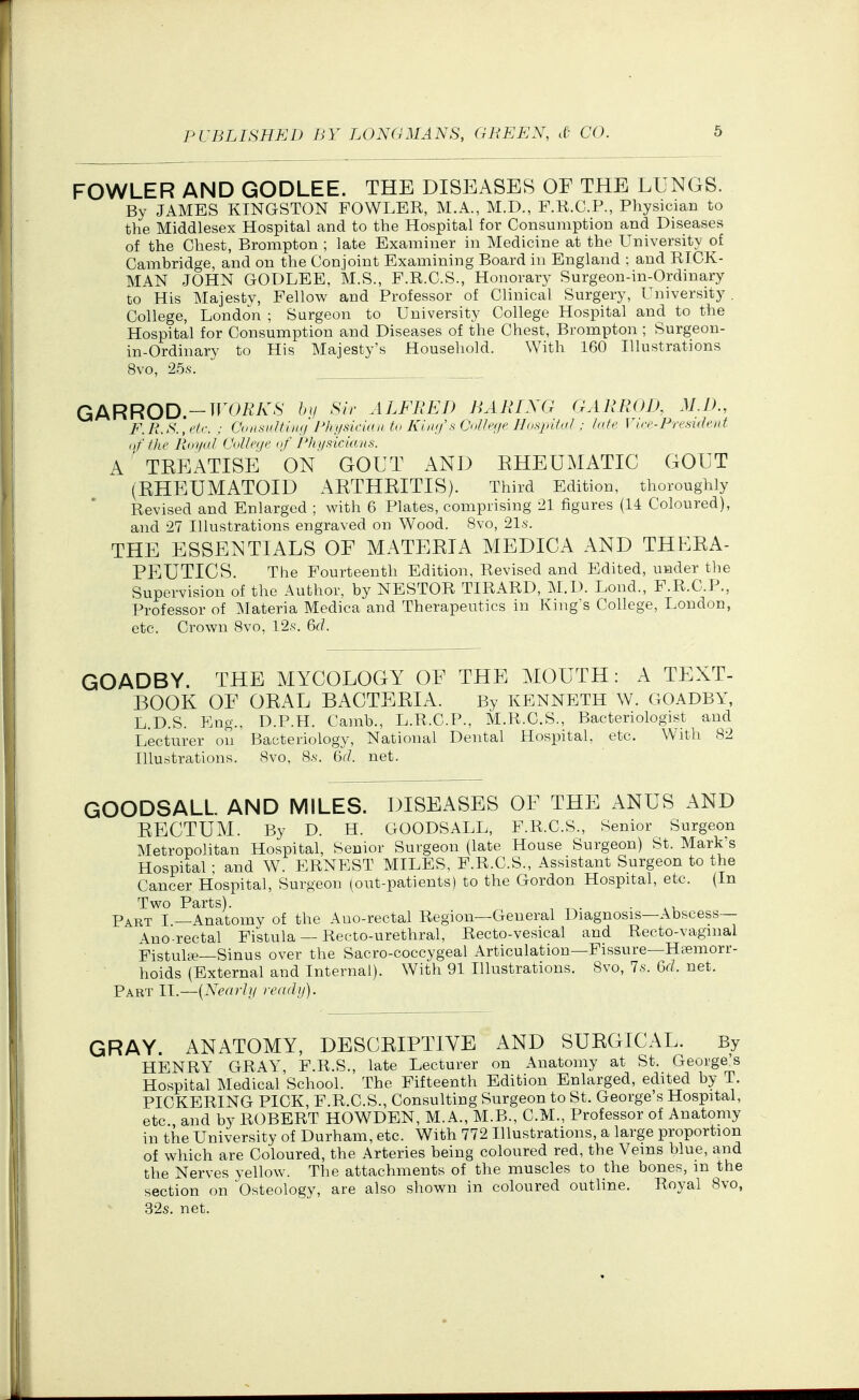 FOWLER AND GODLEE. THE DISEASES OF THE LUNGS. By JAMES KINGSTON FOWLER, M.A., M.D., F.R.C.P., Physician to the Middlesex Hospital and to the Hospital for Consumption and Diseases of the Chest, Brompton ; late Examiner in Medicine at the University of Cambridge, and on the Conjoint Examining Board in England ; and RICK- MAN JOHN GODLEE, M.S., F.R.C.S., Honorary Surgeon-in-Ordinary to His Majesty, Fellow and Professor of Clinical Surgery, University . College, London ; Surgeon to University College Hospital and to the Hospital for Consumption and Diseases of the Chest, Brompton ; Surgeon- in-Ordinary to His Majesty's Household. With 160 Illustrations 8vo, 25.S. GARROD-TrO/^/v.S' by Sir ALFRED BARING GARROIK M.f>., F.R.S.'.eh. : ConnnUin<iJ^nisinan to Kinif s (J,^ h'ie VIrr.PresUh'nt nf the Royid CdUrtie uf P/n/.'^iciaiis. A ' TKEATISE ON GOUT AND EHEUMATIC GOUT (RHEUMATOID ARTHRITIS). Third Edition, thoroughly Revised and Enlarged ; with 6 Plates, comprising 21 figures (14 Coloured), and 27 Illustrations engraved on W^ood. 8vo, 21.s-. THE ESSENTIALS OF MATERIA MEDICA AND THERA- PEUTICS. The Fourteenth Edition, Revised and Edited, under the Supervision of the Author, by NESTOR TIRARD, M.D. Lond., F.R.C.P., Professor of ^Materia Medica and Therapeutics in King's College, London, etc. Crown 8vo, 12.s'. 6d. GOADBY. THE MYCOLOGY OF THE MOUTH: A TEXT- BOOK OF ORAL BACTERIA. By KENNETH W. GOADBY, L.D.S. Eng., D.P.H. Camb., L.R.C.P., M.R.C.S., Bacteriologist and Lecturer on' Bacteriology, National Dental Hospital, etc. With 82 Illustrations. 8vo, 8.S-. 6r/. net. GOODSALL AND MILES. DISEASES OF THE ANUS AND RECTUM. By D. H. GOODSALL, F.R.C.S., Senior Surgeon Metropolitan Hospital, Senior Surgeon (late House Surgeon) St. Mark's Hospital • and W. ERNEST MILES, F.R.C.S., Assistant Surgeon to the Cancer Hospital, Surgeon (out-patients) to the Gordon Hospital, etc. (In Two Parts). . P^RT I —Anatomy of the Auo-rectal Region—General Diagnosis—Abscess— Anorectal Fistula — Recto-urethral, Recto-vesical and Recto-vaginal Fistulte-Sinus over the Sacro-coccygeal Articulation—Fissure—Haemorr- hoids (External and Internal). With 91 Illustrations. 8vo, 7s. 6rf. net. Part II.—{Nearly ready). GRAY. ANATOMY, DESCRIPTIVE AND SURGICAL. By HENRY GRAY, F.R.S., late Lecturer on Anatomy at St. George's Hospital Medical School. The Fifteenth Edition Enlarged, edited by T. PICKERING PICK, F.R.C.S., Consulting Surgeon to St. George's Hospital, etc and by ROBERT HOWDEN, M.A., M.B., CM., Professor of Anatomy in the University of Durham, etc. With 772 Illustrations, a large proportion of which are Coloured, the Arteries being coloured red, the Veins blue, and the Nerves yellow. The attachments of the muscles to the bones, m the section on Osteology, are also shown in coloured outline. Royal 8vo, 32s. net.