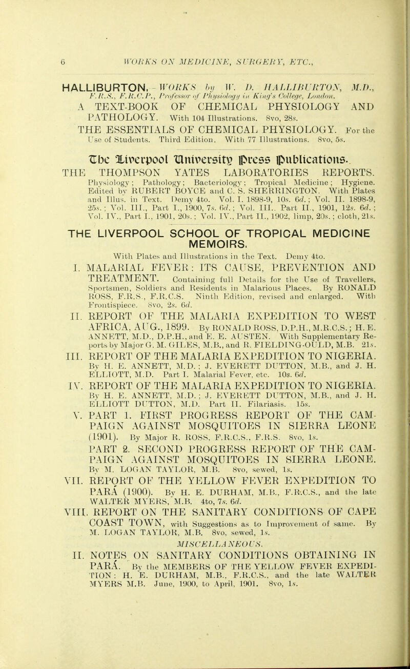 HALLIBURTON^ TrOiv'A^S hv W. J). HALLIBlirWX, 31.1)., F.R.S.. F.R.C.P., PrufeHsor nf Plnisinlnyi/ in King's (JoUege, Lundnn. A TEXT-BOOK OF CHEMICAL PHYSIOLOGY AND PATHOLOGY. With 104 illustrations. 8vo, 285. THE ESSENTIALS OF CHEMICAL PHYSIOLOGY. For the Use of Students. Third Edition. With 77 Illustrations. 8vo, 5.s. TLbc Xtverpool xanipersitp press ipubllcattons.. THE THOMPSON YATES LABOEATOEIES KEPOETS. Physiology; Pathology; Bacteriology; Tropical Medicine; Hygiene. Edited by KUBERT BOYCE and C. S. SHERRINGTON. With Plates and Illus. in Text. Demy 4to. Vol. I. 1898-9, 10s. 6d. ; Vol. II. 1898-9, '25s. ; Vol. III., Part I., 1900, 7.s. 6d.- Vol. III., Part II., 1901, 12s. 6d. ; Vol. IV., Part I., 1901, 205'.; Vol. IV., Part II., 1902, limp, 20.s-. ; cloth, 21.s. THE LIVERPOOL SCHOOL OF TROPICAL MEDICINE MEMOIRS. With Plates and Illustrations in the Text. Demy 4to. I. MALAEIAL FEYEE: ITS CAUSE, PEEYENTION AND TEEATMENT. Containing full Details for the Use of Travellers, Sportsmen, Soldiers and Residents in Malarious Places. By RONALD ROSS, F.R.S., F.R.C.S. Ninth Edition, revised and enlarged. With Frontispiece. 8vo, 2s. 6d. II. EEPOET OF THE MALAEIA EXPEDITION TO WEST AFEICA, AUG., 1899. Bv RONALD ROSS, D.P.H., M.R.C.S. ; H. E. ANNETT, M.D., D.P.H.,and E. E. AUSTEN. With Supplementary Re- ports by Major G. M. GILES, M.B., and R. FIELDING-OULD, M.B.' 21.s. III. EEPOET OF THE MALAEIA EXPEDITION TO NIGEEIA. By H. E. ANNETT, M.D. ; J. EVERETT DUTTON, M.B., and J. H. ELLIOTT, M.D. Part 1. Malarial Fever, etc. 10s. 6d. lY. EEPOET OF THE MALAEIA EXPEDITION TO NIGEEIA. By H. E. ANNETT, M.D. ; J. EVERKTT DUTTON, M.B., and J. H. ELLIOTT DUTTON, M.D. Part II. Filariasis. 15s. Y. PAET 1. FIEST PEOGEESS EEPOET OF THE CAM- PAIGN AGAINST MOSQUITOES IN SIEEEA LEONE (1901). By Major R. ROSS, F.R.C.S., F.R.S. 8vo, Is. PAET 2. SECOND PEOGEESS EEPOET OF THE CAM- PAIGN AGAINST MOSQUITOES IN SIEEEA LEONE. By M. LOGAN TAYLOR, M.B. 8vo, sewed. Is. YII. EEPOET OF THE YELLOW FEYEE EXPEDITION TO PAEA (1900). By H. E. DURHAM, M.B., F.R.C.S., and the late WALTER MYERS, M.B. 4to, 7s. 6d. YIIL EEPOET ON THE SANITAEY CONDITIONS OF CAPE COAST TOWN, with Suggestions as to Improvement of same. By M. LOGAN TAYLOR, M.B. 8vo, sewed, Ix. MISCELLA NEO US. II. NOTES ON SANITAEY CONDITIONS OBTAINING IN PAEA. By the MEMBERS OF THE YELLOW FEVER EXPEDI- TION : H. E. DURHAM, M.B., F.R.C.S., and the late WALTER MYERS M.B. June, 1900, to April, 1901. 8vo, l.s.