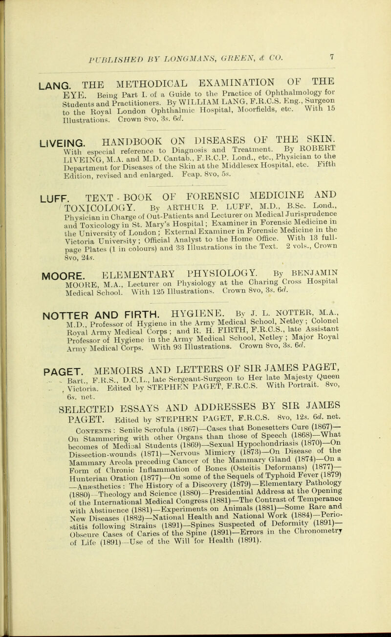 LANG. THE METHODICAL EXAMINATION OF THE EYE Beiug Part I. of a Guide to the Practice of Ophthalmology for Students and Practitioners. By WILLIAM LANG, F R C.S. Eng. Surgeon to the Royal London Ophthalmic Hospital, Moorfields, etc. With 15 Illustrations. Crown 8vo, Ss. 6d. LIVEING. HANDBOOK ON DISEASES OF THE SKIK With especial reference to Diagnosis and Treatment. By KOBil^Ki LIVEING M.A. and M.D. Cantab., P.R.C.P. Lond., etc., Physician to the Department for Diseases of the Skin at the Middlesex Hospital, etc. Fifth Edition, revised and enlarged. Fcap. 8vo, 5s. LUFF. TEXT - BOOK OF FOKENSIC MEDICINE AND TOXICOLOGY. By ARTHUR P. LUFF, M.D., B.Sc. Lond., Physician in Charge of Out-Patients and Lecturer on Medical Jurisprudence and Toxicology in St. Mary's Hospital; Examiner in Forensic Medicmein the University of London ; External Examiner in Forensic Medicine m the Victoria University; Official Analyst to the Home Office. With 13 full- page Plates (1 in colours) and 33 Illustrations in the Text. 2 vols., Crown 8vo, '24:8. MOORE. ELEMENTARY PHYSIOLOGY. By benjamin MOORE M.A., Lecturer on Physiology at the Charing Cross Hospital Medical School. With 125 Illustrations. Crown 8vo, Ss. 6(1 NOTTER AND FIRTH. HYGIENE. By J. L. notter, m.a., M.D., Professor of Hygiene in the Army Medical School, Netley; Colonel Rovai Army Medical Corps ; and R. H. FIRTH, P-g-O-S., late Assistant Professor of Hygiene in the Army Medical School, Netley ; Major Royal Army Medical Corps. With 93 Illustrations. Crown 8vo, 3s. 6d. PAGET MEMOIRS AND LETTERS OF SIR JAMES PAGET, Bart F R S D.C L., late Sergeant-Surgeon to Her late Majesty Queen Victoria. Ed'ited by STEPHEN PAGET, F.R.C.S. With Portrait. 8vo, ' 6s. net. SELECTED ESSAYS AND ADDRESSES BY SIR JAMES PAGET. Edited by STEPHEN PAGET, F.R.C.S. Bvo, 12s. 6d. net. Contents : Senile Scrofula (L867)-Cases that Bonesetters Cure (1867)- On Stammering with other Organs than those of Speech a868)-What becomes of Medical Students (1869)-Sexual Hypochondriasis (1870)—On Dissection-wounds {1871)-Nervous Mimicry (1873)-On Disease of the Mammary Areola preceding Cancer of the Mammary G and (1874)-On a Form of Chronic Inflammation of Bones (Osteitis Deformans) (1877)— Hunterian Oration (1877)-On some of the Sequels of Typhoid Fever (1879) -Anaesthetics : The History of a Discovery (1879)-Elementary Pathology (1880^-Theology and Science (1880)—Presidential Address at the Opening of the International Medical Congress (1881)-The Contrast of Temperance with Abstinence (1881)-Experiments on Animals (1881)-Some Rare and New Diseases (1882)-National Health and National Work {1884)-Perio- stitis following Strains (1891)-Spines Suspected of Deformity (1891)— Obscure Cases of Caries of the Spine (1891)-Brrors in the Chronometry of Life (1891)—Use of the Will for Health (1891).