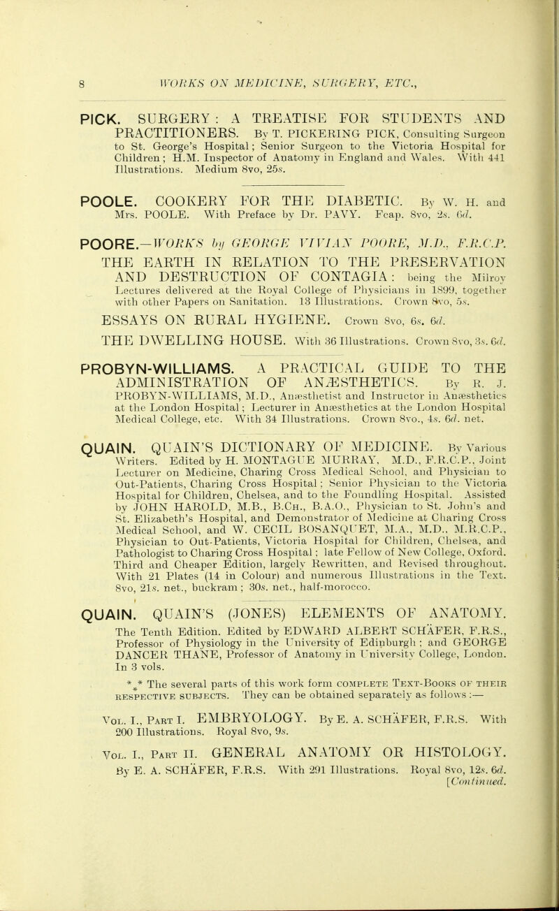 PICK. SUEGEEY : A TEEATISE FOE STUDENTS AND PEAGTITIONEES. By T. PICKERING PICK, Consulting Surgeon to St. George's Hospital; Senior Surgeon to the Victoria Hospital for Children ; H.M. Inspector of Aijatomy in England and Wales. With 441 Illustrations. Medium 8vo, 25.s. POOLE. COOKEEY FOE THE DIABETIC. By w. H. and Mrs. POOLE. With Preface by Dr. PAVY. Fcap. Svo, 2.s-. (kl. POORE.—WOBKS by GEORGE YIVIAX POOBE, M.T)., F.R.C.P. THE EAETH IN EELATION TO THE PEESEEVATION AND DESTEUCTION OF CONTAGIA: being the Milroy Lectures delivered at the Royal College of Physicians in 1S99, together with other Papers on Sanitation. 13 Illustrations. Crown Bvo, 5.s. ESSAYS ON EUEAL HYGIENE. Crown Svo, q,. m. THE DWELLING HOUSE. With 36 illustrations. Crown Svo, Ss. 6f?. PROBYN-WILLIAMS. A PEAGTICAL GUIDE TO THE ADMINISTEATION OF ANESTHETICS. By R. j. PROBYN-WILLIAMS, M.D., Anesthetist and Instructor in Antesthetics at the London Hospital; Lecturer in Anf;esthetics at the London Hospital ]\Iedical College, etc. With 34 Illustrations. Crown Bvo., 4.?. &d. net. QUAIN. QUAIN'S DICTIONAEY OF MEDICINE. Bv Various Writers. Edited by H. MONTAGUE MURRAY, M.D., F.R.C.P., Joint Lecturer on Medicine, Charing Cross iNIedical School, and Physician to Out-Patients, Charing Cross Hospital; Senior Physician to the Victoria Hospital for Children, Chelsea, and to the Foundling Hospital. Assisted by JOHN HAROLD, M.B., B.Ch., B.A.O., Physician to St. John's and St. Elizabeth's Hospital, and Demonstrator of ^ledicine at Charing Cross Medical School, and W. CECIL BOSANQUET, M.A., M.D., M.R.C.P., Physician to Out-Patients, Victoria Hospital for Children, Chelsea, and Pathologist to Charing Cross Hospital; late Fellow of New College, Oxford. Third and Cheaper Edition, largely Rewritten, and Revised throughout. With 21 Plates (14 in Colour) and numerous Illustrations in the Text. Svo, 21.S. net., buckram; 30s. net., half-morocco. QUAIN. QUAIN'S (JONES) ELEMENTS OF ANATOMY. The Tenth Edition. Edited by EDWARD ALBERT SCHAFER, F.R.S., Professor of Physiology in the University of Edinburgh ; and GEORGE DANCER THAISTE, Professor of Anatomy in University College, London. In 3 vols. The several parts of this work form complete Text-Books of their RESPECTIVE SUBJECTS. They can be obtained separately as follows :— Vol. I., Part L EMBEYOLOGY. By E. A. SCHAFER, F.R.S. With 200 Illustrations. Royal Svo, 9s. A^oL. I., Part II. GENEEAL ANATOMY OE HISTOLOGY. By E. A. SCHAFER, F.R.S. With 291 Illustrations. Royal Svo, 12.s. &d. [Continued.