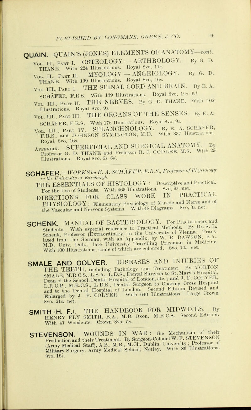 QUAIN QUAIN'S (JONES) ELEMENTS OE ANATOMY-co^^^. Vol. II., Part I. OSTEOLOGY - AETHKOLOGY. By G. D. TH4NE With 224 Illustrations. Royal 8vo, ll.s. Vol. II., Part II. MYOLOGY - ANGEIOLOGY. By G. THANE With 199 Illustrations. Royal 8vo, 16.s. Vol. III., Part I. THE SPINAL COED AND BEAIN. By E. A. SCHAFER F R.S. With 139 Illustrations. Royal 8vo, 12.s. 6(/. Vol. III., Part II. THE NEEVES. By G. D. THANE. With 102- Illustrations. Royal Bvo, 9.s'. VOL. 111., Pabt hi. the organs of the senses. By E. A. SCHAFER, F R.S. With 178 Illustrations. Royal 8vo, 9.s. Vol III Part IV SPLANCHNOLOGY. By E. A. SCHAFER, F.R S.;'and JOHNSON SYMINGTON, M.D. With 337 Illustrations. Royal, 8vo, 16.s. Appendix SUPEEFICIAL AND SUEGICAL ANATOMY By Professor G. D. THANE and Professor R. J. GODLEE, M.S. With 29- Illustrations. Royal 8vo, 6s. 6(1. SCHAFER.- WORKSby E. A. SCHAFER, KH.S., Pmfes.or <yf Phmiology in the University of Edinhitrt/h. THE ESSENTIALS OF HISTOLOGY : Descriptive and Practical. For the Use of Students. With 463 Illustrations. 8vo, 9.s. net. DIEECTIONS EOE CLASS WOEK IN PEACTICAL PHYSIOLOGY : Elementary Physiology of Muscle and Nerve and of the Vascular and Nervous Systems. With 48 Diagrams. 8vo, 3.s. net. SCHENK. MANUAL OF BACTEEIOLOGY. For Practitioners ani Students. With especial reference to Practical Methods. By Dr. S. E. Schenk, Professor (Extraordinary) in ^l^e University of \ienna^ lians- lated from the German, with an Appendix, by W._ R. DAWSON B A MD Univ. Dub.; late University Travelling Prizeman m Medicine.. With 100 Illustrations, some of which are coloured. 8vo, lO.s. net. SMALE AND COLYER. DISEASES AND INJUEIES OF THE TEETH, including Pathology and Treatment. By^ MORTON SMALE, M.R.C.S., U.S.A., L.D.S., Dental Surgeon to St Mary ^ Hospital, Dean of the School, Dental Hospital of London, etc ; and J F. COL\ ER, T, R C P M R C S L D.S., Dental Surgeon to Charing Cross Hospital and to the Dental Hospital of London. Second Edition Revised and Enlarged by J. F. COLYER. With 640 Illustrations. Large Crown 8vo, 21s. net. SMITH (H F). THE HANDBOOK FOE MIDWIVES. By HENRY FLY SMITH, B.A., M.B. Oxon., M.R.C.S. Second Edition. With 41 Woodcuts. Crown 8vo, 5.s. STEVENSON. WOUNDS IN WAE : the ^1^%--^^},J^^^^^ Production and their Treatment. By Surgeon-Colonel W. F. STE\ EJNSUr^ (Army Medical Staff), A.B., M.B., M.Ch. Dublin Military Surgery, Army Medical School, Netley. With 86 Illustrations. 8vo, 18s.