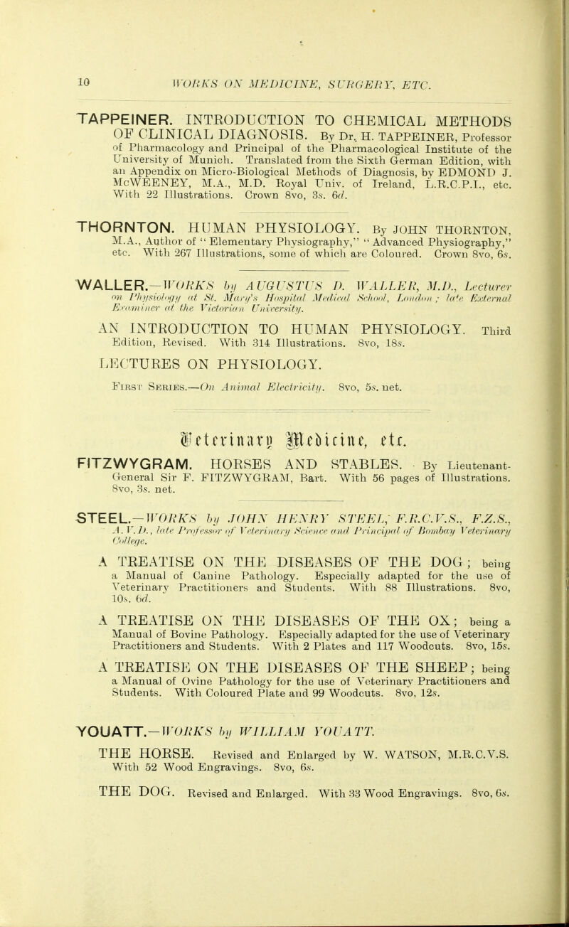 TAPPEINER. INTEODUCTION TO CHEMICAL METHODS OF CLINICAL DIAGNOSIS. By Dr.. H. TAPPEINER, Professor of Pharmacology and Principal of the Pharmacological Institute of the University of Munich. Translated from the Sixth German Edition, with an Appendix on Micro-Biological Methods of Diagnosis, by EDMOND J, McWEENEY, M.A., M.D. Royal Univ. of Ireland, L.R.C.P.L, etc. With 22 Illustrations. Crown 8vo, 3.s. 6(/. THORNTON. HUMAN PHYSIOLOGY. By john Thornton, M.A., Author of  Elementary Physiography,  Advanced Physiography, etc. With 267 Illustrations, some of which are Coloured. Crown 8vo, 6s. WALLER.—WORKS bi/ AUGUSTUS D. WALLER, M.D., Lecturer m Vluisiolitgy at St. Mart/s Hospital Mediml School, London ; la*e External Erominer at the Victorian Unirersitii. AN INTRODUCTION TO HUMAN PHYSIOLOGY. Third Edition, Revised. With 814 Illustrations. 8vo, IS-s'. LECTURES ON PHYSIOLOGY. First Series.—On Animal Electricity. Svo, 5s.net. ffetcrinarp p^Mciue, etr. FITZWYGRAM. HORSES AND STABLES. By Lieutenant- General Sir F. FITZWYGRAM, Bart. With 56 pages of Illustrations. Svo, 3s. net. STEEL.-irOA^/v^S hii JOHN NUXRY STEEL; F.B.C.V.S., F.Z.S., J. V.Ik, late Professnr of Veterinarii Sviencc and Principal of Bombay Veterinary L'nllege. A TREATISE ON THE DISEASES OF THE DOG; being a Manual of Canine Pathology. Especially adapted for the use of Veterinary Practitioners and Students. With 88 Illustrations. Svo, lO.s. bd. A TREATISE ON THE DISEASES OE THE OX; being a Manual of Bovine Pathology. Especially adapted for the use of Veterinary Practitioners and Students. With 2 Plates and 117 Woodcuts. Svo, 15s. A TREATISE ON THE DISEASES OF THE SHEEP; being a Manual of Ovine Pathology for the use of Veterinary Practitioners and Students. With Coloured Plate and 99 Woodcuts. 8vo, 12s. YOUATT.-TT'07*>A^S hij WILLIAM YOU ATT. THE HORSE. Revised and Enlarged by W. WATSON, M.R.C.V.S. With 52 Wood Engravings. Svo, 6s. THE DOG. Revised and Enlarged. With 33 Wood Engravings. Svo, 6s.