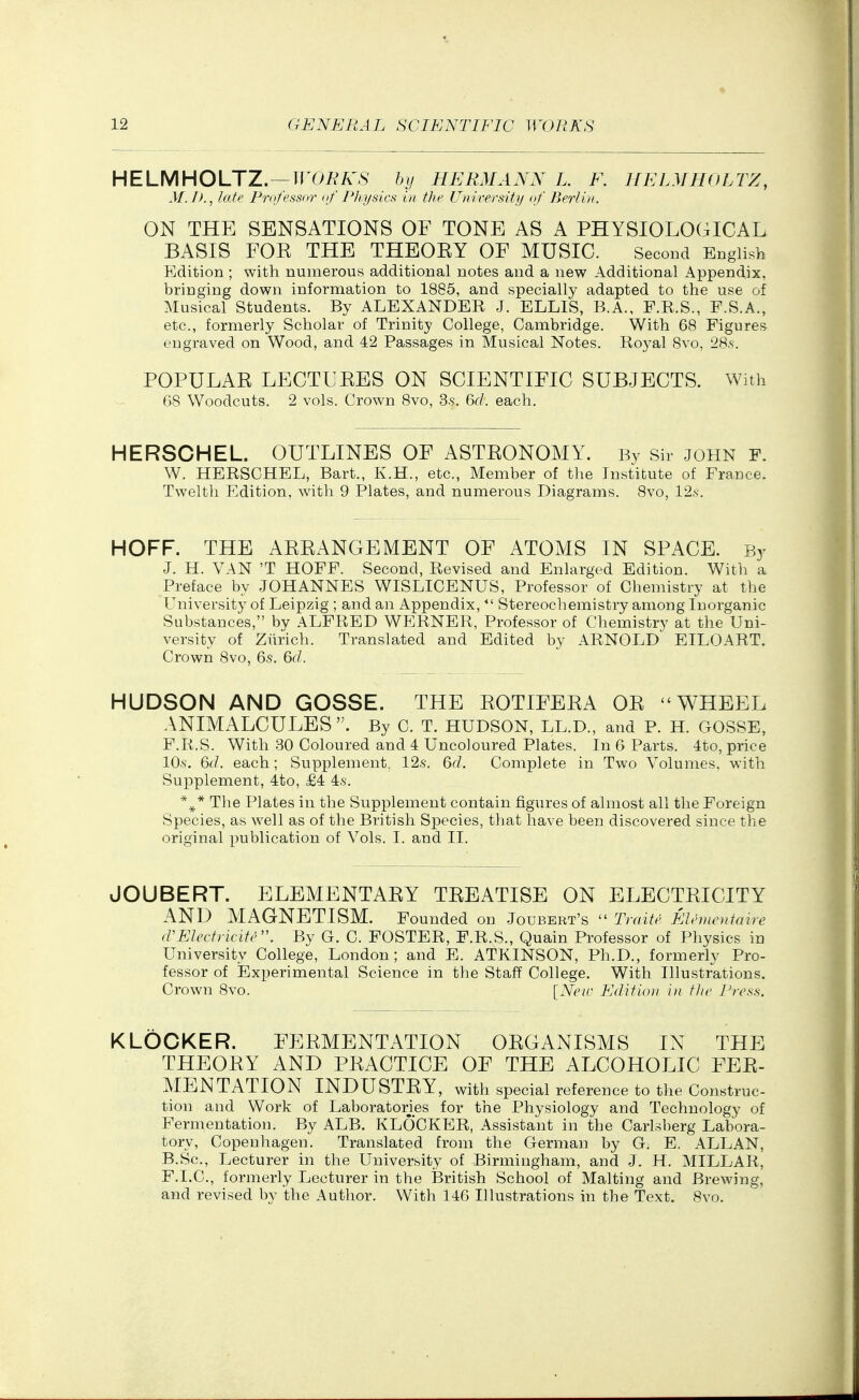 HELMHOLTZ.—n^Oi^A^S' by HERMANN L. F. HELMHOLrZ, M./>., late Professor of Physics in the University of Berlin. ON THE SENSATIONS OF TONE AS A PHYSIOLOGICAL BASIS FOR THE THEORY OF MUSIC. Second English Edition ; with numerous additional notes and a new Additional Appendix, bringing down information to 1885, and specially adapted to the use of Musical Students. By ALEXANDER J. ELLIS, B.A., F.R.S., F.S.A., etc., formerly Scholar of Trinity College, Cambridge. With 68 Figures engraved on Wood, and 42 Passages in Musical Notes. Royal Svo, 28.s. POPULAR LECTURES ON SCIENTIFIC SUBJECTS. With 68 Woodcuts. 2 vols. Crown 8vo, 3.s. 6f/. each. HERSCHEL. OUTLINES OF ASTRONOMY. By Sir john f. W. HERSCHEL, Bart., K.H., etc.. Member of the Institute of France. Twelth Edition, with 9 Plates, and numerous Diagrams. 8vo, 12s. HOFF. THE ARRANGEMENT OF ATOMS IN SPACE. By J. H. VAN 'T HOFF. Second, Revised and Enlarged Edition. With a Preface by JOHANNES WISLICENUS, Professor of Chemistry at the University of Leipzig ; and an Appendix,  Stereochemistry among Inorganic Substances, by ALFRED WERNER, Professor of Chemistry at the Uni- versity of Ziirich. Translated and Edited by ARNOLD EILOART. Crown Svo, 6s. Qd. HUDSON AND GOSSE. THE ROTIFERA OR WHEEL ANIMALCULES. By C. T. HUDSON, LL.D., and P. H. GOSSE, F.R.S. With .30 Coloured and 4 Uncoloured Plates. In 6 Parts. 4to, price lO-s. 6(/. each; Supplement. 12s. 6rf. Complete in Two Volumes, with Supplement, 4to, £4 4s. The Plates in the Supplement contain figures of almost all the Foreign Species, as well as of the British Species, that have been discovered since the original publication of Vols. I. and 11. JOUBERT. ELEMENTARY TREATISE ON ELECTRICITY AND MAGNETISM. Founded on Joubert's  Traite Elentcniaire (VEIectncife. By G. C. FOSTER, F.R.S., Quain Professor of Physics in University College, London; and E. ATKINSON, Ph.D., formerly Pro- fessor of iExperimental Science in the Staff College. With Illustrations. Crown Svo. [Neif Edition in the Press. K LOCKER. FERMENTATION ORGANISMS IX THE THEORY AND PRACTICE OF THE ALCOHOLIC FER- MENTATION INDUSTRY, with special reference to the Construe- tion and Work of Laboratories for the Physiology and Technology of Fermentation. By ALB. KLOCKER, Assistant in the Carlsberg Labora- tory, Copenhagen. Translated from the German by G. E. ALLAN, B.Sc, Lecturer in the University of Birmingham, and J. H. MILLAR, F.I.C., formerly Lecturer in the iBritish School of Malting and Brewing, and revised by the Author. With 146 Illustrations in the Text. 8vo.