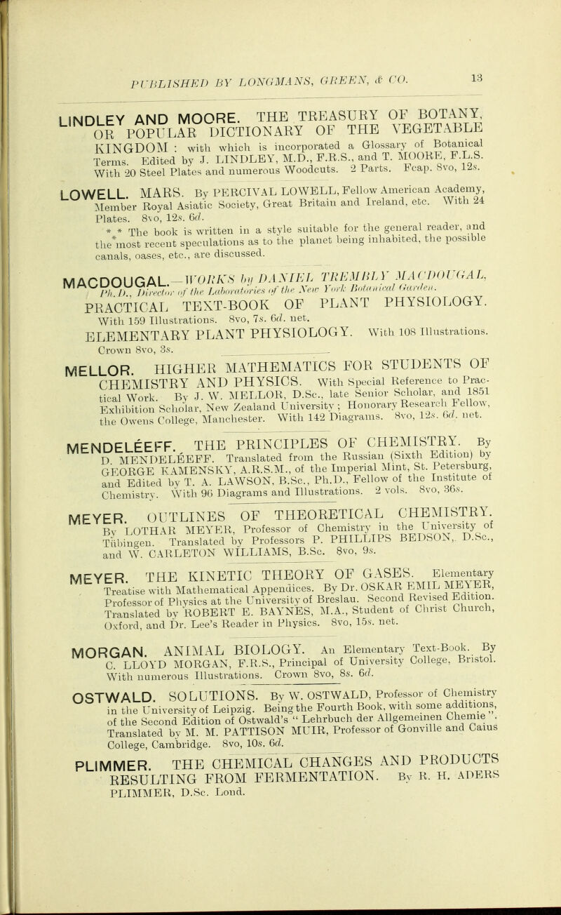 1 INDLEY AND MOORE. THE TREASURY OF BOTANY, OR POPl-LrR L^^ OF THE VEGETABLE KINGDOM : with which is incorporated a Glossary of Botanical Terms Edited by J. LINDLEY, M.D., F.R.S and T. MOORE, F L.S. With 20 Steel Plates and numerous Woodcuts. 2 Parts. Fcap. 8vo, l^s. ! DWELL MARS By PERCIVAL LOWELL, Fellow American Academy, T^Iember Royal Asiatic Society, Great Britain and Ireland, etc. With 24 Plates. 8\o, 12.s. 6rf. * * The book is written in a style suitable for the general reader, and the*most recent speculations as to the planet being inhabited, the possible canals, oases, etc., are discussed. MACDOUGAL-Tl-O/.'/v^S DANIEL TEEATmA' MA('no(T^AL, mAOUUUVjML..^ n/7A. Lahnrafurle^ <f the New Yorl- BnUnnml (fallen. PRACTICAL TEXT-BOOK OF PLANT PHYSIOLOGY. With 159 Illustrations. 8vo, 7s. Qd. net. ELEMENTARY PLANT PHYSIOLOGY. With lOB Illustrations. Crown Svo, 3s. MELLOR. HIGHER MATHEMATICS FOR STUDENTS OF CHEMISTRY AND PHYSICS. With Special Reference to Prac- tical Work Bv J. W. MELLOR, D.Sc, late Senior Scholar, and 1851 Exhibition Scholar, New Zealand University; Honorary Research Fellow, the Owens College, Manchester. With 142 Diagrams. 8vo, 12s. fx/, net. MENDELEEFF. THE PRINCIPLES OF CHEMISTRY. By D MENDELEEFF. Translated from the Russian (Sixth Edition) by GEORGE KAMBNSKY, A.R.S.M., of the Imperial Mint, St. Petersburg and Edited by T. A. LAWSON, B.Sc, Ph.D., Fellow of the Institute of Chemistry. With 96 Diagrams and Illustrations. 2 vols. Svo, 36s. MEYER OUTLINES OF^THEORETICAL CHEMISTRY Bv LOTHAR MEYER, Professor of Chemistry m the University of Tttbin^en Translated by Professors P. PHILLIPS BEDSON,, D.Sc, id W. CARLETON WILLIAMS, B.Sc. Svo, 9s. an( MFYFR THE KINETIC THEORY OF GASES. Elementary Treatise with Mathematical Appendices. By Dr. OSKAR EMIL MEYER, Professor of Physics at the University of Breslau. Second Revised Edition. Translated by ROBERT E. BAYNES, M.A., Student of Christ Church, Oxford, and Dr. Lee's Reader in Physics. Svo, 15s. net. MORGAN ANIMAL BIOLOGY. An Elementary Text-Book. By C. LLOYD MORGAN, F.R.S., Principal of University College, Bristol. With numerous Illustrations. Crown Svo, 8s. 6fL OSTWALD SOLUTIONS. By W. OSTWALD, Professor of Chemistry m the University of Leipzig. Being the Fourth Book with some additions, of the Second Edition of Ostwald's  Lehrbuch der Allgememen Chemie Translated bv M. M. PATTISON MUIR, Professor of Gonville and Cams College, Cambridge. Svo, 10s. 6d. PLIMMER THE CHEMICAL^CHaSgES AND PRODUCTS RESULTING FROM FERMENTATION. By R. H. ADERS PLIMMER, D.Sc. Lond.