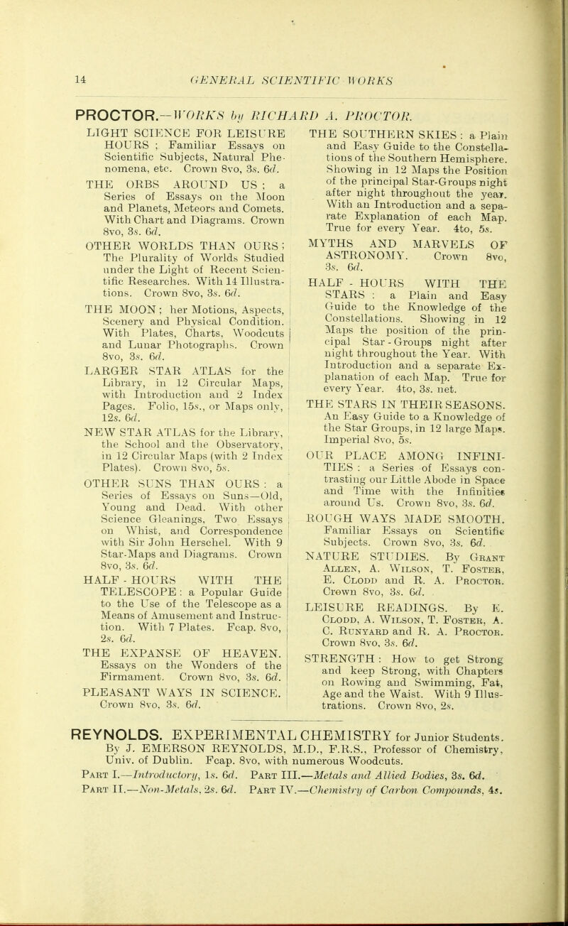 PROCTOR.—11 T>/.*A^S' Ini RICHARD A. PROCTOR. LIGHT SCIENCE FOR LEISURE HOURS ; Familiar Essays on Scientific Subjects, Natural Phe- nomena, etc. Crown 8vo, 3.s. Qd. THE ORBS AROUND US ; a Series of Essays on the Moon and Planets, Meteors and Comets. With Chart and Diagrams. Crown 8vo, 3.S. 6fZ. OTHER WORLDS THAN OURS; The Plurality of Worlds Studied under the Light of Recent Scien- tific Researches. With 14 Illustra- tions. Crown 8vo, Ss. &d. THE MOON ; her Motions, Aspects, | Scenery and Physical Condition, j With Plates, Charts, Woodcuts I and Lunar Photographs. Crown ! Bvo, 3s. &d. LARGER STAR ATLAS for the ! Library, in 12 Circular Maps, j with Introduction and 2 Index | Pages. Folio, 15.s., or Maps only, i 12.S. 6f/. ' ' NEW STAR ATLAS for the Library, the School and the Observatory, in 12 Circular Maps (with 2 Index Plates). Crown Bvo, 6.s\ OTHER SUNS THAN OURS : a Series of Essays on Suns—Old, Young and Dead. With other Science Gleanings, Two Essays ; on Whist, and Correspondence i with Sir John Herschel. With 9 ; Star-Maps and Diagrams. Crown Bvo, 3.S. Qd. HALF - HOURS WITH THE TELESCOPE : a Popular Guide to the Use of the Telescope as a Means of Amusement and Instruc- tion. With 7 Plates. Fcap. Bvo, 2.S. U. THE EXPANSE OF HEAVEN. Essays on the Wonders of the Firmament. Crown Bvo, 3s, Qd. PLEASANT WAYS IN SCIENCE. Crown Bvo, 3s. M. THE SOUTHERN SKIES : a Plain and Easy Guide to the Constella- tions of the Southern Hemisphere. Showing in 12 Maps the Position of the principal Star-Groups night after night throughout the year. With an Introduction and a sepa- rate Explanation of each Map. True for every Year. 4to, 5.s-. MYTHS AND MARVELS OF ASTRONOMY. Crown Bvo, 3s. 6fZ. HALF - HOURS WITH THE STARS : a Plain and Easy Guide to the Knowledge of the Constellations. Showing in 12 Maps the position of the prin- cipal Star - Groups night after night throughout the Year. With Introduction and a separate Ex- planation of each Map. True for every Year. 4to, 3s. net. THE STARS IN THEIR SEASONS. An Easy Guide to a Knowledge of the Star Groups, in 12 large Maps. Imperial Bvo, 5s. OUR PLACE AMONG INFINI- TIES : a Series of Essays con- trasting our Little Abode in Space and Time with the Infinities around Us. Crown Bvo, 3s. Qd. ROUGH WAYS MADE SMOOTH. Familiar Essays on Scientific Subjects. Crown Bvo, 3s. M. NATURE STUDIES. By Grant Allen, A. Wilson, T. Foster, E, Clodd and R. A. Proctor. Crown Bvo, 3s. M. LEISURE READINGS. By E. Clodd, A. Wilson, T. Foster, A. C. Run YARD and R. A. Proctor. Crown Bvo, 3s. %d. STRENGTH : How to get Strong and keep Strong, with Chapters on Rowing and Swimming, Fat, Age and the Waist. With 9 Illus- trations. Crown Bvo, 2s. REYNOLDS. EXPEEIMENTAL CHEMISTEY for Junior Students. By J. EMERSON REYNOLDS, M.D., F.R.S., Professor of Chemistry, Univ. of Dublin. Fcap. Bvo, with numerous Woodcuts. Part 1.—Introductory, Is. 6rf. Part 111—Metals and Allied Bodies, 3s. 6d. ' Part II.—Non-Metals, 2s. M. Part IV.—Chemistry of Carbon Compounds, 45.