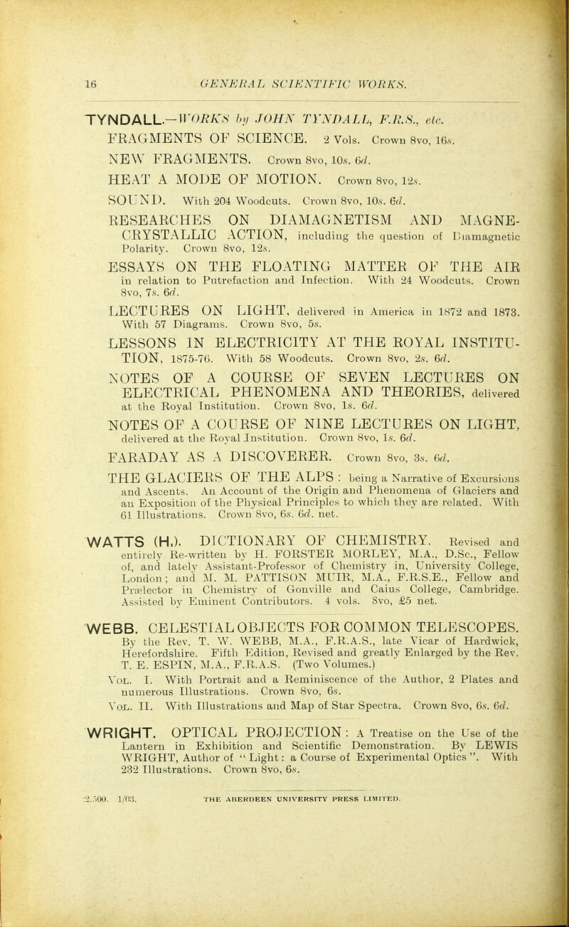 TYNDALL.—TrOi?/vN hii JOHN TYNDALL, F.R.S., etc. FRAGMENTS OF SCIENCE. 2 Vols. Crown 8vo, IB.s. NEW FRAGMENTS. Grown 8vo, 10s. 6d. HEAT A MODE OF MOTION. Crown 8vo, 12.S. SOUND. With 204 Woodcuts. Crown Bvo, lO.s. 6</. RESEARCHES ON DIAMAGNETISM AND MAGNE- CRYSTALIjIC ACTION, including the question of Biamagnetic Polarity. Crown Bvo, 12a-. ESSAYS ON THE FLOATING MATTER OF THE AIR in relation to Putrefaction and Infection. With 24 Woodcuts. Crown Bvo, 7.S. 6d. LECTURES ON LIGHT, delivered in America in 1872 and 1873. With 57 Diagrams. Crown 8vo, 55-. LESSONS IN ELECTRICITY AT THE ROYAL INSTITU- TION, 1875-70. With 58 Woodcuts. Crown Bvo, 2.s. 6d. NOTES OF A COURSE OF SEVEN LECTURES ON ELECTRICAL PHENOMENA AND THEORIES, delivered at the Royal Institution. Crown Bvo, Is. 6d. NOTES OF A COURSE OF NINE LECTURES ON LIGHT, delivered at the Royal Institution. Crown Bvo, l.s. 6d. FARADAY AS A DISCOVERER. Crown Bvo, 3s. 6d. THE GLACIERS OF THE ALPS : being a Narrative of Excursions and Ascents. An Account of the Origin and Phenomena of Glaciers and an Exposition of the Physical Principles to which they are related. With 61 Illustrations. Crown Bvo, 6s. 6d. net. WATTS (H.). DICTIONARY OF CHEMISTRY. Revised and entirely Re-written by H. FORSTER MORLEY, M.A., D.Sc, Fellow of, and lately Assistant-Professor of Chemistry in, University College, London; and M. M. PATTISON MUIR, M.A., F.R.S.E., Fellow and Prcelector in Chemistry of Gonville and Caius College, Cambridge. Assisted by Eminent Contributors. 4 vols. 8vo, £5 net. WEBB. CELESTIAL OBJECTS FOR COMMON TELESCOPES. By the Rev. T. W. WEBB, M.A., F.R.A.S., late Vicar of Hardwick, Herefordshire. Fifth Edition, Revised and greatly Enlarged by the Rev. T. E. ESPIN, M.A., F.R.A.S. (Two Volumes.) Vol. I. With Portrait and a Reminiscence of the Author, 2 Plates and numerous Illustrations. Crown 8vo, 6s. Vo.L. II. With Illustrations and Map of Star Spectra. Crown Bvo, 6s. 6d. WRIGHT. OPTICAL PROJECTION: A Treatise on the Use of the Lantern in Exhibition and Scientific Demonstration. By LEWIS WRIGHT, Author of  Light: a Course of Experimental Optics . With 232 Illustrations. Crown Bvo, 6s. :2,:.00.