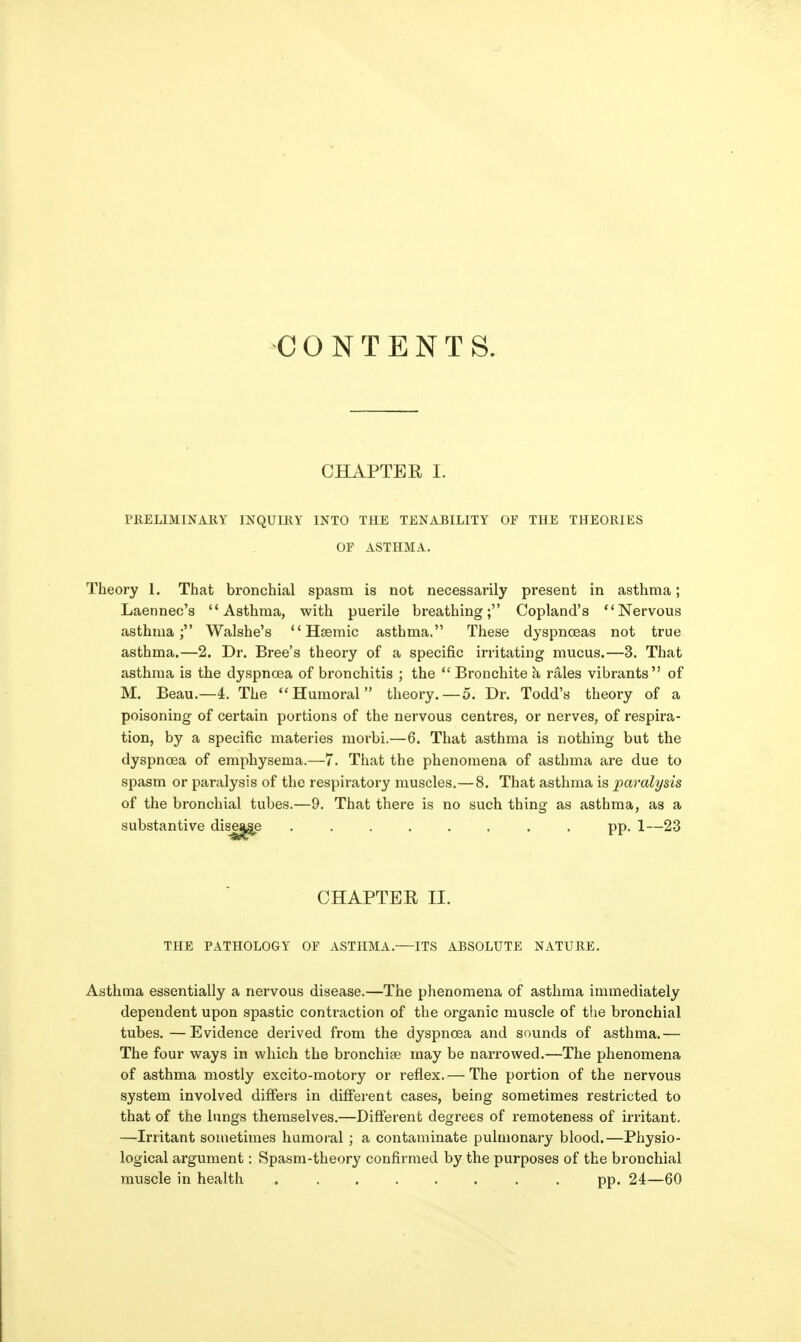 CONTENTS. CHAPTER I. TKELIMINAEY INQUIRY INTO THE TENABILITY OF THE THEORIES OF ASTHMA. Theory 1. That bronchial spasm is not necessarily present in asthma; Laennec's Asthma, with puerile breathing; Copland's Nervous asthma; Walshe's  Hsemic asthma. These dyspnoeas not true asthma.—2. Dr. Bree's theory of a specific irritating mucus.—3. That asthma is the dyspnoea of bronchitis ; the *' Bronchite h, rales vibrants of M. Beau.—4. The Humoral theory.—o. Dr. Todd's theory of a poisoning of certain portions of the nervous centres, or nerves, of respira- tion, by a specific materies morbi.—6. That asthma is nothing but the dyspnoea of emphysema.—7. That the phenomena of asthma are due to spasm or paralysis of the respiratory muscles,—8. That asthma is paralysis of the bronchial tubes.—9. That there is no such thing as asthma, as a substantive dise^e . pp. 1—23 CHAPTER II. THE PATHOLOGY OF ASTHMA.—ITS ABSOLUTE NATURE. Asthma essentially a nervous disease.—The phenomena of asthma immediately dependent upon spastic contraction of the organic muscle of the bronchial tubes.—Evidence derived from the dyspnoea and sovinds of asthma.— The four ways in which the bronchise may be narrowed.—The phenomena of asthma mostly excito-motory or reflex.— The portion of the nervous system involved differs in different cases, being sometimes restricted to that of the lungs themselves.—Different degrees of remoteness of irritant. —Irritant sometimes humoral; a contaminate pulmonary blood.—Physio- logical argument: Spasm-theory confirmed by the purposes of the bronchial muscle in health pp. 24—60