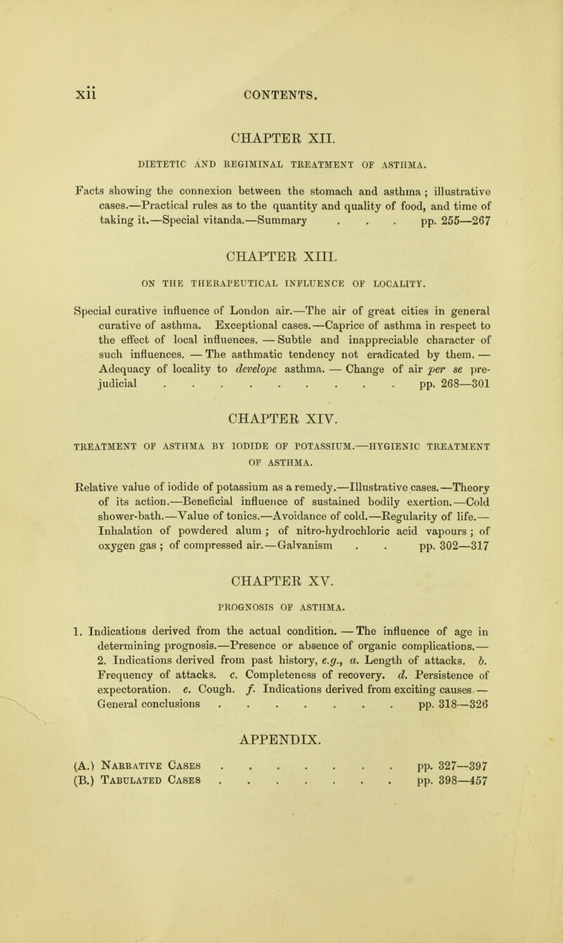 CHAPTEK XII. DIETETIC AND REGIMINAL TREATMENT OF ASTHMA. Facts showing the connexion between the stomach and asthma ; illustrative cases.—Practical rules as to the quantity and quality of food, and time of taking it.—Special vitanda.—Summary ... pp. 255—267 CHAPTER XIII. ON THE THERAPEUTICAL INFLUENCE OF LOCALITY. Special curative influence of London air.—The air of great cities in general curative of asthma. Exceptional cases.—Caprice of asthma in respect to the effect of local influences. — Subtle and inappreciable character of such influences. —The asthmatic tendency not eradicated by them.— Adequacy of locality to develope asthma. — Change of air per se pre- judicial pp. 268—301 CHAPTER Xiy. TREATMENT OF ASTHMA BY IODIDE OF POTASSIUM.—HYGIENIC TREATMENT OF ASTHMA. Relative value of iodide of potassium as a remedy.—Illustrative cases.—Theory of its action.—Beneficial influence of sustained bodily exertion.—Cold shower-bath.—Value of tonics.—Avoidance of cold.—Regularity of life.— Inhalation of powdered alum ; of nitro-hydrochloric acid vapours ; of oxygen gas ; of compressed air.—Galvanism . . pp. 302—317 CHAPTER XY. PROGNOSIS OF ASTHMA. 1. Indications derived from the actual condition. —The influence of age in determining prognosis.—Presence or absence of organic complications.— 2. Indications derived from past history, e.g., a. Length of attacks, b. Frequency of attacks, c. Completeness of recovery, d. Persistence of expectoration, e. Cough. /. Indications derived from exciting causes — General conclusions ....... pp. 318—326 APPENDIX. (A.) Narrative Cases pp. 327—397 (B.) Tabulated Cases pp. 398—457