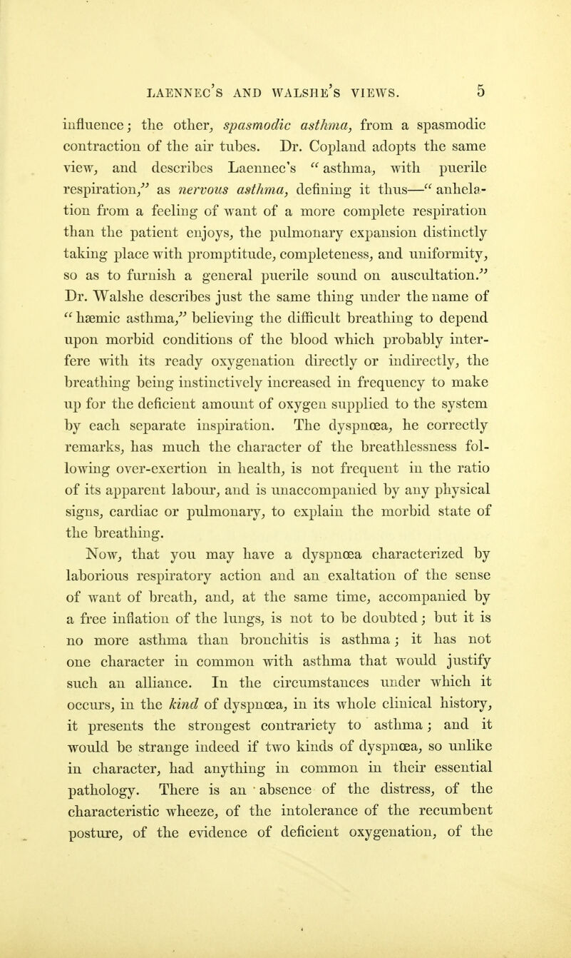 influence; tlie other^ spasmodic asthma, from a spasmodic contraction of tlie air tubes. Dr. Copland adopts the same view^ and describes Laennec's  asthma^ with puerile respiration/'' as nervous asthma, defining it thus— anhela- tion from a feeling of want of a more complete respiration than the patient enjoys^ the pulmonary expansion distinctly taking place with promptitude^ completeness^ and uniformity, so as to furnish a general puerile sound on auscultation Dr. Walshe describes just the same thing under the name of  hsemic asthma/^ believing the difficult breathing to depend upon morbid conditions of the blood which probably inter- fere with its ready oxygenation directly or indirectly, the breathing being instinctively increased in frequency to make up for the deficient amount of oxygen supplied to the system by each separate inspiration. The dyspnoea, he correctly remarks, has much the character of the breathlessness fol- lowing over-exertion in health, is not frequent in the ratio of its apparent labour, and is unaccompanied by any physical signs, cardiac or pulmonary, to explain the morbid state of the breathing. Now, that you may have a dyspnoea characterized by laborious respiratory action and an exaltation of the sense of want of breath, and, at the same time, accompanied by a free inflation of the lungs, is not to be doubted; but it is no more asthma than bronchitis is asthma; it has not one character in common with asthma that would justify such an alliance. In the circumstances under which it occurs, in the kind of dyspnoea, in its whole clinical history, it presents the strongest contrariety to asthma; and it would be strange indeed if two kinds of dyspnoea, so unlike in character, had anything in common in their essential pathology. There is an • absence of the distress, of the characteristic wheeze, of the intolerance of the recumbent posture, of the evidence of deficient oxygenation, of the