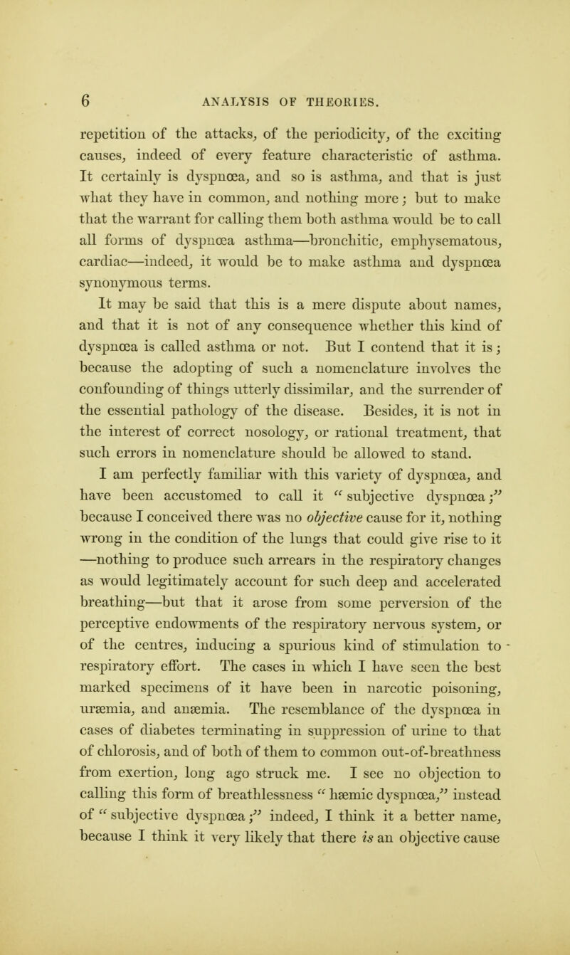 repetition of the attacks^ of the periodicity, of the exciting causes, indeed of every feature characteristic of asthma. It certainly is dyspnoea, and so is asthma, and that is just what they have in common, and nothing more; but to make that the warrant for calling them both asthma would be to call all forms of dyspnoea asthma—bronchitic, emphysematous, cardiac—indeed, it would be to make asthma and dyspnoea synonymous terms. It may be said that this is a mere dispute about names, and that it is not of any consequence whether this kind of dyspnoea is called asthma or not. But I contend that it is; because the adopting of such a nomenclature involves the confounding of things utterly dissimilar, and the surrender of the essential pathology of the disease. Besides, it is not in the interest of correct nosology, or rational treatment, that such errors in nomenclature should be allowed to stand. I am perfectly familiar with this variety of dyspnoea, and have been accustomed to call it  subjective dyspnoea because I conceived there was no objective cause for it, nothing wrong in the condition of the lungs that could give rise to it —nothing to produce such arrears in the respiratory changes as would legitimately account for such deep and accelerated breathing—but that it arose from some perversion of the perceptive endowments of the resj)ii'atory nervous system, or of the centres, inducing a spurious kind of stimulation to respiratory effort. The cases in which I have seen the best marked specimens of it have been in narcotic poisoning, uraemia, and ansemia. The resemblance of the dyspnoea in cases of diabetes terminating in supj)ression of urine to that of chlorosis, and of both of them to common out-of-breathness from exertion, long ago struck me. I see no objection to calling this form of breathlessness  hsemic dyspnoea,^^ instead of  subjective dyspnoea indeed, I think it a better name, because I think it very likely that there is an objective cause