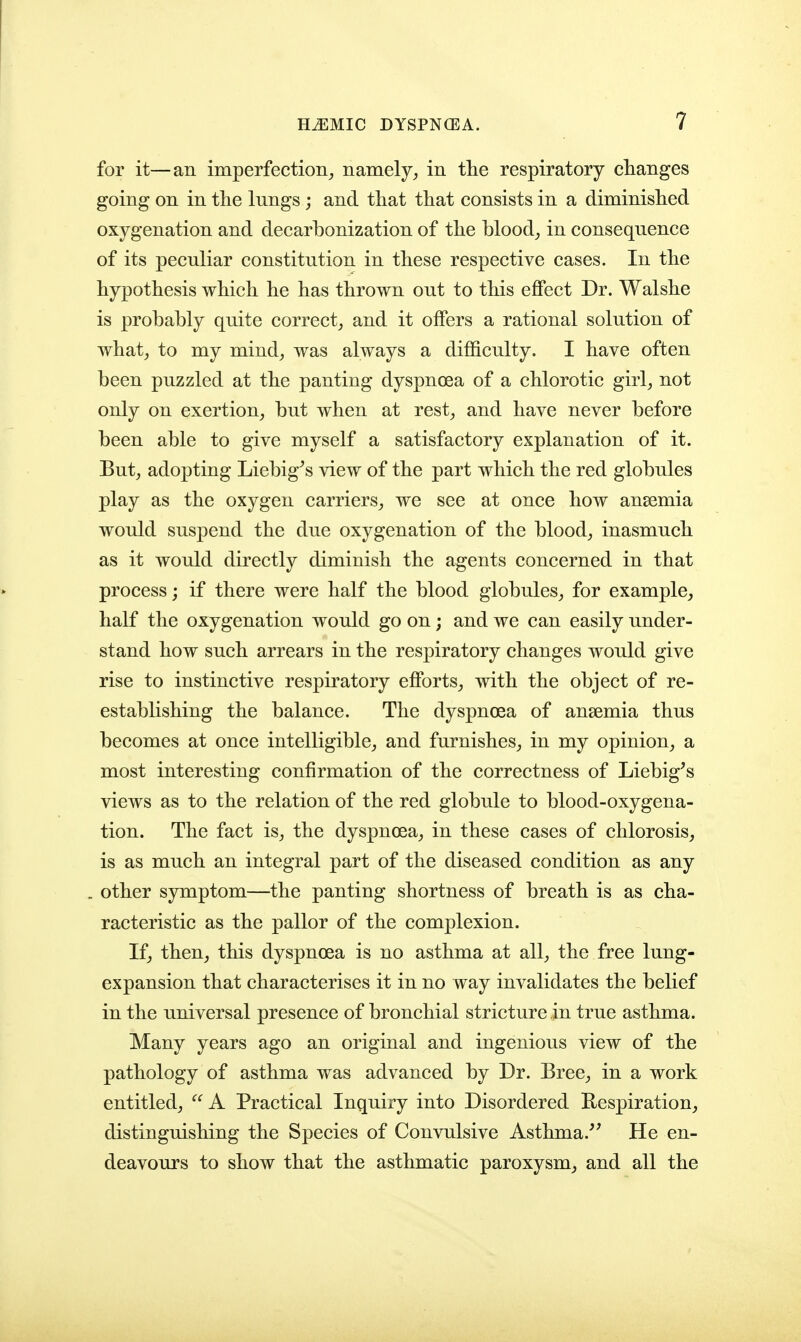 for it—an imperfection, namely, in tlie respiratory changes going on in the lungs; and that that consists in a diminished oxygenation and decarbonization of the blood, in consequence of its peculiar constitution in these respective cases. In the hypothesis which he has thrown out to this effect Dr. Walshe is probably quite correct, and it offers a rational solution of what, to my mind, was always a difficulty. I have often been puzzled at the panting dyspnoea of a chlorotic girl, not only on exertion, but when at rest, and have never before been able to give myself a satisfactory explanation of it. But, adopting Liebig^s view of the part which the red globules play as the oxygen carriers, we see at once how anaemia would suspend the due oxygenation of the blood, inasmuch as it would directly diminish the agents concerned in that process; if there were half the blood globules, for example, half the oxygenation would go on; and we can easily under- stand how such arrears in the respiratory changes would give rise to instinctive respiratory efforts, with the object of re- establishing the balance. The dyspnoea of anaemia thus becomes at once intelligible, and furnishes, in my opinion, a most interesting confirmation of the correctness of Liebig's views as to the relation of the red globule to blood-oxygena- tion. The fact is, the dyspnoea, in these cases of chlorosis, is as much an integral part of the diseased condition as any other symptom—the panting shortness of breath is as cha- racteristic as the pallor of the complexion. If, then, this dyspnoea is no asthma at all, the free lung- expansion that characterises it in no way invalidates the belief in the universal presence of bronchial stricture in true asthma. Many years ago an original and ingenious view of the pathology of asthma was advanced by Dr. Bree, in a work entitled,  A Practical Inquiry into Disordered Respiration, distinguishing the Species of Convulsive Asthma.'' He en- deavours to show that the asthmatic paroxysm, and all the