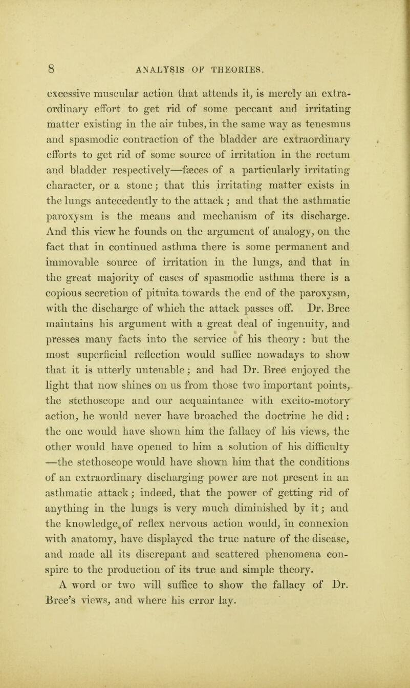 excessive muscular action tliat attends it^ is merely an extra- ordinary effort to get rid of some peccant and irritating matter existing in the air tubes_, in the same way as tenesmus and spasmodic contraction of the bladder are extraordinary efforts to get rid of some source of irritation in the rectum and bladder respectively—fa3ces of a particularly irritating character^ or a stone; that this irritating matter exists in the lungs antecedently to the attack; and that the asthmatic paroxysm is the means and mechanism of its discharge. And this \iew he founds on the argument of analogy^ on the fact that in continued asthma there is some permanent and immovable source of irritation in the lungs^ and that in the great majority of cases of spasmodic asthma there is a copious secretion of pituita towards the end of the paroxysm^ with the discharge of which the attack passes off. Dr. Bree maintains his argument with a great deal of ingenuity^ and presses many facts into the service of his theory : but the most superficial reflection would suffice nowadays to show that it is utterly untenable; and had Dr. Bree enjoyed the light that now shines on us from those two important points, the stethoscope and our acquaintance with excito-motory action, he would never have broached the doctrine he did: the one would have shown him the fallacy of his views, the other would have opened to him a solution of his difficulty —the stethoscope would have shown him that the conditions of an extraordinary discharging power are not present in an asthmatic attack; indeed, that the power of getting rid of anything in the lungs is very much diminished by it; and the knowledge,^ of reflex nervous action would, in connexion with anatomy, have displayed the true nature of the disease, and made all its discrepant and scattered phenomena con- spire to the production of its true and simple theory. A word or two will suffice to show the fallacy of Dr. Breeds views, and where his error lay.