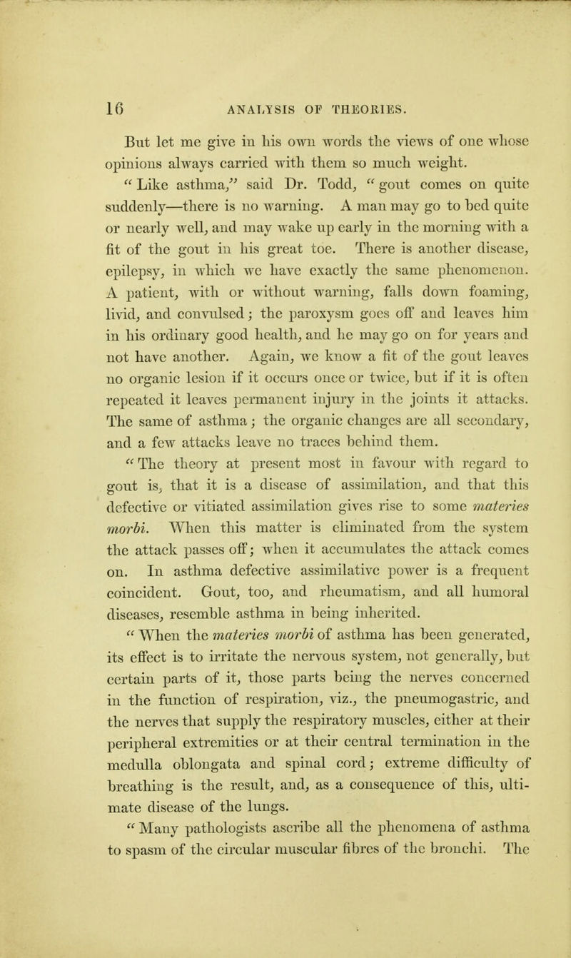 But let me give in liis owii words tlie views of one wliose opinions always carried with them so much weight.  Like asthma/^ said Dr. Todd^  gout comes on quite suddenly—there is no warning. A man may go to bed quite or nearly well^ and may wake up early in the morning with a fit of the gout in his great toe. There is another disease^ epilepsy, in which we have exactly the same phenomenon. A patient, with or without warning, falls down foaming, livid, and convulsed; the paroxysm goes off and leaves him in his ordinary good health, and he may go on for years and not have another. Again, we know a fit of the gout leaves no organic lesion if it occurs once or twice, but if it is often repeated it leaves permanent injury in the joints it attacks. The same of asthma; the organic changes are all secondary, and a few attacks leave no traces behind them.  The theory at present most in favour with regard to gout is^ that it is a disease of assimilation, and that this defective or vitiated assimilation gives rise to some materies morbi. When this matter is eliminated from the system the attack passes off; when it accumulates the attack comes on. In asthma defective assimilative power is a frequent coincident. Gout, too, and rheumatism, and all humoral diseases, resemble asthma in being inherited.  When the materies morbi of asthma has been generated, its effect is to irritate the nervous system, not generally, but certain parts of it, those parts being the nerves concerned in the function of respiration, viz., the pneumogastric, and the nerves that supply the respiratory muscles, either at their peripheral extremities or at their central termination in the medulla oblongata and spinal cord; extreme difficulty of breathing is the result, and, as a consequence of this, ulti- mate disease of the lungs.  Many pathologists ascribe all the phenomena of asthma to spasm of the circular muscular fibres of the bronchi. The