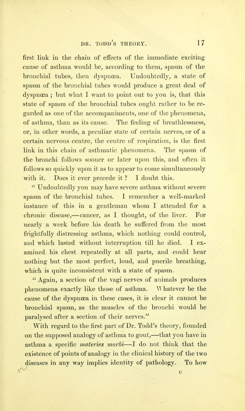 first link in the chain of effects of the immediate exciting- cause of asthma would be^ according to them^ spasm of the bronchial tubes^ then dyspnoea. Undoubtedly, a state of spasm of the bronchial tubes would produce a great deal of dyspnoea ; but what I want to point out to you is, that this state of spasm of the bronchial tubes ought rather to be re- garded as one of the accompaniments, one of the phenomena, of asthma, than as its cause. The feeling of breathlessness, or, in other words, a peculiar state of certain nerves, or of a certain nervous centre, the centre of respiration, is the first link in this chain of asthmatic phenomena. The spasm of the bronchi follows sooner or later upon this, and often it follows so quickly upon it as to appear to come simultaneously with it. Does it ever precede it ? I doubt this. Undoubtedly you may have severe asthma without severe spasm of the bronchial tubes. I remember a well-marked instance of this in a gentleman whom I attended for a chronic disease,— cancer, as I thought, of the liver. For nearly a week before his death he suffered from the most frightfully distressing asthma, which nothing could control, and which lasted without interruption till he died. I ex- amined his chest repeatedly at all parts, and could hear nothing but the most perfect, loud, and puerile breathing, which is quite inconsistent with a state of spasm.  Again, a section of the vagi nerves of animals produces phenomena exactly like those of asthma. \A hatever be the cause of the dyspnoea in these cases, it is clear it cannot be bronchial spasm, as the muscles of the bronchi would be paralysed after a section of their nerves. With regard to the first part of Dr. Todd^s theory, founded on the supposed analogy of asthma to gout,—that you have in asthma a specific materies morbi—I do not think that the existence of points of analogy in the clinical history of the two diseases in any way implies identity of pathology. To how