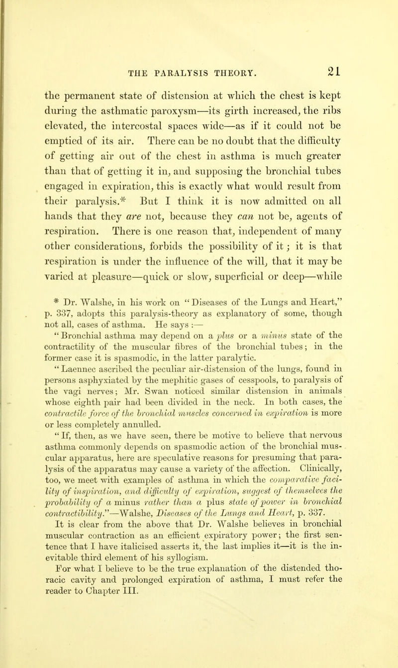 the permanent state of distension at which the chest is kept during the asthmatic paroxysm—its girth increased, the ribs elevated, the intercostal spaces wide—as if it could not be emptied of its air. There can be no doubt that the difficulty of getting air out of the chest in asthma is much greater than that of getting it in, and supposing the bronchial tubes engaged in expiration, this is exactly what would result from their paralysis.^ But I think it is now admitted on all hands that they are not, because they can not be, agents of respiration. There is one reason that, independent of many other considerations, forbids the possibility of it; it is that respiration is under the influence of the willj that it may be varied at pleasure—quick or slow, superficial or deep—while * Dr. Walshe, in his work on  Diseases of the Lungs and Heart, p. 337, adopts this paralysis-theory as explanatory of some, though not all, cases of asthma. He says :—  Bronchial asthma may depend on a 'plus or a minus state of the contractility of the muscular fibres of the bronchial tubes; in the former case it is spasmodic, in the latter paralytic.  Laennec ascribed the peculiar air-distension of the lungs, found in persons asphyxiated by the mephitic gases of cesspools, to paralysis of the vagi nerves; Mr. Swan noticed similar distension in animals whose eighth pair had been divided in the neck. In both cases, the contractile force of the hronclilal muscles concerned in expiration is more or less completely annulled.  If, then, as we have seen, there be motive to believe that nervous asthma commonly depends on spasmodic action of the bronchial mus- cular apparatus, here are speculative reasons for presuming that para- lysis of the apparatus may cause a variety of the affection. Clinically, too, we meet with e;xamples of asthma in which the comparative faci- lity of inspiration, and difficidty of expiration, suggest of themselves the prohahility of a minus rather than a plus state of power in bronchial contractihility.—Walshe, Diseases of the Lungs and Heart, p. 337. It is clear from the above that Dr. Walshe believes in bronchial muscular contraction as an efficient expiratory power; the first sen- tence that I have italicised asserts it, the last implies it—it is the in- evitable third element of his syllogism. For what I believe to be the true explanation of the distended tho- racic cavity and prolonged expiration of asthma, I must refer the reader to Chapter III.