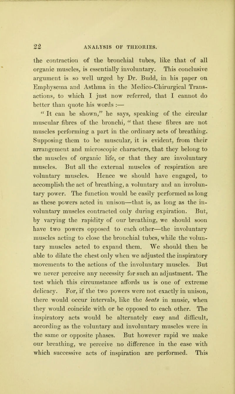 the contraction of the bronchial tubes, like that of all organic muscles, is essentially involuntary. This conclusive argument is so well urged by Dr. Budd, in his paper on Emphysema and Asthma in the Medico-Chii'urgical Trans- actions, to which I just now referred, that I cannot do better than quote his words :— It can be shown,''^ he says, speaking of the circular muscular fibres of the bronchi,  that these fibres are not muscles performing a part in the ordinary acts of breathing. Supposing them to be muscular, it is evident, from their arrangement and microscopic characters, that they belong to the muscles of organic life, or that they are involuntary muscles. But all the external muscles of respiration are voluntary muscles. Hence we should have engaged, to accomplish the act of breathing, a voluntary and an involun- tary power. The function would be easily performed as long as these powers acted in unison—that is, as long as the in- voluntary muscles contracted only during expiration. But, by varying the rapidity of our breathing, we should soon have two powers opposed to each other—the involuntary muscles acting to close the bronchial tubes, while the volun- tary muscles acted to expand them. We should then be able to dilate the chest only when we adjusted the inspiratory movements to the actions of the involuntary muscles. But we never perceive any necessity for such an adjustment. The test which this circumstance afibrds us is one of extreme delicacy. For, if the two powers were not exactly in unison, there would occur intervals, like the beats in music, when they would coincide with or be opposed to each other. The inspiratory acts would be alternately easy and difficult, according as the voluntary and involuntary muscles were in the same or opposite phases. But however rapid we make our breathing, we perceive no difference in the ease with which successive acts of inspiration are performed. This