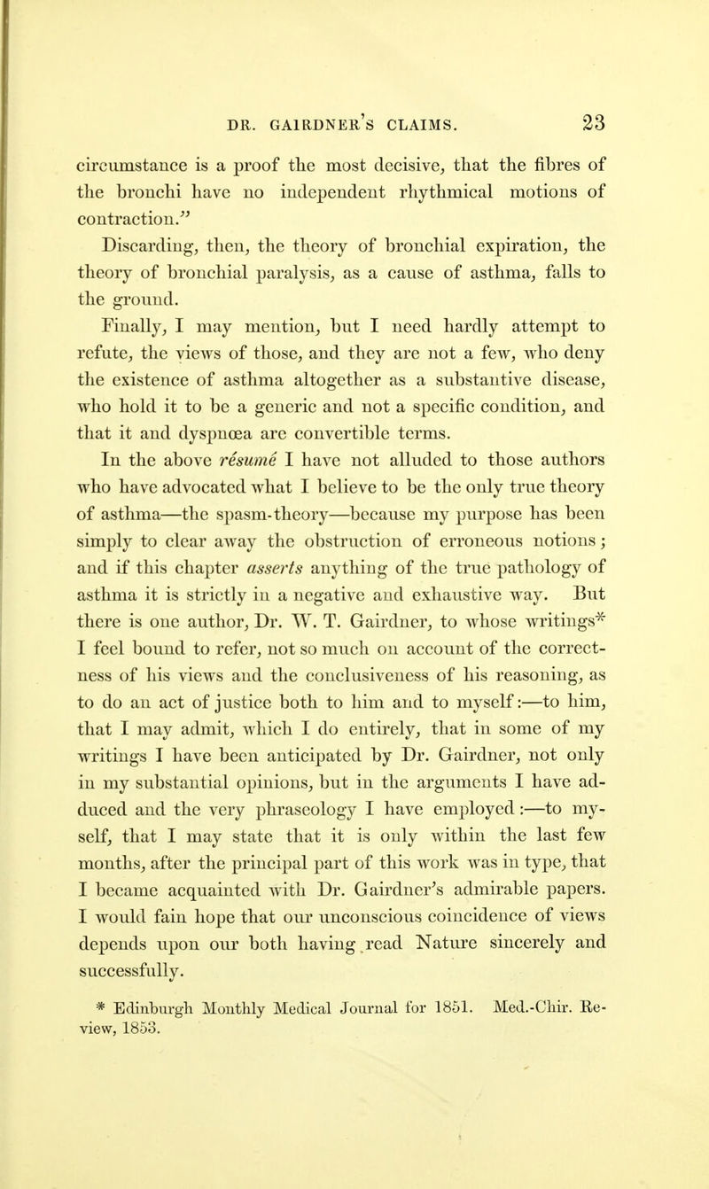 circumstance is a proof the most decisive^ that the fibres of the bronchi have no independent rhythmical motions of contraction/^ Discarding, then, the theory of bronchial expiration, the theory of bronchial paralysis, as a cause of asthma, falls to the ground. Finally, I may mention, but I need hardly attempt to refute, the views of those, and they are not a few, who deny the existence of asthma altogether as a substantive disease, who hold it to be a generic and not a specific condition, and that it and dyspnoea are convertible terms. In the above resume I have not alluded to those authors who have advocated what I believe to be the only true theory of asthma—the spasm-theory—because my purpose has been simply to clear away the obstruction of erroneous notions; and if this chapter asserts anything of the true pathology of asthma it is strictly in a negative and exhaustive way. But there is one author. Dr. W. T. Gairdncr, to whose writings'^ I feel bound to refer, not so much on account of the correct- ness of his views and the conclusiveness of his reasoning, as to do an act of justice both to him and to myself:—to him, that I may admit, which I do entirely, that in some of my writings I have been anticipated by Dr. Gairdner, not only in my substantial opinions, but in the arguments I have ad- duced and the very phraseology I have employed:—to my- self, that I may state that it is only within the last few months^ after the principal part of this work was in type^ that I became acquainted with Dr. Gairdner^s admirable papers. I would fain hope that our unconscious coincidence of views depends upon our both having , read Nature sincerely and successfully. * Edinburgh Monthly Medical Journal for 1851. Med.-Chir. Re- view, 1853.