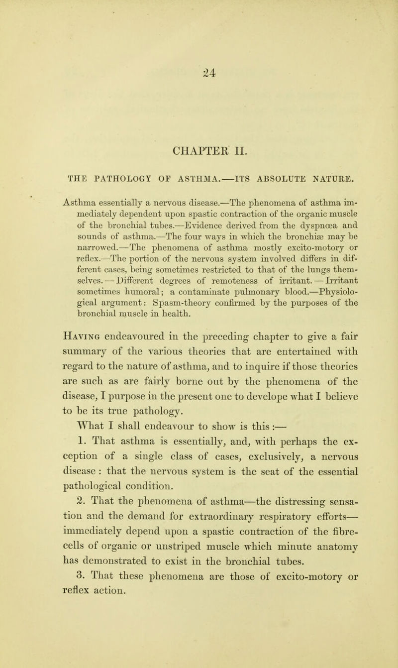 CHAPTER II. THE PATHOLOGY OF ASTHMA. ITS ABSOLUTE NATURE. Asthma essentially a nervous disease.—The phenomena of asthma im- mediately dependent upon spastic contraction of the organic muscle of the bronchial tubes.—Evidence derived from the dyspnoea and sounds of asthma.—The four ways in which the bronchise may be narrowed.—The phenomena of asthma mostly excito-motory or reflex.—The portion of the nervous system involved differs in dif- ferent cases, being sometimes restricted to that of the lungs them- selves. — Different degrees of remoteness of irritant. — Irritant sometimes humoral; a contaminate pulmonary blood.—Physiolo- gical argument: Spasm-theory confirmed by the purposes of the bronchial muscle in health. Having endeavoured in the preceding chapter to give a fair summary of the various theories that are entertained ^ith regard to the nature of asthma^ and to inquire if those theories are such as are fairly borne out by the phenomena of the disease^ I purpose in the present one to develope what I believe to be its true pathology. What I shall endeavour to show is this :— 1. That asthma is essentially, and, with perhaps the ex- ception of a single class of cases, exclusively, a nervous disease : that the nervous system is the seat of the essential pathological condition. 2. That the phenomena of asthma—the distressing sensa- tion and the demand for extraordinary respii-atory efforts— immediately depend upon a spastic contraction of the fibre- cells of organic or unstriped muscle which minute anatomy- has demonstrated to exist in the bronchial tubes. 3. That these phenomena are those of excito-motoiy or reflex action.