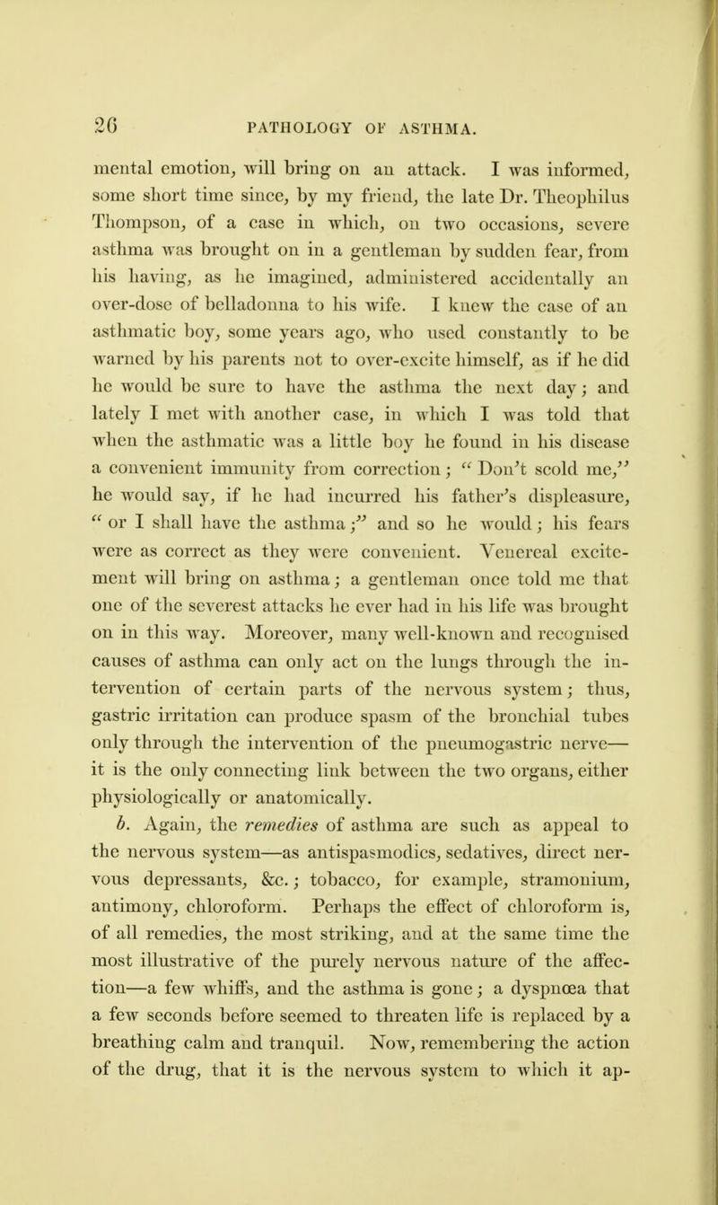 mental emotion^ will bring on an attack. I was informed;, some short time since, by my friend, the late Dr. Theopliilus Thompson, of a case in which, on two occasions, severe asthma was brought on in a gentleman by sudden fear, from his having, as he imagined, administered accidentally an over-dose of belladonna to his wife. I knew the case of an asthmatic boy, some years ago, who used constantly to be warned by his parents not to over-excite himself, as if he did he would be sure to have the asthma the next day; and lately I met with another case, in which I was told that when the asthmatic was a little boy he found in his disease a convenient immunity from correction;  Don^t scold me,'' he would say, if he had incurred his father's displeasure,  or I shall have the asthma and so he would; his fears were as correct as they were convenient. Venereal excite- ment will bring on asthma; a gentleman once told me that one of the severest attacks he ever had in his life was brought on in this way. Moreover, many well-known and recognised causes of asthma can only act on the lungs tlrrough the in- tervention of certain parts of the nervous system; thus, gastric irritation can produce spasm of the bronchial tubes only through the intervention of the pneumogastric nerve— it is the only connecting link between the two organs, either physiologically or anatomically. b. Again, the remedies of asthma are such as appeal to the nervous system—as antispasmodics, sedatives, direct ner- vous depressants, &c.; tobacco, for example, stramonium, antimony, chloroform. Perhaps the effect of chloroform is, of all remedies, the most striking, and at the same time the most illustrative of the pm-ely nervous nature of the affec- tion—a few whiffs, and the asthma is gone; a dyspnoea that a few seconds before seemed to threaten life is replaced by a breathing calm and tranquil. Now, remembering the action of the drug, that it is the nervous system to which it ap-