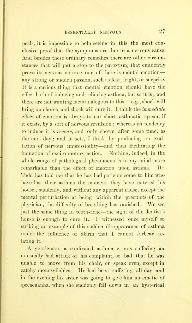 peals, it is impossible to lielp seeing in this the most con- clusive proof that the symptoms are due to a nervous cause. And besides these ordinary remedies there are other circum- stances that ^vill put a stop to the paroxysm, that eminently prove its nervous nature; one of these is mental emotion— any strong or sudden passion, such as fear, fright, or surprise. It is a curious thing that mental emotion should have the effect both of inducing and relieving asthma, but so it is ; and there are not wanting facts analogous to this,—e.g., shock will bring on chorea, and shock will cm*c it. I think the immediate eff'ect of emotion is always to cut short asthmatic spasm, if it exists, by a sort of nervous revulsion ; whereas its tendency to induce it is remote, and only shown after some time, as tlie next day; and it acts, I think, by producing an exal- tation of nervous impressibility—and thus facilitating the induction of excito-motory action. Nothing, indeed, in the Avhole range of pathological phenomena is to my mind more remarkable than the eff'ect of emotion upon asthma. Dr. Todd has told nic that he has had i)aticnts come to him who have lost their asthma the moment they have entered his house ; suddenly, and without any apparent cause, except the mental perturbation at being within the precincts of the physician, the difficulty of breathing has vanished. We sec just the same thing in tooth-ache—the sight of the dentist^s house is enough to cm-c it. I witnessed once myself so striking an example of this sudden disappearance of asthma under the influence of alarm that I cannot forbear re- lating it. A gentleman, a confirmed asthmatic, was suff*ering an unusually bad attack of his complaint, so bad that he was unable to move from his chair, or speak even, except in catchy monosyllables. He had been suffering all day, and in the evening his sister was going to give him an emetic of ipecacuanha, when she suddenly fell down in an hysterical