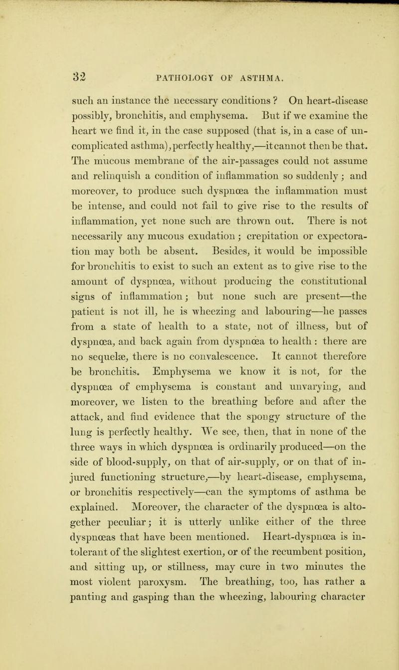 such an instance the necessary conditions ? On heart-disease possibly, bronchitis, and emphysema. But if we examine the heart we find it, in the case supposed (that is, in a case of un- complicated asthma), perfectly healthy,—it cannot then be that. The mucous membrane of the air-passages could not assume and relinquish a condition of inflammation so suddenly; and moreover, to produce such dyspnoea the inflammation must be intense, and could not fail to give rise to the results of inflammation, yet none such are thrown out. There is not necessarily any mucous exudation; crepitation or expectora- tion may both be absent. Besides, it would be impossible for bronchitis to exist to such an extent as to give rise to the amount of dyspnoea, without producing the constitutional signs of inflammation; but none such are present—the patient is not ill, he is wheezing and labouring—he passes from a state of health to a state, not of illness, but of dyspnoea, and back again from dyspnoea to health : there are no sequelae, there is no convalescence. It cannot therefore be bronchitis. Emphysema we know it is not, for the dyspnoea of emphysema is constant and unvarying, and moreover, we listen to the breathing before and after the attack, and find evidence that the spongy structure of the lung is perfectly healthy. We see, then, that in none of the three ways in which dyspnoea is ordinarily produced—on the side of blood-supply, on that of air-supply, or on that of in- jured functioning structure,—by heart-disease, emphysema, or bronchitis respectively—can the symptoms of asthma be explained. Moreover, the character of the dyspnoea is alto- gether peculiar; it is utterly unlike either of the three dyspnoeas that have been mentioned. Heart-dyspnoea is in- tolerant of the slightest exertion, or of the recumbent position, and sitting up, or stillness, may cure in two minutes the most violent paroxysm. The breathing, too, has rather a panting and gasping than the wheezing, labouring character