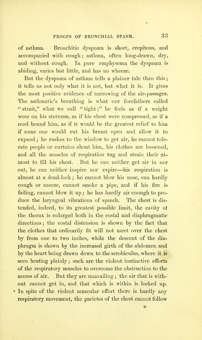 of astlima. Broncliitic dyspnoea is shorty crepitous^ and accompanied with cougli; astlima^ often long-drawn^ dry, and without cough. In pure emphysema the dyspnoea is abiding, varies but little, and has no wheeze. But the dyspnoea of asthma tells a plainer tale than this; it tells us not only what it is not, but what it is. It gives the most positive evidence of narrowing of the air-passages. The asthmatic^s breathing is what our forefathers called strait,''^ what we call  tighthe feels as if a weight were on his sternum, as if his chest were compressed, as if a cord bound him, as if it would be the greatest relief to him if some one would cut his breast open and allow it to expand; he rushes to the window to get air, he cannot tole- rate people or curtains about him, his clothes are loosened, and all the muscles of respiration tug and strain their ut- most to fill his chest. But he can neither get air in nor out, he can neither inspire nor expire—his respiration is almost at a dead-lock; he cannot blow his nose, can hardly cough or sneeze, cannot smoke a pipe, and if his fire is failing, cannot blow it up; he has hardly air enough to pro- duce the laryngeal vibrations of speech. The chest is dis- tended, indeed, to its greatest possible limit, the cavity ol the thorax is enlarged both in the costal and diaphragmatic directions; the costal distension is shown by the fact that the clothes that ordinarily fit will not meet over the chest by from one to two inches, while the descent of the dia- phragm is shown by the increased girth of the abdomen and by the heart being drawn down to the scrobiculus, where it is seen beating plainly; such are the violent instinctive efforts of the respiratory muscles to overcome the obstruction to the access of air. But they are unavailing ; the air that is with- out cannot get in, and that which is within is locked up. ^ In spite of the violent muscular effort there is hardly any respiratory movement^ the parietes of the chest cannot follow D