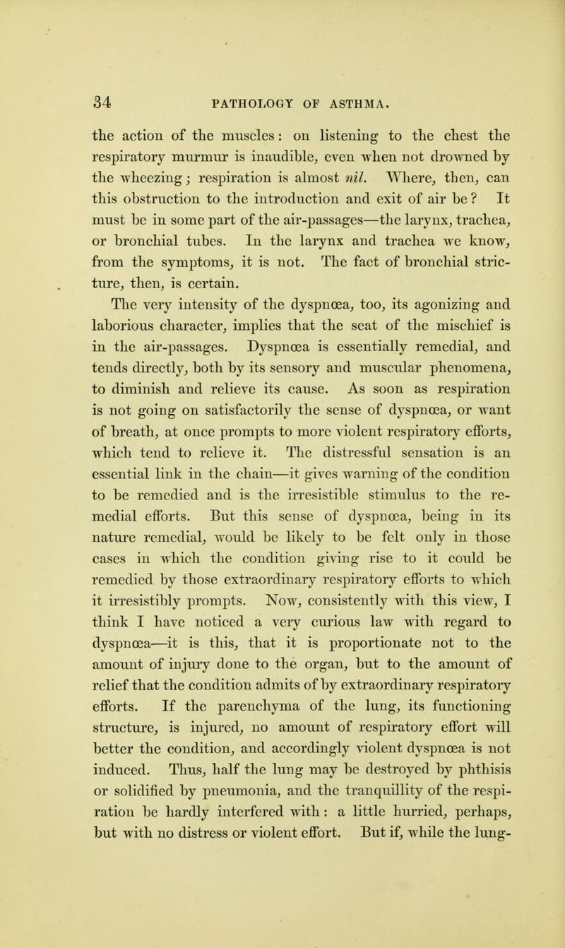the action of the muscles: on listening to the chest the respiratory murmur is inaudible, even when not drowned by the wheezing; respiration is almost nil. Where, then, can this obstruction to the introduction and exit of air be ? It must be in some part of the air-passages—the larynx, trachea, or bronchial tubes. In the larynx and trachea we know, from the symptoms, it is not. The fact of bronchial stric- ture, then, is certain. The very intensity of the dyspnoea, too, its agonizing and laborious character, implies that the seat of the mischief is in the air-passages. Dyspnoea is essentially remedial, and tends directly, both by its sensory and muscular phenomena, to diminish and relieve its cause. As soon as respiration is not going on satisfactorily the sense of dyspnoea, or want of breath, at once prompts to more violent respiratory efforts, which tend to relieve it. The distressful sensation is an essential link in the chain—it gives warning of the condition to be remedied and is the irresistible stimulus to the re- medial efforts. But this sense of dyspnoea, being in its nature remedial, would be likely to be felt only in those cases in which the condition giving rise to it could be remedied by those extraordinary respiratory efforts to which it irresistibly prompts. Now, consistently with this view, I think I have noticed a very curious law with regard to dyspnoea—it is this, that it is proportionate not to the amount of injury done to the organ, but to the amount of relief that the condition admits of by extraordinary respiratory efforts. If the parenchyma of the lung, its functioning structure, is injured, no amount of respiratory effort will better the condition, and accordingly violent dyspnoea is not induced. Thus, half the lung may be destroyed by phthisis or solidified by pneumonia, and the tranquillity of the respi- ration be hardly interfered with: a little hurried, perhaps, but with no distress or violent effort. But if, while the lung-