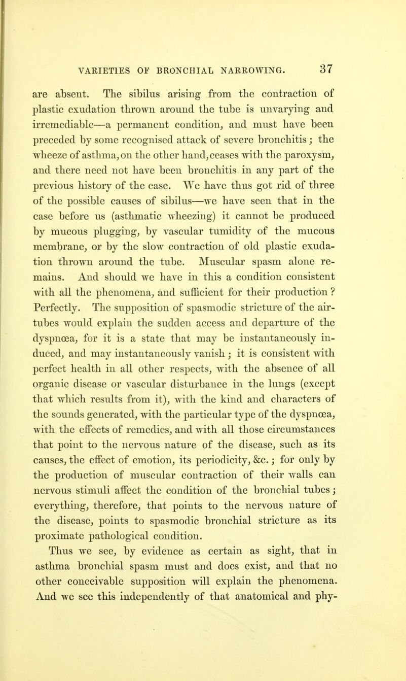 are absent. The sibilus arising from the contraction of plastic exudation thrown around the tube is unvarying and irremediable—a permanent condition^ and must have been preceded by some recognised attack of severe bronchitis; the wheeze of asthma^ on the other hand^ ceases with the paroxysm, and there need not have been bronchitis in any part of the previous history of the case. We have thus got rid of three of the possible causes of sibilus—we have seen that in the case before us (asthmatic wheezing) it cannot be produced by mucous plugging, by vascular tumidity of the mucous membrane, or by the slow contraction of old plastic exuda- tion thrown around the tube. Muscular spasm alone re- mains. And should we have in this a condition consistent with all the phenomena, and sufficient for their production ? Perfectly. The supposition of spasmodic stricture of the air- tubes would explain the sudden access and departure of the dyspnoea, for it is a state that may be instantaneously in- duced, and may instantaneously vanish ; it is consistent with perfect health in all other respects, with the absence of all organic disease or vascular disturbance in the lungs (except that which results from it), with the kind and characters of the sounds generated, with the particular type of the dyspnoea, with the eflPects of remedies, and with all those circumstances that point to the nervous nature of the disease, such as its causes, the effect of emotion, its periodicity, &c.; for only by the production of muscular contraction of their walls can nervous stimuli affect the condition of the bronchial tubes; everything, therefore, that points to the nervous nature of the disease, points to spasmodic bronchial stricture as its proximate pathological condition. Thus we see, by evidence as certain as sight, that in asthma bronchial spasm must and does exist, and that no other conceivable supposition will explain the phenomena. And we see this independently of that anatomical and phy-