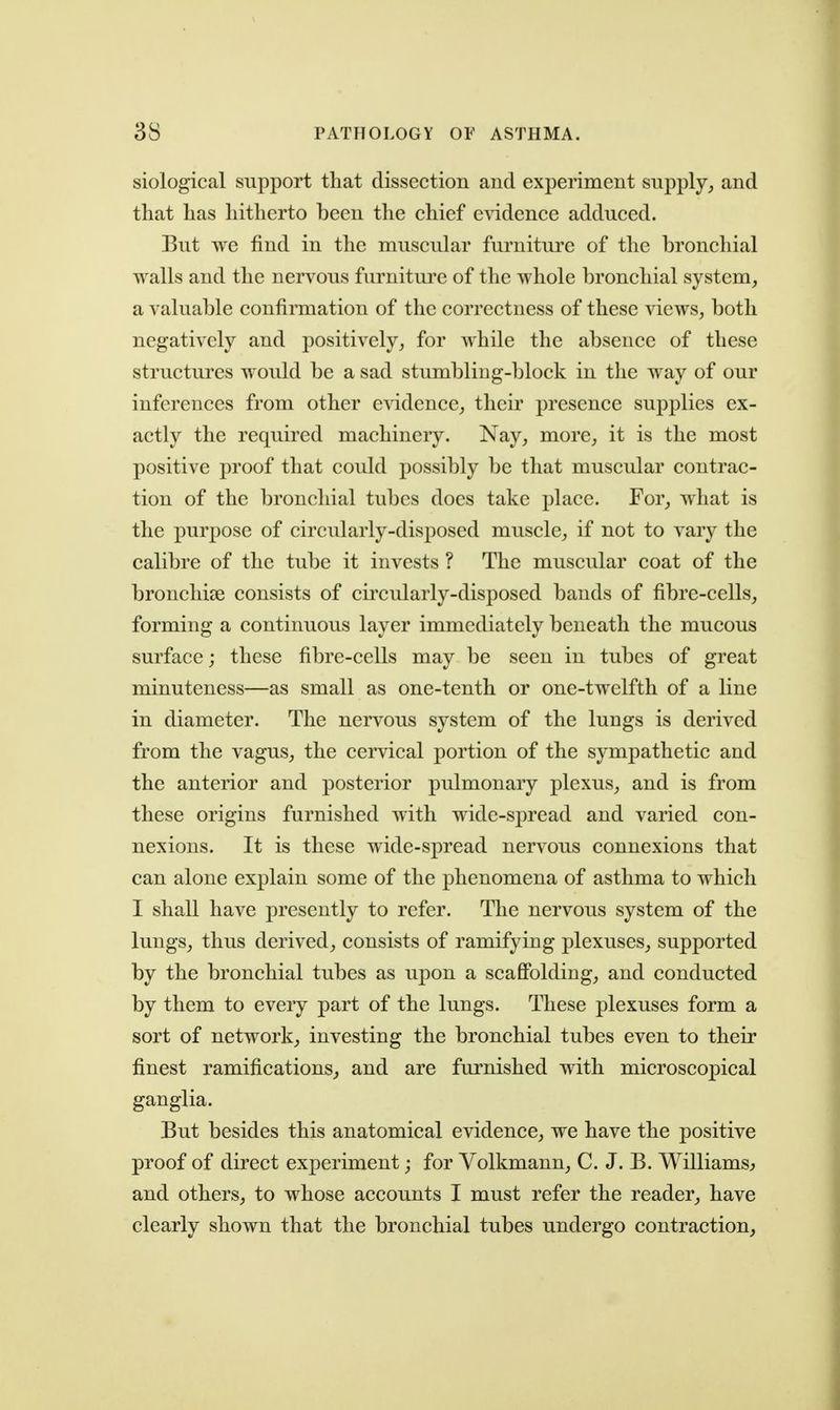 siological support that dissection and experiment supply,, and that has hitherto been the chief e\ddence adduced. But we find in the muscular furniture of the bronchial walls and the nervous furniture of the whole bronchial system, a valuable confirmation of the correctness of these views, both negatively and positively, for while the absence of these structures would be a sad stumbling-block in the way of our inferences from other evidence, their presence supplies ex- actly the required machinery. Nay, more, it is the most positive proof that could possibly be that muscular contrac- tion of the bronclual tubes docs take place. For, what is the purpose of circularly-disposed muscle, if not to vary the calibre of the tube it invests ? The muscular coat of the bronchise consists of cii^cularly-disposed bands of fibre-cells, forming a continuous layer immediately beneath the mucous surface; these fibre-cells may be seen in tubes of great minuteness—as small as one-tenth or one-twelfth of a line in diameter. The nervous system of the lungs is derived from the vagus, the cervical portion of the sympathetic and the anterior and posterior pulmonary plexus, and is from these origins furnished with wide-spread and varied con- nexions. It is these wide-spread nervous connexions that can alone explain some of the phenomena of asthma to which I shall have presently to refer. The nervous system of the lungs, thus derived, consists of ramifying plexuses, supported by the bronchial tubes as upon a scaffolding, and conducted by them to every part of the lungs. These plexuses form a sort of network, investing the bronchial tubes even to their finest ramifications, and are furnished with microscopical ganglia. But besides this anatomical evidence, we have the positive proof of direct experiment; for Volkmann, C. J. B. Williams^ and others, to whose accounts I must refer the reader, have clearly shown that the bronchial tubes undergo contraction.