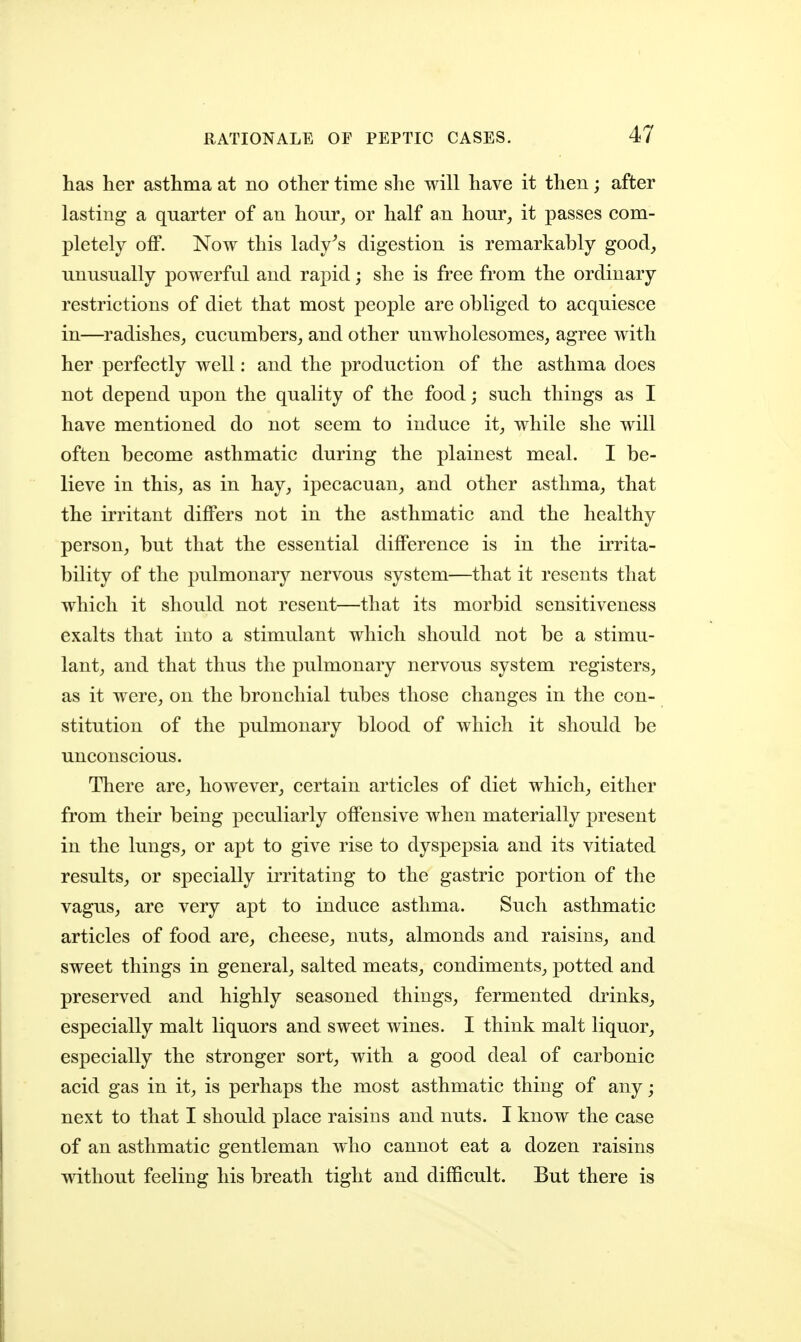 has her asthma at no other time she will have it then; after lasting a quarter of an hour, or half an hour, it passes com- pletely off. Now this lady^s digestion is remarkably good, unusually powerful and rapid; she is free from the ordinary restrictions of diet that most people are obliged to acquiesce in—radishes, cucumbers, and other unwholesomes, agree with her perfectly well: and the production of the asthma does not depend upon the quality of the food; such things as I have mentioned do not seem to induce it, while she will often become asthmatic during the plainest meal. I be- lieve in this, as in hay, ipecacuan, and other asthma, that the irritant differs not in the asthmatic and the healthy person, but that the essential difference is in the irrita- bility of the pulmonarj^ nervous system—that it resents that which it should not resent—that its morbid sensitiveness exalts that into a stimulant which should not be a stimu- lant, and that thus the pulmonary nervous system registers, as it were, on the bronchial tubes those changes in the con- stitution of the pulmonary blood of which it should be unconscious. There are, however, certain articles of diet which, either from their being peculiarly offensive when materially present in the lungs, or apt to give rise to dyspepsia and its vitiated results, or specially irritating to the gastric portion of the vagus, are very apt to induce asthma. Such asthmatic articles of food are, cheese, nuts, almonds and raisins, and sweet things in general, salted meats, condiments, potted and preserved and highly seasoned things, fermented drinks, especially malt liquors and sweet wines. I think malt liquor, especially the stronger sort, with a good deal of carbonic acid gas in it, is perhaps the most asthmatic thing of any; next to that I should place raisins and nuts. I know the case of an asthmatic gentleman who cannot eat a dozen raisins without feeling his breath tight and difficult. But there is