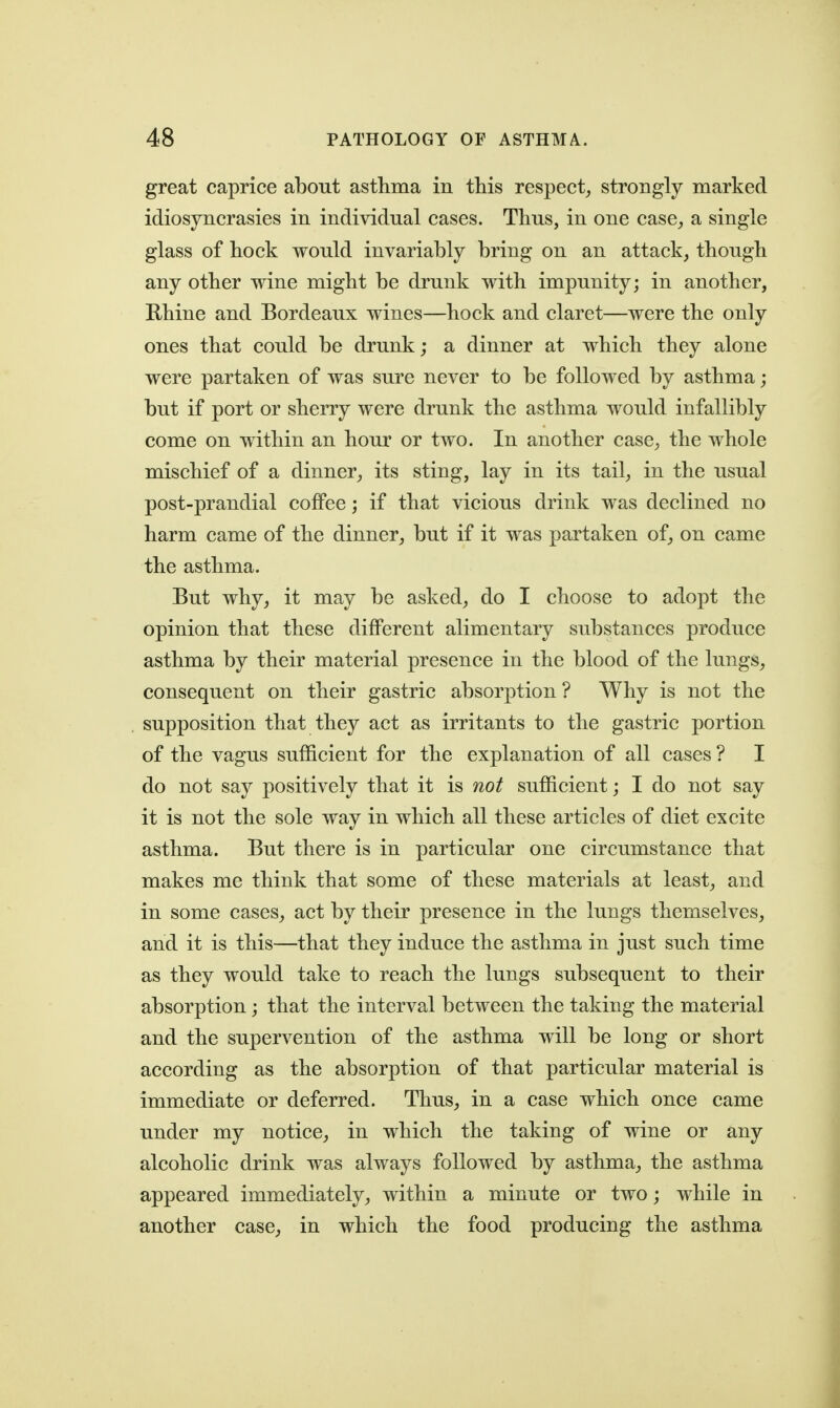 great caprice about asthma in this respect^ strongly marked idiosyncrasies in individual cases. Thus, in one case, a single glass of hock would invariably bring on an attack, though any other wine might be drunk with impunity; in another, Rhine and Bordeaux wines—hock and claret—were the only ones that could be drunk; a dinner at which they alone were partaken of was sure never to be followed by asthma; but if port or sherry were drunk the asthma would infallibly come on within an hour or two. In another case, the whole mischief of a dinner, its sting, lay in its tail, in the usual post-prandial coffee; if that vicious drink was declined no harm came of the dinner, but if it was partaken of, on came the asthma. But why, it may be asked, do I choose to adopt the opinion that these different alimentary substances produce asthma by their material presence in the blood of the lungs, consequent on their gastric absorption ? Why is not the supposition that they act as irritants to the gastric portion of the vagus sufficient for the explanation of all cases? I do not say positively that it is not sufficient; I do not say it is not the sole way in which all these articles of diet excite asthma. But there is in particular one circumstance that makes me think that some of these materials at least, and in some cases, act by their presence in the lungs themselves, and it is this—that they induce the asthma in just such time as they would take to reach the lungs subsequent to their absorption; that the interval between the taking the material and the supervention of the asthma will be long or short according as the absorption of that particular material is immediate or deferred. Thus, in a case which once came under my notice, in which the taking of wine or any alcoholic drink was always followed by asthma, the asthma appeared immediately, within a minute or two; while in another case, in which the food producing the asthma